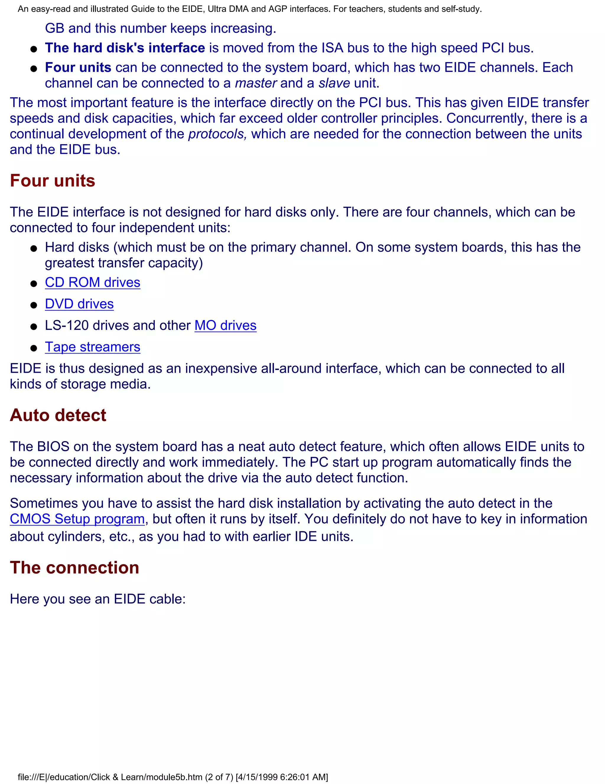 An easy-read and illustrated Guide to the EIDE, Ultra DMA and AGP interfaces. For teachers, students and self-study.

      GB and this number keeps increasing.
   q The hard disk's interface is moved from the ISA bus to the high speed PCI bus.

   q Four units can be connected to the system board, which has two EIDE channels. Each
      channel can be connected to a master and a slave unit.
The most important feature is the interface directly on the PCI bus. This has given EIDE transfer
speeds and disk capacities, which far exceed older controller principles. Concurrently, there is a
continual development of the protocols, which are needed for the connection between the units
and the EIDE bus.

Four units
The EIDE interface is not designed for hard disks only. There are four channels, which can be
connected to four independent units:
   q Hard disks (which must be on the primary channel. On some system boards, this has the
     greatest transfer capacity)
   q CD ROM drives

    q   DVD drives
    q   LS-120 drives and other MO drives
    q   Tape streamers
EIDE is thus designed as an inexpensive all-around interface, which can be connected to all
kinds of storage media.

Auto detect
The BIOS on the system board has a neat auto detect feature, which often allows EIDE units to
be connected directly and work immediately. The PC start up program automatically finds the
necessary information about the drive via the auto detect function.
Sometimes you have to assist the hard disk installation by activating the auto detect in the
CMOS Setup program, but often it runs by itself. You definitely do not have to key in information
about cylinders, etc., as you had to with earlier IDE units.

The connection
Here you see an EIDE cable:




 file:///E|/education/Click & Learn/module5b.htm (2 of 7) [4/15/1999 6:26:01 AM]
 