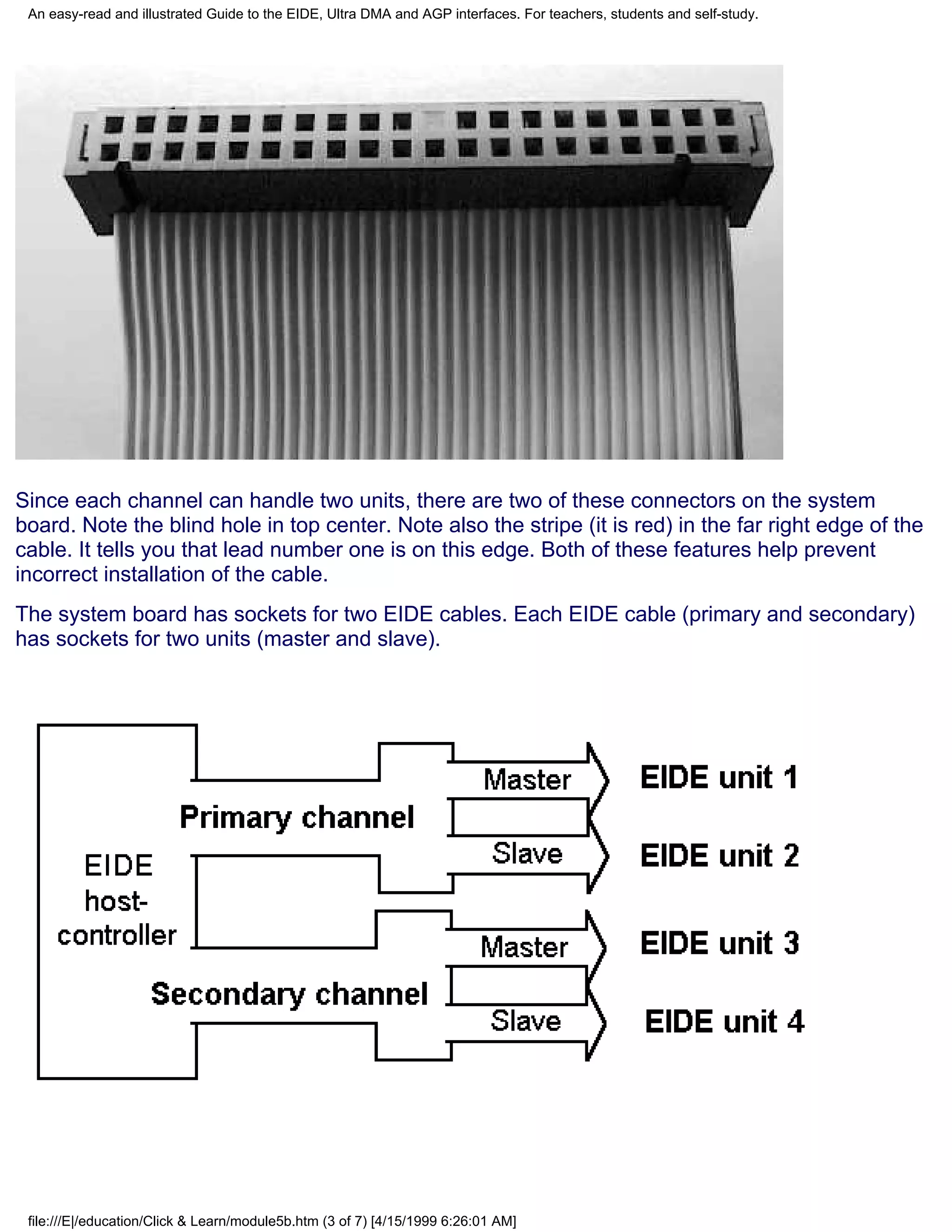 An easy-read and illustrated Guide to the EIDE, Ultra DMA and AGP interfaces. For teachers, students and self-study.




Since each channel can handle two units, there are two of these connectors on the system
board. Note the blind hole in top center. Note also the stripe (it is red) in the far right edge of the
cable. It tells you that lead number one is on this edge. Both of these features help prevent
incorrect installation of the cable.
The system board has sockets for two EIDE cables. Each EIDE cable (primary and secondary)
has sockets for two units (master and slave).




 file:///E|/education/Click & Learn/module5b.htm (3 of 7) [4/15/1999 6:26:01 AM]
 