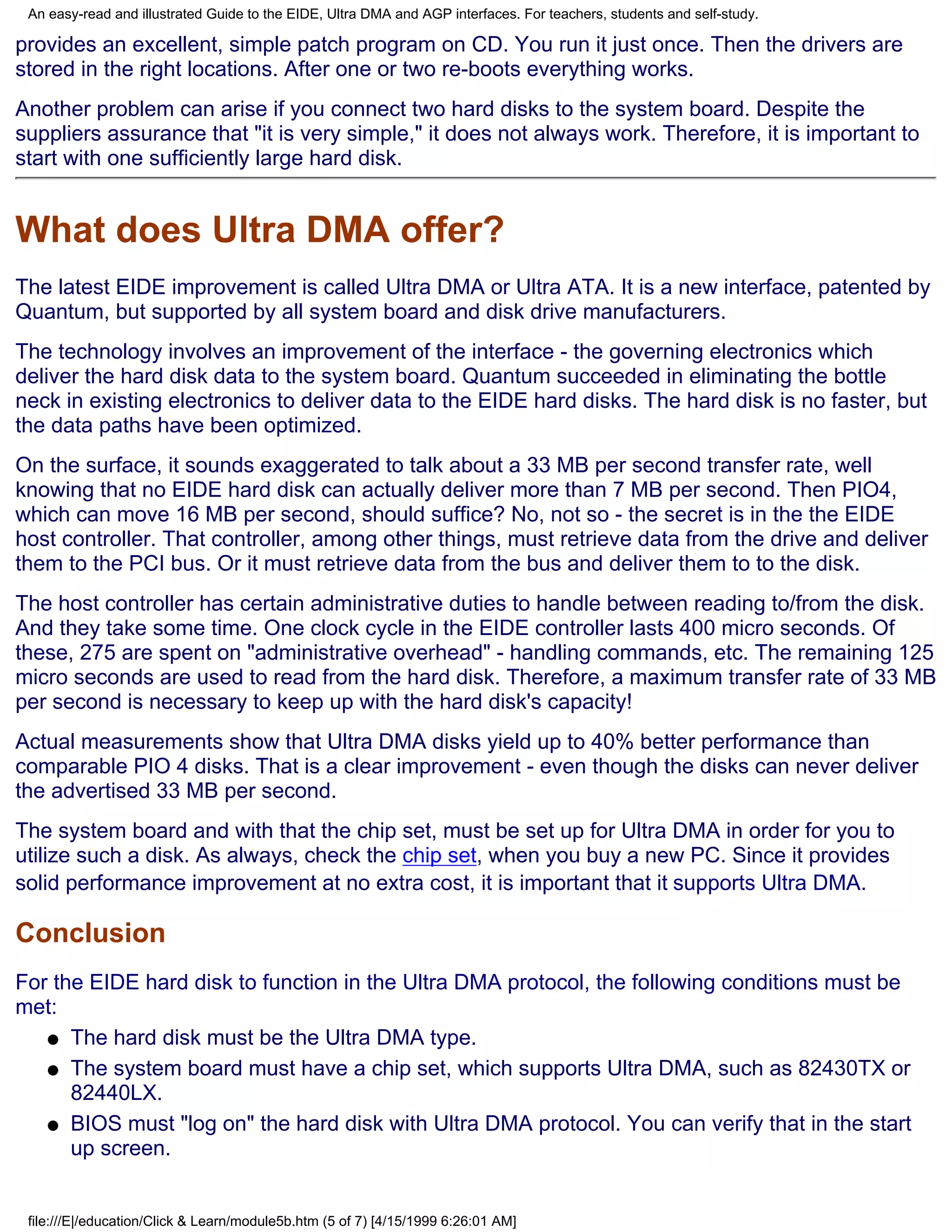 An easy-read and illustrated Guide to the EIDE, Ultra DMA and AGP interfaces. For teachers, students and self-study.

provides an excellent, simple patch program on CD. You run it just once. Then the drivers are
stored in the right locations. After one or two re-boots everything works.
Another problem can arise if you connect two hard disks to the system board. Despite the
suppliers assurance that "it is very simple," it does not always work. Therefore, it is important to
start with one sufficiently large hard disk.


What does Ultra DMA offer?
The latest EIDE improvement is called Ultra DMA or Ultra ATA. It is a new interface, patented by
Quantum, but supported by all system board and disk drive manufacturers.
The technology involves an improvement of the interface - the governing electronics which
deliver the hard disk data to the system board. Quantum succeeded in eliminating the bottle
neck in existing electronics to deliver data to the EIDE hard disks. The hard disk is no faster, but
the data paths have been optimized.
On the surface, it sounds exaggerated to talk about a 33 MB per second transfer rate, well
knowing that no EIDE hard disk can actually deliver more than 7 MB per second. Then PIO4,
which can move 16 MB per second, should suffice? No, not so - the secret is in the the EIDE
host controller. That controller, among other things, must retrieve data from the drive and deliver
them to the PCI bus. Or it must retrieve data from the bus and deliver them to to the disk.
The host controller has certain administrative duties to handle between reading to/from the disk.
And they take some time. One clock cycle in the EIDE controller lasts 400 micro seconds. Of
these, 275 are spent on "administrative overhead" - handling commands, etc. The remaining 125
micro seconds are used to read from the hard disk. Therefore, a maximum transfer rate of 33 MB
per second is necessary to keep up with the hard disk's capacity!
Actual measurements show that Ultra DMA disks yield up to 40% better performance than
comparable PIO 4 disks. That is a clear improvement - even though the disks can never deliver
the advertised 33 MB per second.
The system board and with that the chip set, must be set up for Ultra DMA in order for you to
utilize such a disk. As always, check the chip set, when you buy a new PC. Since it provides
solid performance improvement at no extra cost, it is important that it supports Ultra DMA.

Conclusion
For the EIDE hard disk to function in the Ultra DMA protocol, the following conditions must be
met:
   q The hard disk must be the Ultra DMA type.

   q The system board must have a chip set, which supports Ultra DMA, such as 82430TX or
      82440LX.
   q BIOS must "log on" the hard disk with Ultra DMA protocol. You can verify that in the start
      up screen.


 file:///E|/education/Click & Learn/module5b.htm (5 of 7) [4/15/1999 6:26:01 AM]
 