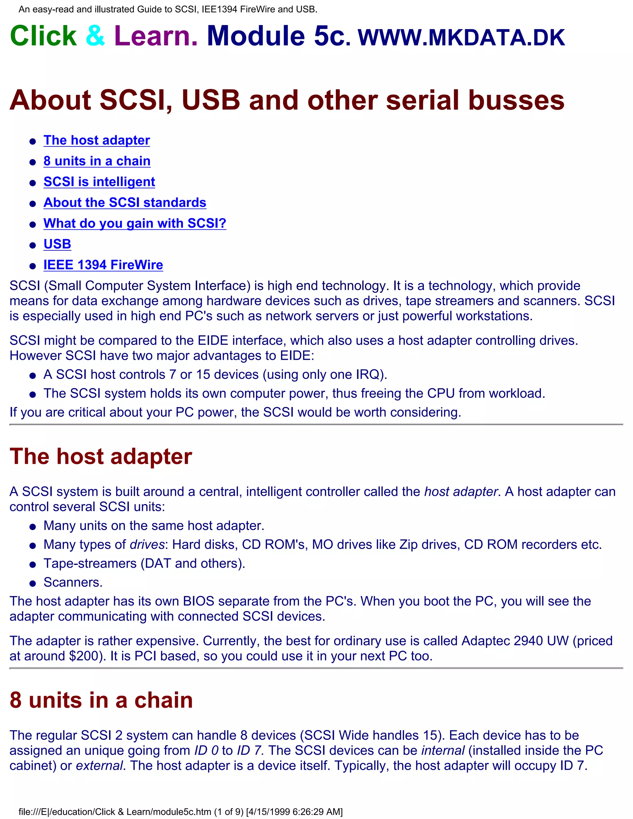 An easy-read and illustrated Guide to SCSI, IEE1394 FireWire and USB.


Click & Learn. Module 5c. WWW.MKDATA.DK

About SCSI, USB and other serial busses
   q   The host adapter
   q   8 units in a chain
   q   SCSI is intelligent
   q   About the SCSI standards
   q   What do you gain with SCSI?
   q   USB
   q   IEEE 1394 FireWire
SCSI (Small Computer System Interface) is high end technology. It is a technology, which provide
means for data exchange among hardware devices such as drives, tape streamers and scanners. SCSI
is especially used in high end PC's such as network servers or just powerful workstations.
SCSI might be compared to the EIDE interface, which also uses a host adapter controlling drives.
However SCSI have two major advantages to EIDE:
    q A SCSI host controls 7 or 15 devices (using only one IRQ).

    q The SCSI system holds its own computer power, thus freeing the CPU from workload.

If you are critical about your PC power, the SCSI would be worth considering.


The host adapter
A SCSI system is built around a central, intelligent controller called the host adapter. A host adapter can
control several SCSI units:
   q Many units on the same host adapter.

   q Many types of drives: Hard disks, CD ROM's, MO drives like Zip drives, CD ROM recorders etc.

   q Tape-streamers (DAT and others).

   q Scanners.

The host adapter has its own BIOS separate from the PC's. When you boot the PC, you will see the
adapter communicating with connected SCSI devices.
The adapter is rather expensive. Currently, the best for ordinary use is called Adaptec 2940 UW (priced
at around $200). It is PCI based, so you could use it in your next PC too.


8 units in a chain
The regular SCSI 2 system can handle 8 devices (SCSI Wide handles 15). Each device has to be
assigned an unique going from ID 0 to ID 7. The SCSI devices can be internal (installed inside the PC
cabinet) or external. The host adapter is a device itself. Typically, the host adapter will occupy ID 7.


 file:///E|/education/Click & Learn/module5c.htm (1 of 9) [4/15/1999 6:26:29 AM]
 