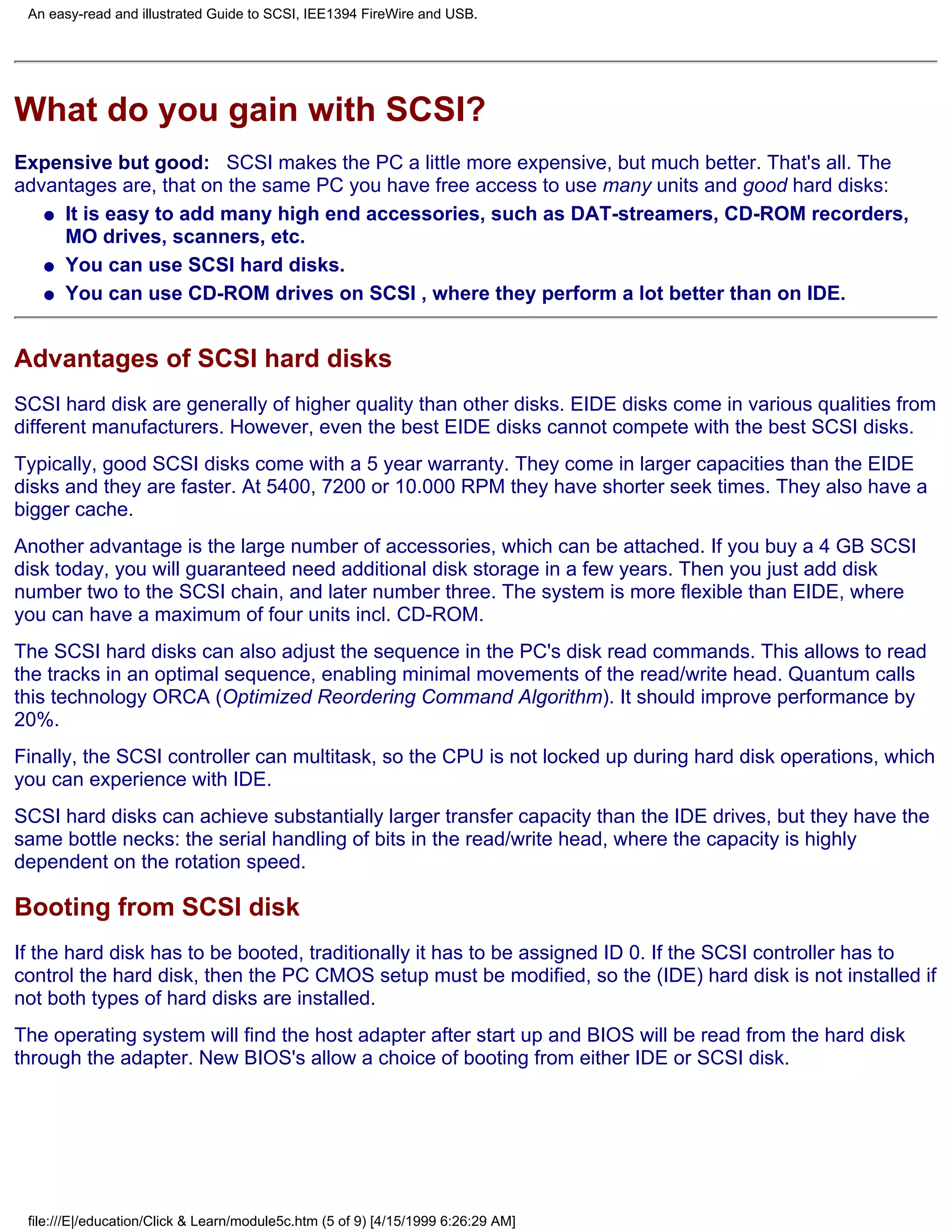 An easy-read and illustrated Guide to SCSI, IEE1394 FireWire and USB.




What do you gain with SCSI?
Expensive but good: SCSI makes the PC a little more expensive, but much better. That's all. The
advantages are, that on the same PC you have free access to use many units and good hard disks:
   q It is easy to add many high end accessories, such as DAT-streamers, CD-ROM recorders,
     MO drives, scanners, etc.
   q You can use SCSI hard disks.

   q You can use CD-ROM drives on SCSI , where they perform a lot better than on IDE.




Advantages of SCSI hard disks
SCSI hard disk are generally of higher quality than other disks. EIDE disks come in various qualities from
different manufacturers. However, even the best EIDE disks cannot compete with the best SCSI disks.
Typically, good SCSI disks come with a 5 year warranty. They come in larger capacities than the EIDE
disks and they are faster. At 5400, 7200 or 10.000 RPM they have shorter seek times. They also have a
bigger cache.
Another advantage is the large number of accessories, which can be attached. If you buy a 4 GB SCSI
disk today, you will guaranteed need additional disk storage in a few years. Then you just add disk
number two to the SCSI chain, and later number three. The system is more flexible than EIDE, where
you can have a maximum of four units incl. CD-ROM.
The SCSI hard disks can also adjust the sequence in the PC's disk read commands. This allows to read
the tracks in an optimal sequence, enabling minimal movements of the read/write head. Quantum calls
this technology ORCA (Optimized Reordering Command Algorithm). It should improve performance by
20%.
Finally, the SCSI controller can multitask, so the CPU is not locked up during hard disk operations, which
you can experience with IDE.
SCSI hard disks can achieve substantially larger transfer capacity than the IDE drives, but they have the
same bottle necks: the serial handling of bits in the read/write head, where the capacity is highly
dependent on the rotation speed.

Booting from SCSI disk
If the hard disk has to be booted, traditionally it has to be assigned ID 0. If the SCSI controller has to
control the hard disk, then the PC CMOS setup must be modified, so the (IDE) hard disk is not installed if
not both types of hard disks are installed.
The operating system will find the host adapter after start up and BIOS will be read from the hard disk
through the adapter. New BIOS's allow a choice of booting from either IDE or SCSI disk.




 file:///E|/education/Click & Learn/module5c.htm (5 of 9) [4/15/1999 6:26:29 AM]
 