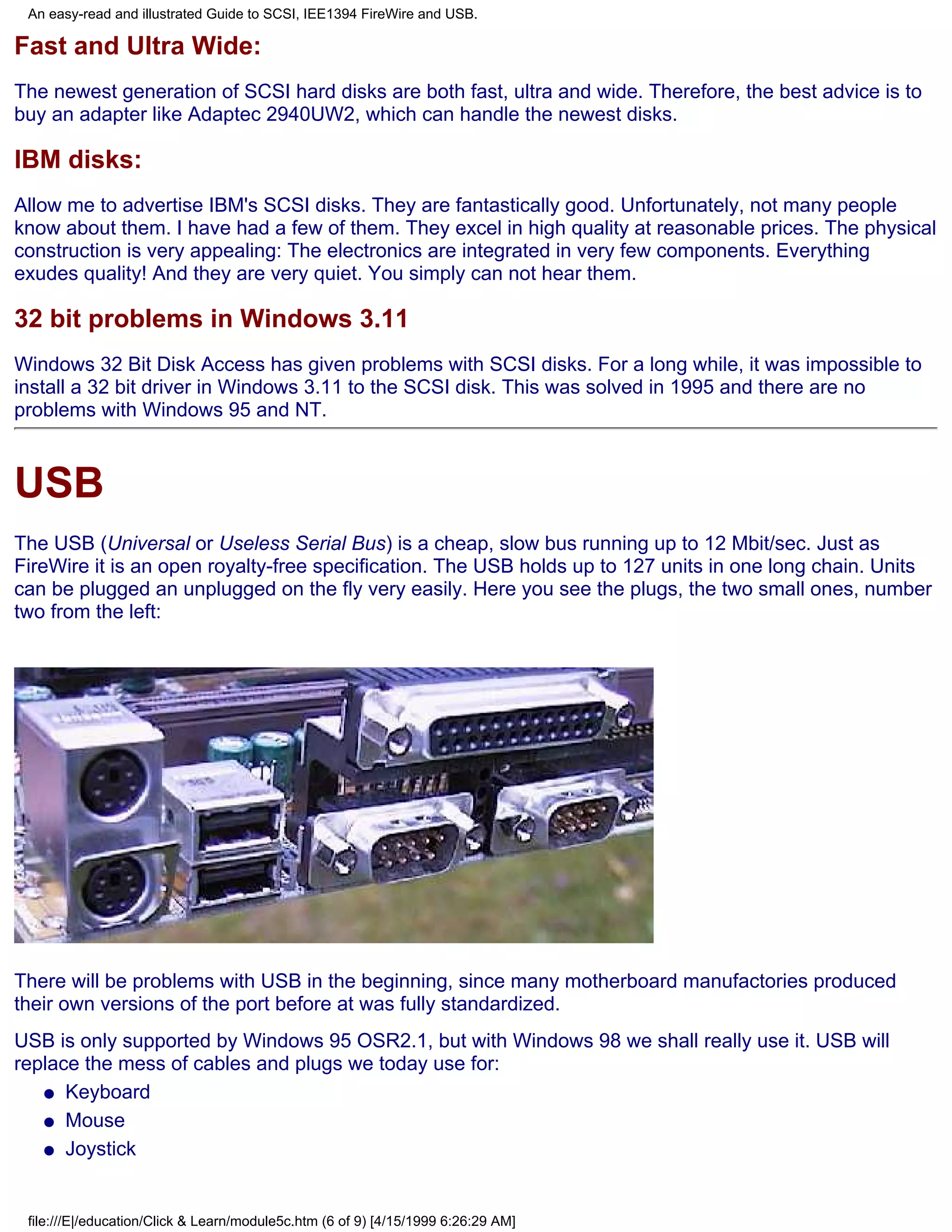An easy-read and illustrated Guide to SCSI, IEE1394 FireWire and USB.

Fast and Ultra Wide:
The newest generation of SCSI hard disks are both fast, ultra and wide. Therefore, the best advice is to
buy an adapter like Adaptec 2940UW2, which can handle the newest disks.

IBM disks:
Allow me to advertise IBM's SCSI disks. They are fantastically good. Unfortunately, not many people
know about them. I have had a few of them. They excel in high quality at reasonable prices. The physical
construction is very appealing: The electronics are integrated in very few components. Everything
exudes quality! And they are very quiet. You simply can not hear them.

32 bit problems in Windows 3.11
Windows 32 Bit Disk Access has given problems with SCSI disks. For a long while, it was impossible to
install a 32 bit driver in Windows 3.11 to the SCSI disk. This was solved in 1995 and there are no
problems with Windows 95 and NT.



USB
The USB (Universal or Useless Serial Bus) is a cheap, slow bus running up to 12 Mbit/sec. Just as
FireWire it is an open royalty-free specification. The USB holds up to 127 units in one long chain. Units
can be plugged an unplugged on the fly very easily. Here you see the plugs, the two small ones, number
two from the left:




There will be problems with USB in the beginning, since many motherboard manufactories produced
their own versions of the port before at was fully standardized.
USB is only supported by Windows 95 OSR2.1, but with Windows 98 we shall really use it. USB will
replace the mess of cables and plugs we today use for:
   q Keyboard

   q Mouse

   q Joystick




 file:///E|/education/Click & Learn/module5c.htm (6 of 9) [4/15/1999 6:26:29 AM]
 