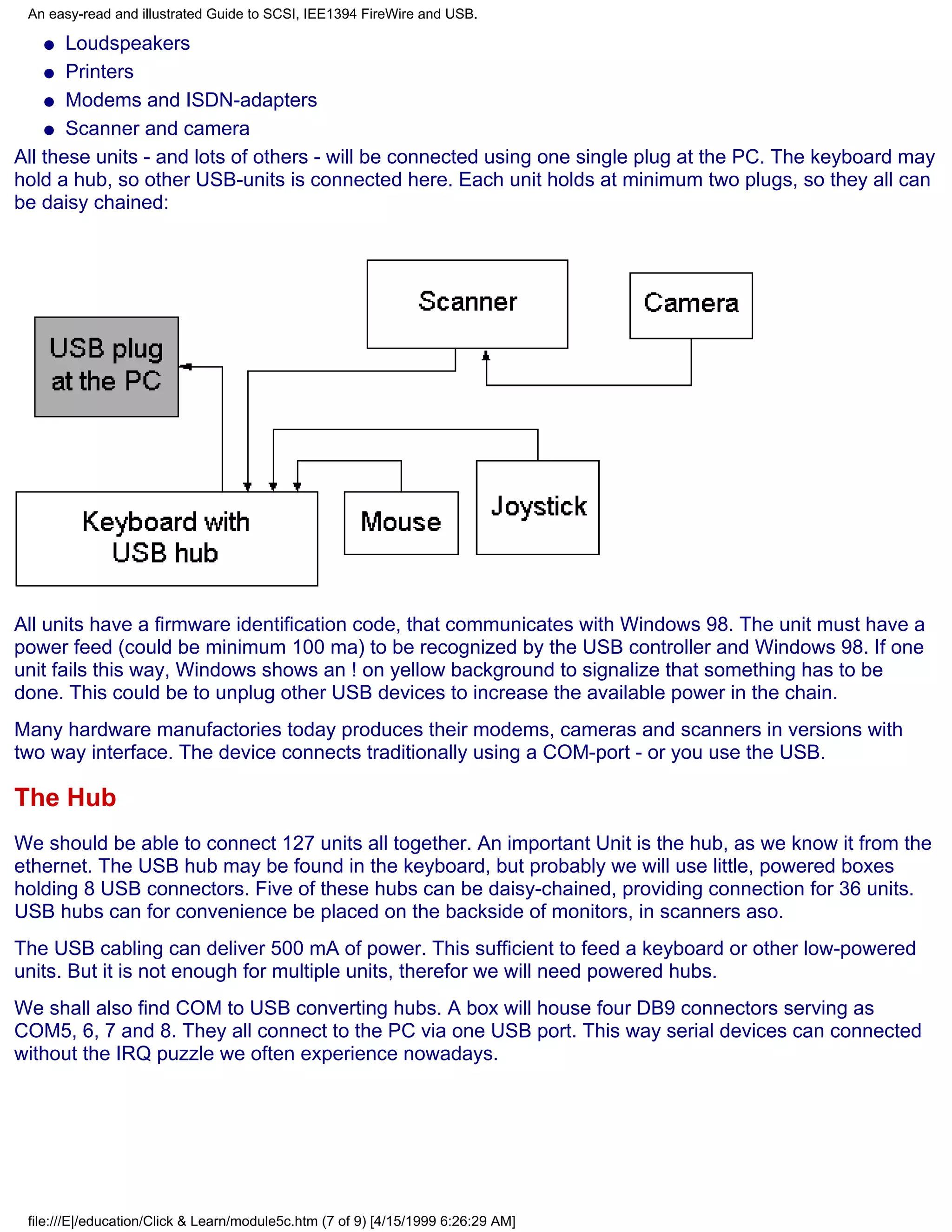 An easy-read and illustrated Guide to SCSI, IEE1394 FireWire and USB.

   q   Loudspeakers
    q Printers

    q Modems and ISDN-adapters

    q Scanner and camera

All these units - and lots of others - will be connected using one single plug at the PC. The keyboard may
hold a hub, so other USB-units is connected here. Each unit holds at minimum two plugs, so they all can
be daisy chained:




All units have a firmware identification code, that communicates with Windows 98. The unit must have a
power feed (could be minimum 100 ma) to be recognized by the USB controller and Windows 98. If one
unit fails this way, Windows shows an ! on yellow background to signalize that something has to be
done. This could be to unplug other USB devices to increase the available power in the chain.
Many hardware manufactories today produces their modems, cameras and scanners in versions with
two way interface. The device connects traditionally using a COM-port - or you use the USB.

The Hub
We should be able to connect 127 units all together. An important Unit is the hub, as we know it from the
ethernet. The USB hub may be found in the keyboard, but probably we will use little, powered boxes
holding 8 USB connectors. Five of these hubs can be daisy-chained, providing connection for 36 units.
USB hubs can for convenience be placed on the backside of monitors, in scanners aso.
The USB cabling can deliver 500 mA of power. This sufficient to feed a keyboard or other low-powered
units. But it is not enough for multiple units, therefor we will need powered hubs.
We shall also find COM to USB converting hubs. A box will house four DB9 connectors serving as
COM5, 6, 7 and 8. They all connect to the PC via one USB port. This way serial devices can connected
without the IRQ puzzle we often experience nowadays.




 file:///E|/education/Click & Learn/module5c.htm (7 of 9) [4/15/1999 6:26:29 AM]
 