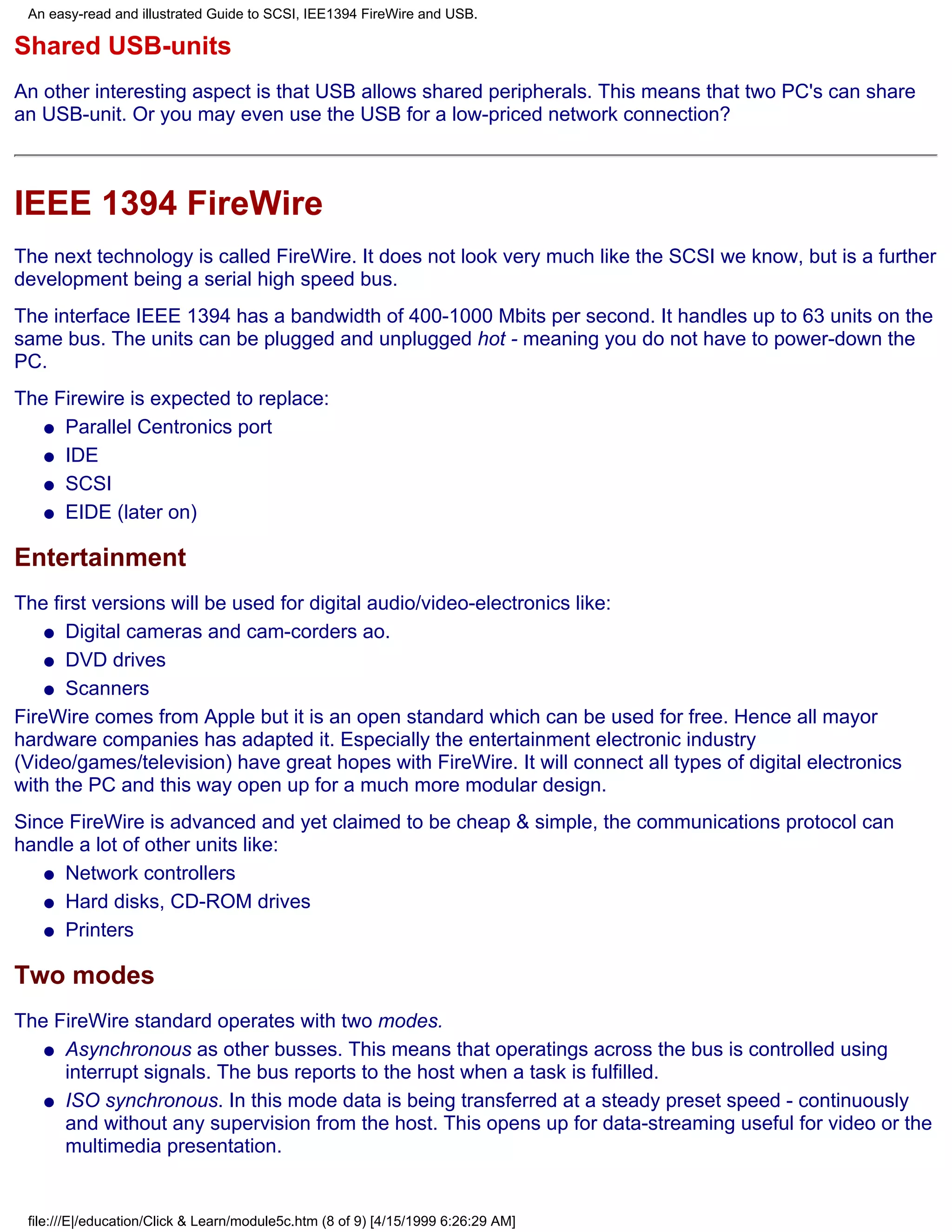 An easy-read and illustrated Guide to SCSI, IEE1394 FireWire and USB.

Shared USB-units
An other interesting aspect is that USB allows shared peripherals. This means that two PC's can share
an USB-unit. Or you may even use the USB for a low-priced network connection?



IEEE 1394 FireWire
The next technology is called FireWire. It does not look very much like the SCSI we know, but is a further
development being a serial high speed bus.
The interface IEEE 1394 has a bandwidth of 400-1000 Mbits per second. It handles up to 63 units on the
same bus. The units can be plugged and unplugged hot - meaning you do not have to power-down the
PC.
The Firewire is expected to replace:
   q Parallel Centronics port

   q IDE

   q SCSI

   q EIDE (later on)


Entertainment
The first versions will be used for digital audio/video-electronics like:
    q Digital cameras and cam-corders ao.

    q DVD drives

    q Scanners

FireWire comes from Apple but it is an open standard which can be used for free. Hence all mayor
hardware companies has adapted it. Especially the entertainment electronic industry
(Video/games/television) have great hopes with FireWire. It will connect all types of digital electronics
with the PC and this way open up for a much more modular design.
Since FireWire is advanced and yet claimed to be cheap & simple, the communications protocol can
handle a lot of other units like:
   q Network controllers

   q Hard disks, CD-ROM drives

   q Printers


Two modes
The FireWire standard operates with two modes.
   q Asynchronous as other busses. This means that operatings across the bus is controlled using
     interrupt signals. The bus reports to the host when a task is fulfilled.
   q ISO synchronous. In this mode data is being transferred at a steady preset speed - continuously
     and without any supervision from the host. This opens up for data-streaming useful for video or the
     multimedia presentation.


 file:///E|/education/Click & Learn/module5c.htm (8 of 9) [4/15/1999 6:26:29 AM]
 