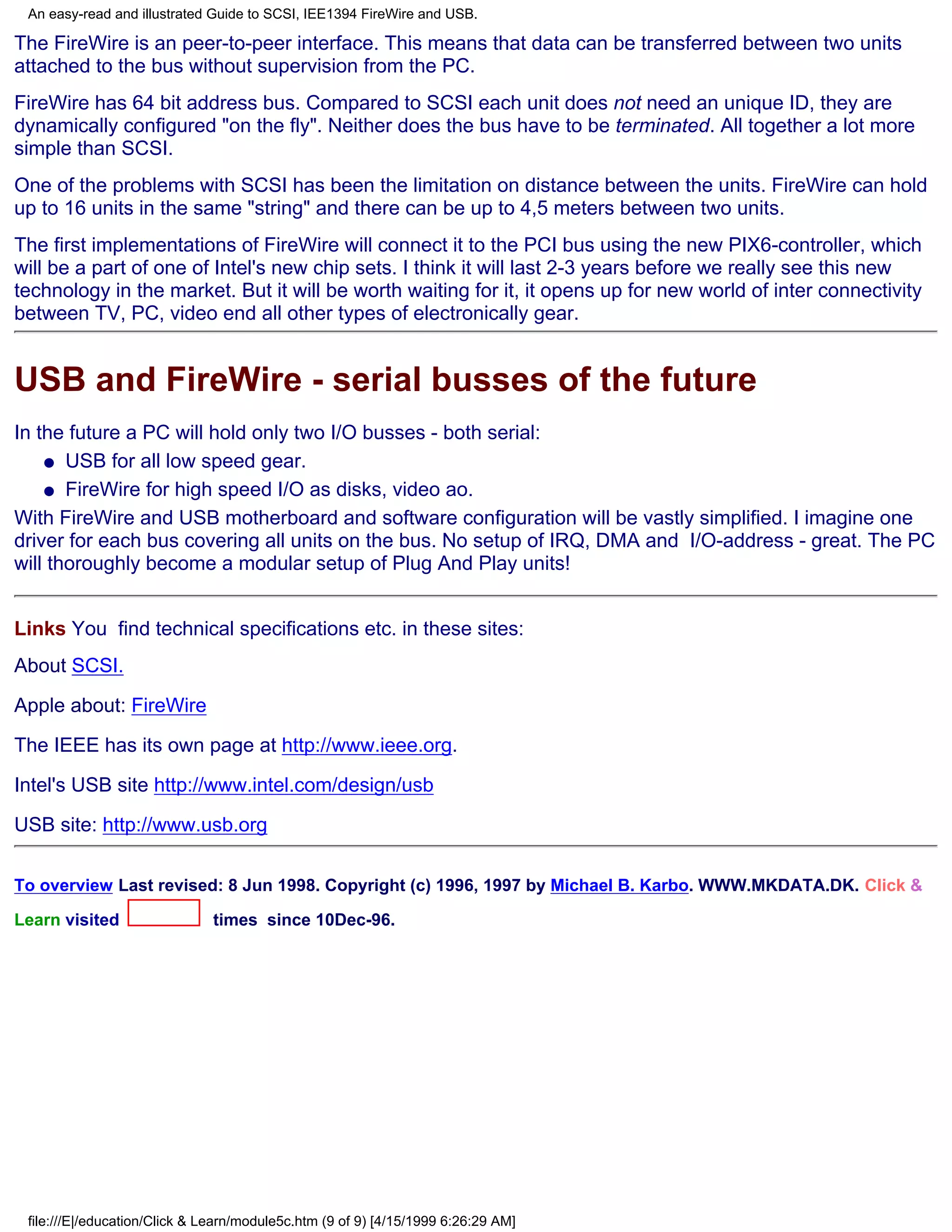 An easy-read and illustrated Guide to SCSI, IEE1394 FireWire and USB.

The FireWire is an peer-to-peer interface. This means that data can be transferred between two units
attached to the bus without supervision from the PC.
FireWire has 64 bit address bus. Compared to SCSI each unit does not need an unique ID, they are
dynamically configured "on the fly". Neither does the bus have to be terminated. All together a lot more
simple than SCSI.
One of the problems with SCSI has been the limitation on distance between the units. FireWire can hold
up to 16 units in the same "string" and there can be up to 4,5 meters between two units.
The first implementations of FireWire will connect it to the PCI bus using the new PIX6-controller, which
will be a part of one of Intel's new chip sets. I think it will last 2-3 years before we really see this new
technology in the market. But it will be worth waiting for it, it opens up for new world of inter connectivity
between TV, PC, video end all other types of electronically gear.


USB and FireWire - serial busses of the future
In the future a PC will hold only two I/O busses - both serial:
    q USB for all low speed gear.

    q FireWire for high speed I/O as disks, video ao.

With FireWire and USB motherboard and software configuration will be vastly simplified. I imagine one
driver for each bus covering all units on the bus. No setup of IRQ, DMA and I/O-address - great. The PC
will thoroughly become a modular setup of Plug And Play units!


Links You find technical specifications etc. in these sites:
About SCSI.
Apple about: FireWire

The IEEE has its own page at http://www.ieee.org.
Intel's USB site http://www.intel.com/design/usb

USB site: http://www.usb.org

To overview Last revised: 8 Jun 1998. Copyright (c) 1996, 1997 by Michael B. Karbo. WWW.MKDATA.DK. Click &

Learn visited                 times since 10Dec-96.




 file:///E|/education/Click & Learn/module5c.htm (9 of 9) [4/15/1999 6:26:29 AM]
 