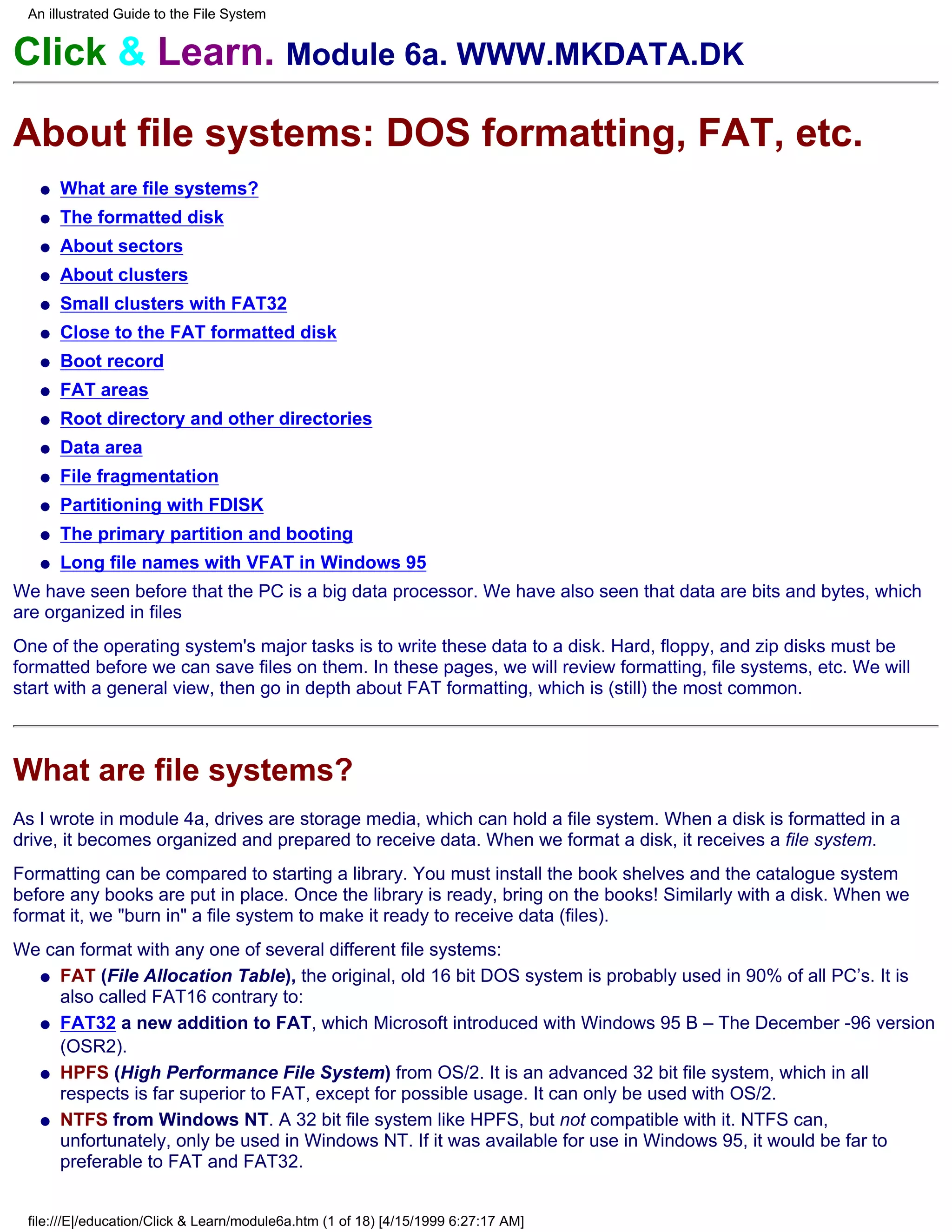 An illustrated Guide to the File System


Click & Learn. Module 6a. WWW.MKDATA.DK

About file systems: DOS formatting, FAT, etc.
   q   What are file systems?
   q   The formatted disk
   q   About sectors
   q   About clusters
   q   Small clusters with FAT32
   q   Close to the FAT formatted disk
   q   Boot record
   q   FAT areas
   q   Root directory and other directories
   q   Data area
   q   File fragmentation
   q   Partitioning with FDISK
   q   The primary partition and booting
   q   Long file names with VFAT in Windows 95
We have seen before that the PC is a big data processor. We have also seen that data are bits and bytes, which
are organized in files
One of the operating system's major tasks is to write these data to a disk. Hard, floppy, and zip disks must be
formatted before we can save files on them. In these pages, we will review formatting, file systems, etc. We will
start with a general view, then go in depth about FAT formatting, which is (still) the most common.



What are file systems?
As I wrote in module 4a, drives are storage media, which can hold a file system. When a disk is formatted in a
drive, it becomes organized and prepared to receive data. When we format a disk, it receives a file system.
Formatting can be compared to starting a library. You must install the book shelves and the catalogue system
before any books are put in place. Once the library is ready, bring on the books! Similarly with a disk. When we
format it, we "burn in" a file system to make it ready to receive data (files).
We can format with any one of several different file systems:
  q FAT (File Allocation Table), the original, old 16 bit DOS system is probably used in 90% of all PC’s. It is
     also called FAT16 contrary to:
  q FAT32 a new addition to FAT, which Microsoft introduced with Windows 95 B – The December -96 version
     (OSR2).
  q HPFS (High Performance File System) from OS/2. It is an advanced 32 bit file system, which in all
     respects is far superior to FAT, except for possible usage. It can only be used with OS/2.
  q NTFS from Windows NT. A 32 bit file system like HPFS, but not compatible with it. NTFS can,
     unfortunately, only be used in Windows NT. If it was available for use in Windows 95, it would be far to
     preferable to FAT and FAT32.


 file:///E|/education/Click & Learn/module6a.htm (1 of 18) [4/15/1999 6:27:17 AM]
 