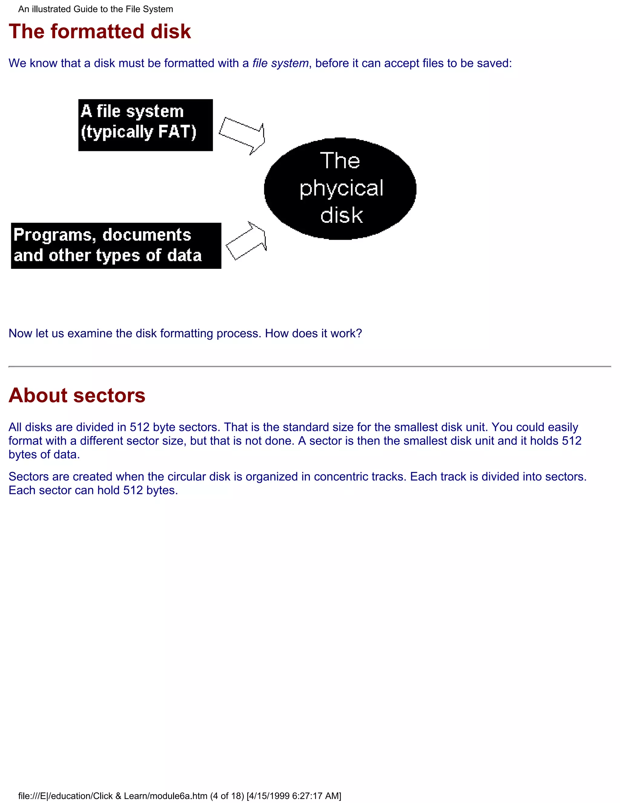 An illustrated Guide to the File System

The formatted disk
We know that a disk must be formatted with a file system, before it can accept files to be saved:




Now let us examine the disk formatting process. How does it work?




About sectors
All disks are divided in 512 byte sectors. That is the standard size for the smallest disk unit. You could easily
format with a different sector size, but that is not done. A sector is then the smallest disk unit and it holds 512
bytes of data.
Sectors are created when the circular disk is organized in concentric tracks. Each track is divided into sectors.
Each sector can hold 512 bytes.




 file:///E|/education/Click & Learn/module6a.htm (4 of 18) [4/15/1999 6:27:17 AM]
 