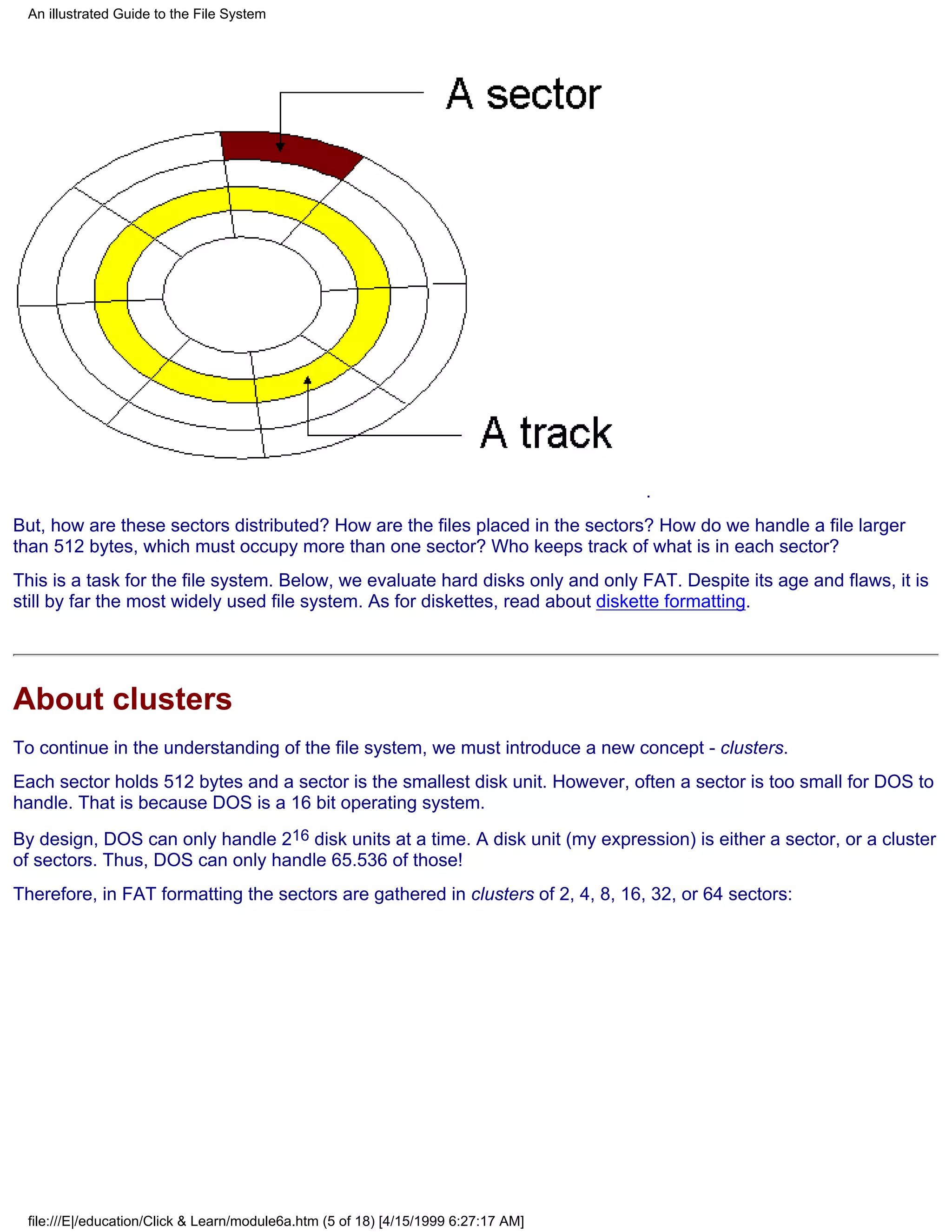 An illustrated Guide to the File System




                                                                                    .
But, how are these sectors distributed? How are the files placed in the sectors? How do we handle a file larger
than 512 bytes, which must occupy more than one sector? Who keeps track of what is in each sector?
This is a task for the file system. Below, we evaluate hard disks only and only FAT. Despite its age and flaws, it is
still by far the most widely used file system. As for diskettes, read about diskette formatting.




About clusters
To continue in the understanding of the file system, we must introduce a new concept - clusters.
Each sector holds 512 bytes and a sector is the smallest disk unit. However, often a sector is too small for DOS to
handle. That is because DOS is a 16 bit operating system.
By design, DOS can only handle 216 disk units at a time. A disk unit (my expression) is either a sector, or a cluster
of sectors. Thus, DOS can only handle 65.536 of those!
Therefore, in FAT formatting the sectors are gathered in clusters of 2, 4, 8, 16, 32, or 64 sectors:




 file:///E|/education/Click & Learn/module6a.htm (5 of 18) [4/15/1999 6:27:17 AM]
 