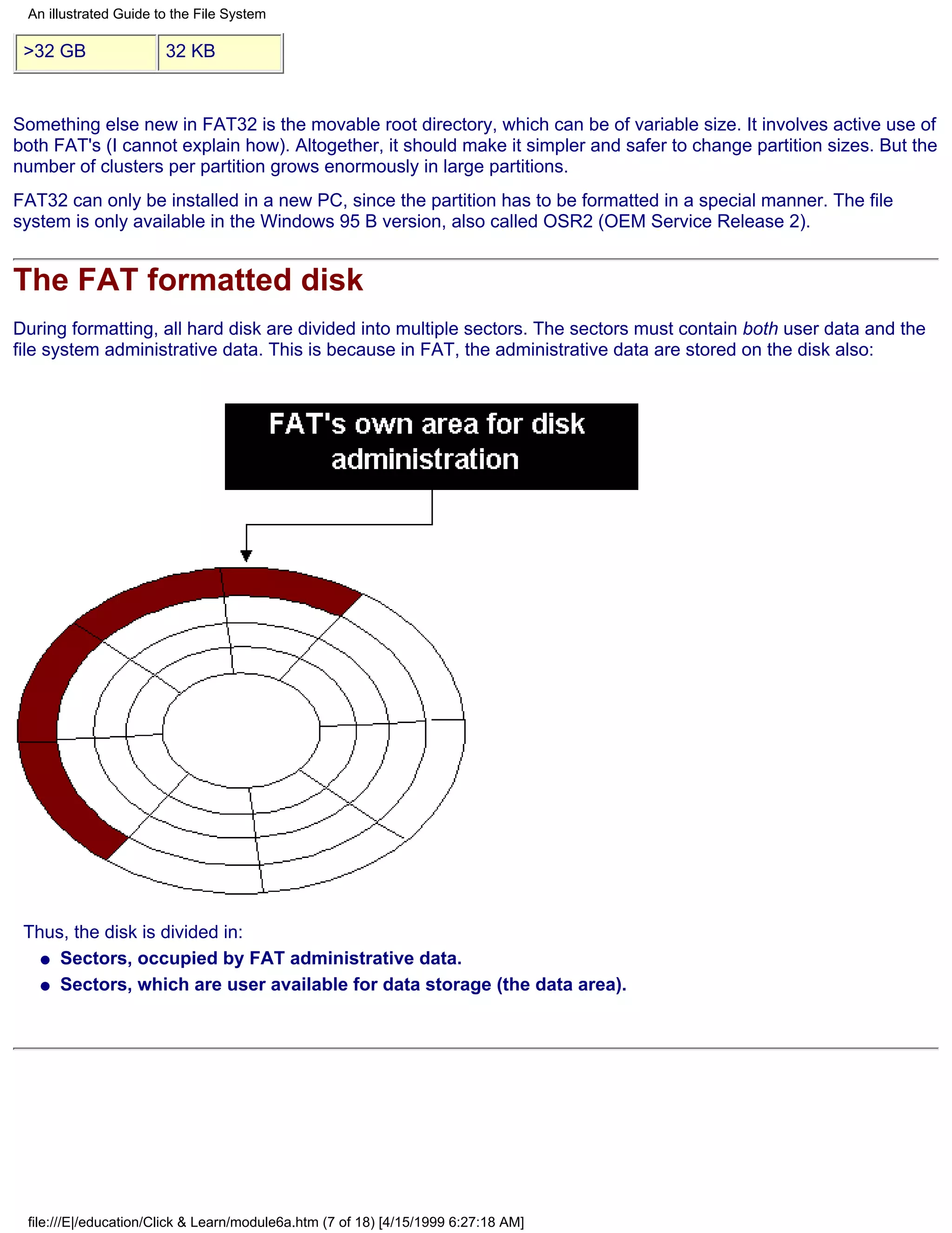 An illustrated Guide to the File System

 >32 GB                32 KB


Something else new in FAT32 is the movable root directory, which can be of variable size. It involves active use of
both FAT's (I cannot explain how). Altogether, it should make it simpler and safer to change partition sizes. But the
number of clusters per partition grows enormously in large partitions.
FAT32 can only be installed in a new PC, since the partition has to be formatted in a special manner. The file
system is only available in the Windows 95 B version, also called OSR2 (OEM Service Release 2).


The FAT formatted disk
During formatting, all hard disk are divided into multiple sectors. The sectors must contain both user data and the
file system administrative data. This is because in FAT, the administrative data are stored on the disk also:




 Thus, the disk is divided in:
   q Sectors, occupied by FAT administrative data.

   q Sectors, which are user available for data storage (the data area).




 file:///E|/education/Click & Learn/module6a.htm (7 of 18) [4/15/1999 6:27:18 AM]
 