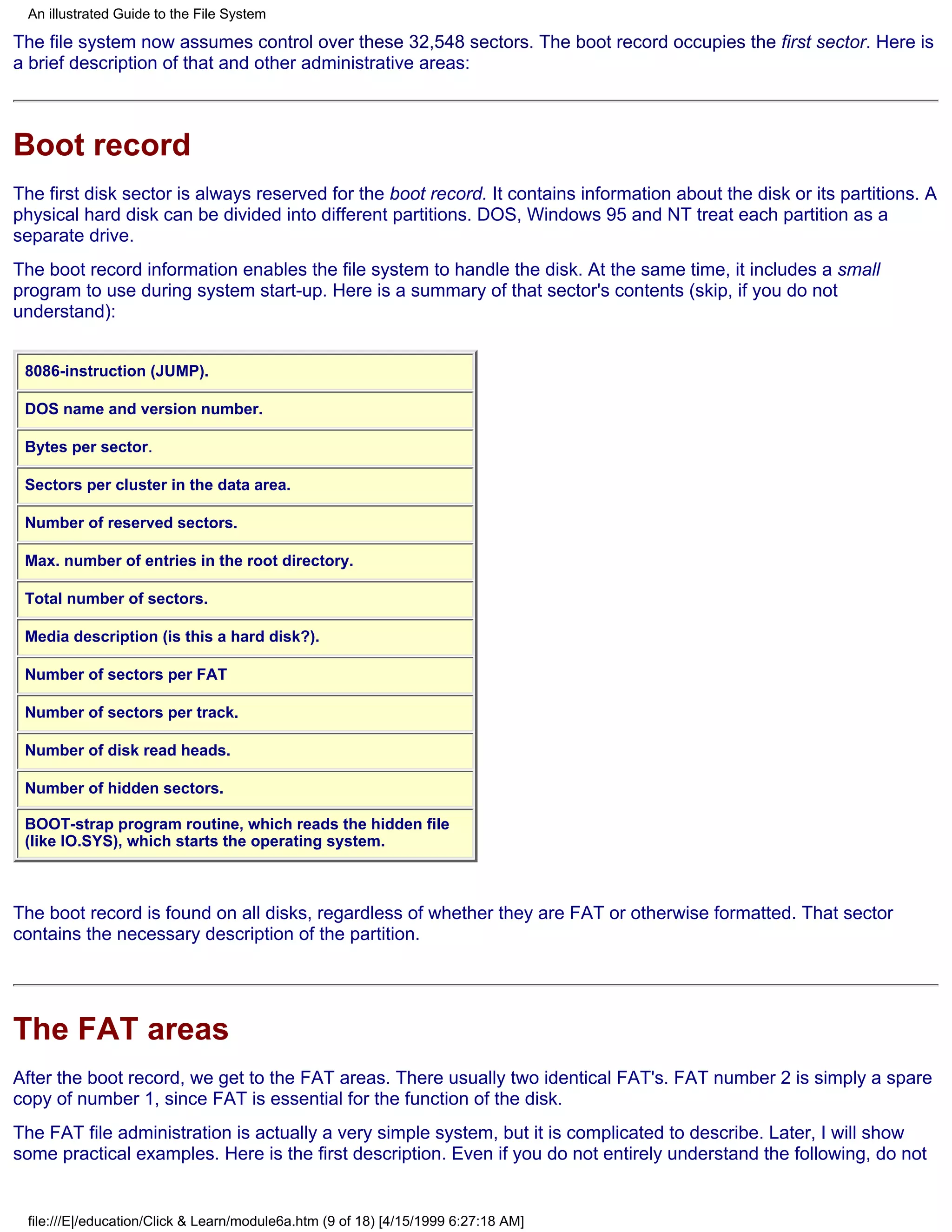 An illustrated Guide to the File System

The file system now assumes control over these 32,548 sectors. The boot record occupies the first sector. Here is
a brief description of that and other administrative areas:



Boot record
The first disk sector is always reserved for the boot record. It contains information about the disk or its partitions. A
physical hard disk can be divided into different partitions. DOS, Windows 95 and NT treat each partition as a
separate drive.
The boot record information enables the file system to handle the disk. At the same time, it includes a small
program to use during system start-up. Here is a summary of that sector's contents (skip, if you do not
understand):


 8086-instruction (JUMP).

 DOS name and version number.

 Bytes per sector.

 Sectors per cluster in the data area.

 Number of reserved sectors.

 Max. number of entries in the root directory.

 Total number of sectors.

 Media description (is this a hard disk?).

 Number of sectors per FAT

 Number of sectors per track.

 Number of disk read heads.

 Number of hidden sectors.

 BOOT-strap program routine, which reads the hidden file
 (like IO.SYS), which starts the operating system.



The boot record is found on all disks, regardless of whether they are FAT or otherwise formatted. That sector
contains the necessary description of the partition.




The FAT areas
After the boot record, we get to the FAT areas. There usually two identical FAT's. FAT number 2 is simply a spare
copy of number 1, since FAT is essential for the function of the disk.
The FAT file administration is actually a very simple system, but it is complicated to describe. Later, I will show
some practical examples. Here is the first description. Even if you do not entirely understand the following, do not


 file:///E|/education/Click & Learn/module6a.htm (9 of 18) [4/15/1999 6:27:18 AM]
 