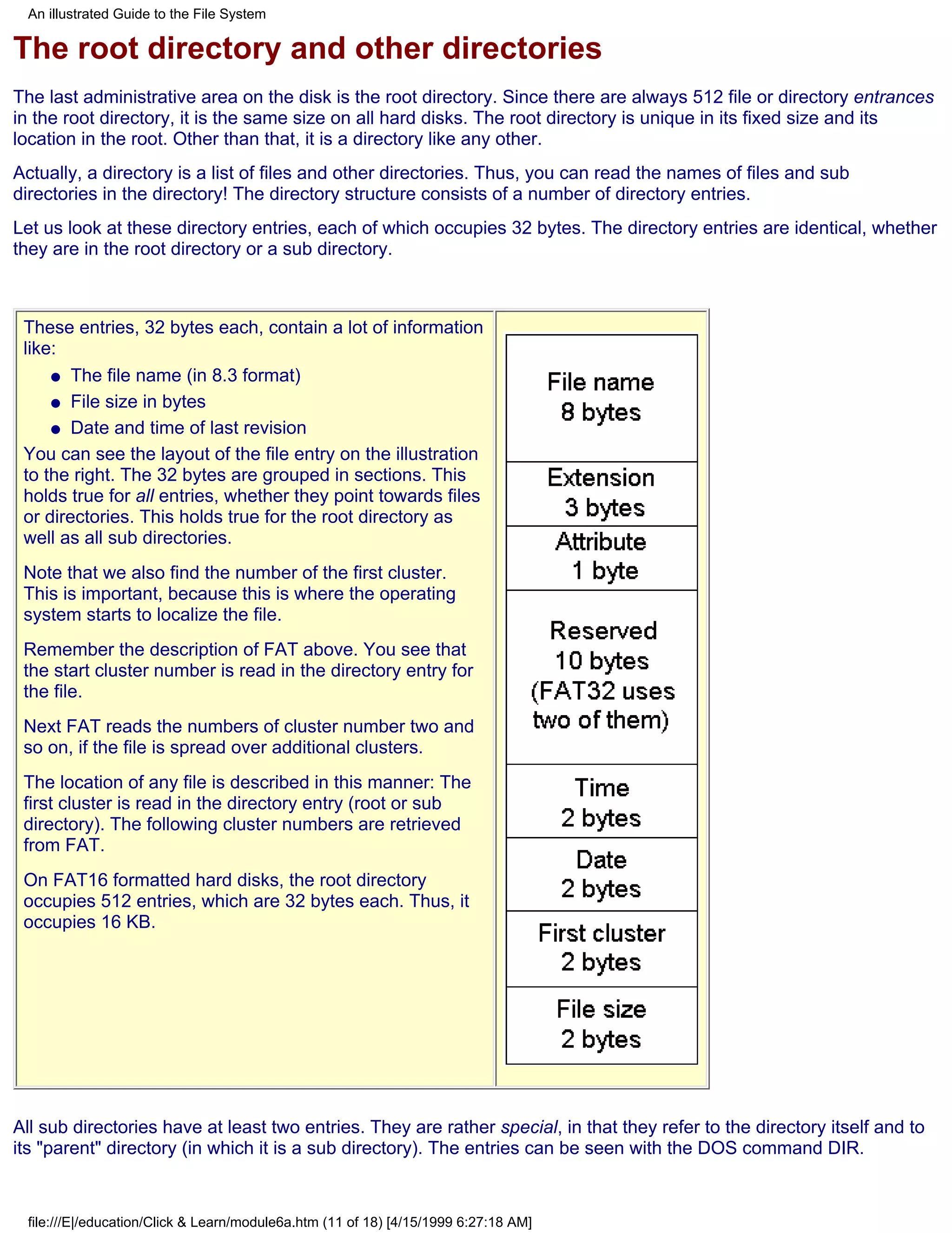 An illustrated Guide to the File System

The root directory and other directories
The last administrative area on the disk is the root directory. Since there are always 512 file or directory entrances
in the root directory, it is the same size on all hard disks. The root directory is unique in its fixed size and its
location in the root. Other than that, it is a directory like any other.
Actually, a directory is a list of files and other directories. Thus, you can read the names of files and sub
directories in the directory! The directory structure consists of a number of directory entries.
Let us look at these directory entries, each of which occupies 32 bytes. The directory entries are identical, whether
they are in the root directory or a sub directory.



 These entries, 32 bytes each, contain a lot of information
 like:
     q The file name (in 8.3 format)

     q File size in bytes

     q Date and time of last revision

 You can see the layout of the file entry on the illustration
 to the right. The 32 bytes are grouped in sections. This
 holds true for all entries, whether they point towards files
 or directories. This holds true for the root directory as
 well as all sub directories.
 Note that we also find the number of the first cluster.
 This is important, because this is where the operating
 system starts to localize the file.
 Remember the description of FAT above. You see that
 the start cluster number is read in the directory entry for
 the file.
 Next FAT reads the numbers of cluster number two and
 so on, if the file is spread over additional clusters.
 The location of any file is described in this manner: The
 first cluster is read in the directory entry (root or sub
 directory). The following cluster numbers are retrieved
 from FAT.
 On FAT16 formatted hard disks, the root directory
 occupies 512 entries, which are 32 bytes each. Thus, it
 occupies 16 KB.




All sub directories have at least two entries. They are rather special, in that they refer to the directory itself and to
its "parent" directory (in which it is a sub directory). The entries can be seen with the DOS command DIR.


 file:///E|/education/Click & Learn/module6a.htm (11 of 18) [4/15/1999 6:27:18 AM]
 