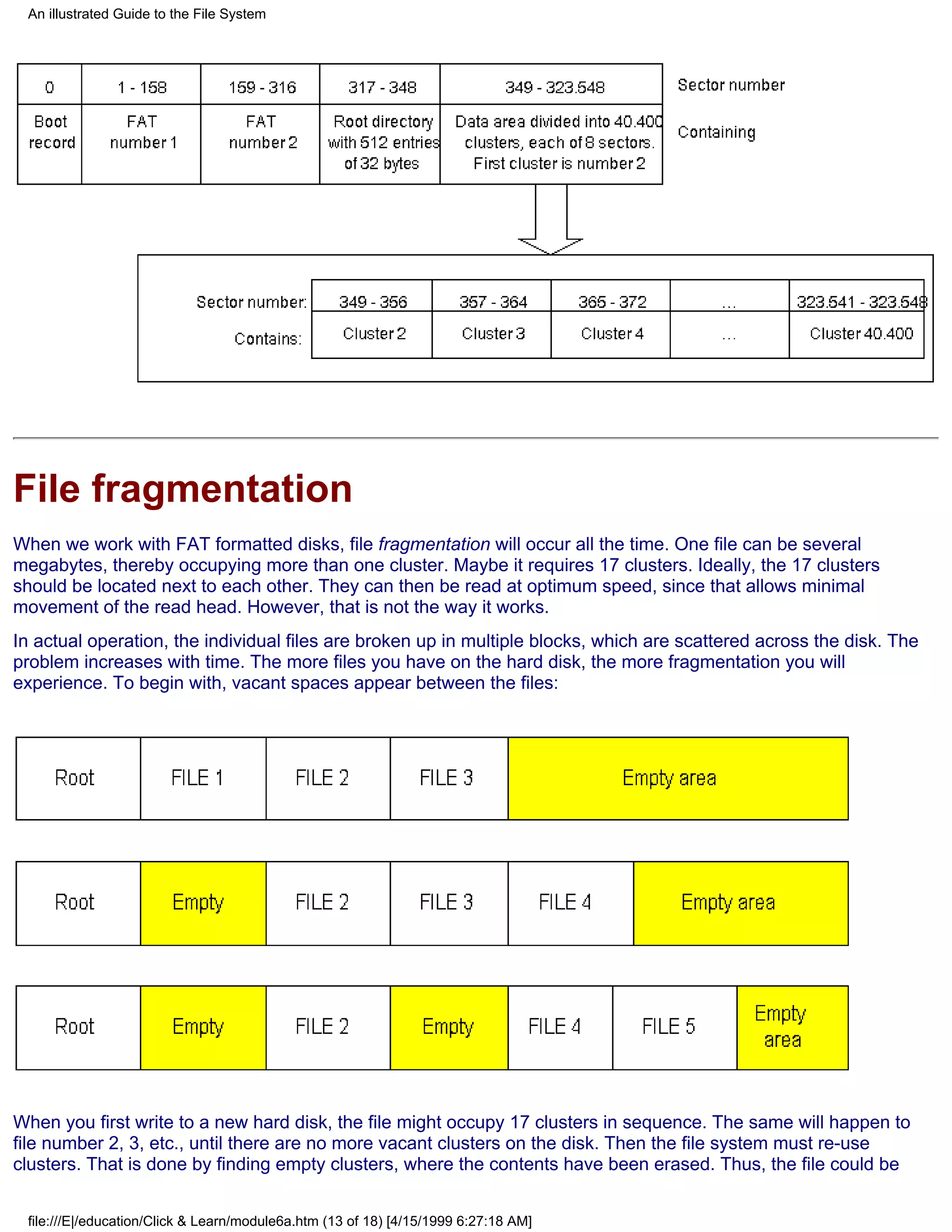 An illustrated Guide to the File System




File fragmentation
When we work with FAT formatted disks, file fragmentation will occur all the time. One file can be several
megabytes, thereby occupying more than one cluster. Maybe it requires 17 clusters. Ideally, the 17 clusters
should be located next to each other. They can then be read at optimum speed, since that allows minimal
movement of the read head. However, that is not the way it works.
In actual operation, the individual files are broken up in multiple blocks, which are scattered across the disk. The
problem increases with time. The more files you have on the hard disk, the more fragmentation you will
experience. To begin with, vacant spaces appear between the files:




When you first write to a new hard disk, the file might occupy 17 clusters in sequence. The same will happen to
file number 2, 3, etc., until there are no more vacant clusters on the disk. Then the file system must re-use
clusters. That is done by finding empty clusters, where the contents have been erased. Thus, the file could be


 file:///E|/education/Click & Learn/module6a.htm (13 of 18) [4/15/1999 6:27:18 AM]
 