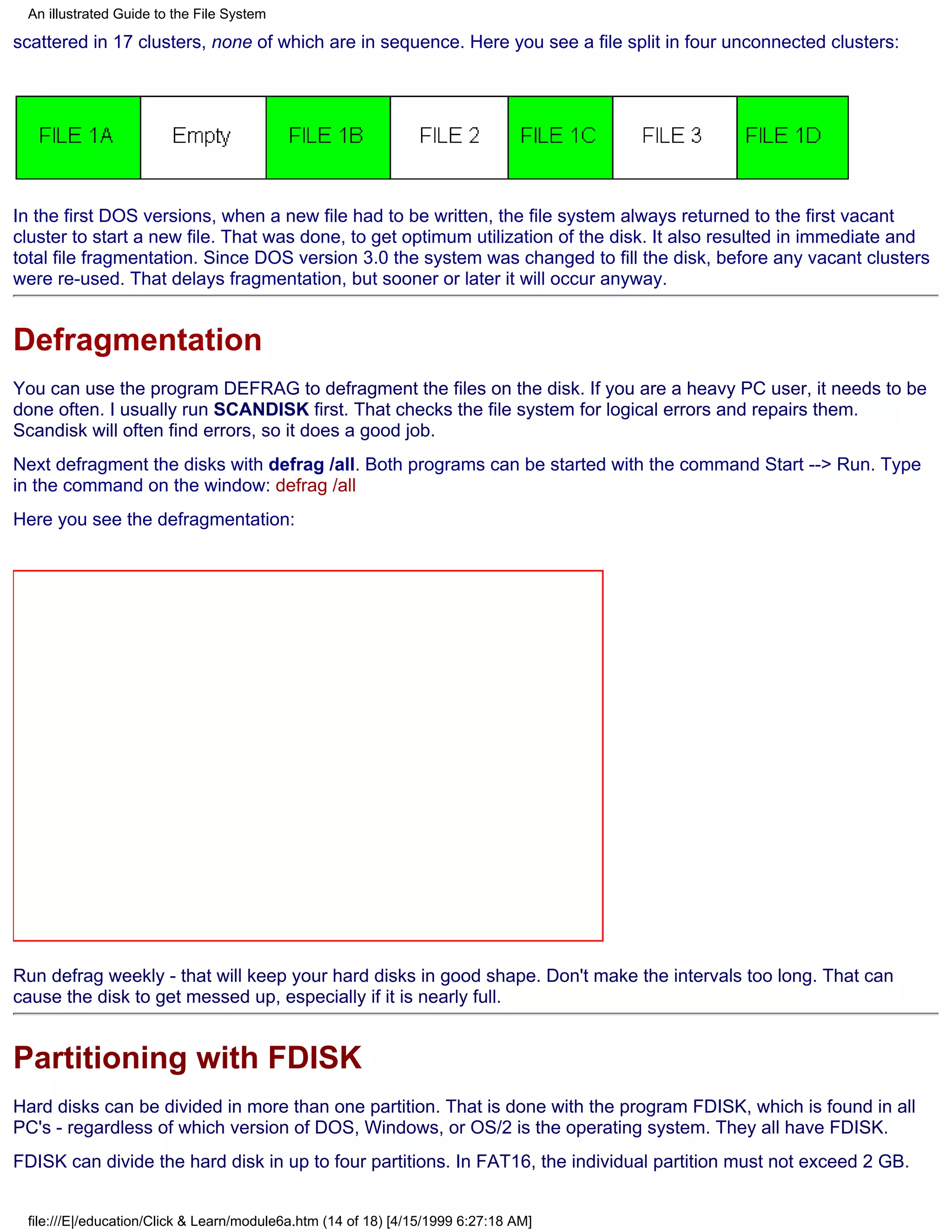 An illustrated Guide to the File System

scattered in 17 clusters, none of which are in sequence. Here you see a file split in four unconnected clusters:




In the first DOS versions, when a new file had to be written, the file system always returned to the first vacant
cluster to start a new file. That was done, to get optimum utilization of the disk. It also resulted in immediate and
total file fragmentation. Since DOS version 3.0 the system was changed to fill the disk, before any vacant clusters
were re-used. That delays fragmentation, but sooner or later it will occur anyway.


Defragmentation
You can use the program DEFRAG to defragment the files on the disk. If you are a heavy PC user, it needs to be
done often. I usually run SCANDISK first. That checks the file system for logical errors and repairs them.
Scandisk will often find errors, so it does a good job.
Next defragment the disks with defrag /all. Both programs can be started with the command Start --> Run. Type
in the command on the window: defrag /all
Here you see the defragmentation:




Run defrag weekly - that will keep your hard disks in good shape. Don't make the intervals too long. That can
cause the disk to get messed up, especially if it is nearly full.


Partitioning with FDISK
Hard disks can be divided in more than one partition. That is done with the program FDISK, which is found in all
PC's - regardless of which version of DOS, Windows, or OS/2 is the operating system. They all have FDISK.
FDISK can divide the hard disk in up to four partitions. In FAT16, the individual partition must not exceed 2 GB.


 file:///E|/education/Click & Learn/module6a.htm (14 of 18) [4/15/1999 6:27:18 AM]
 