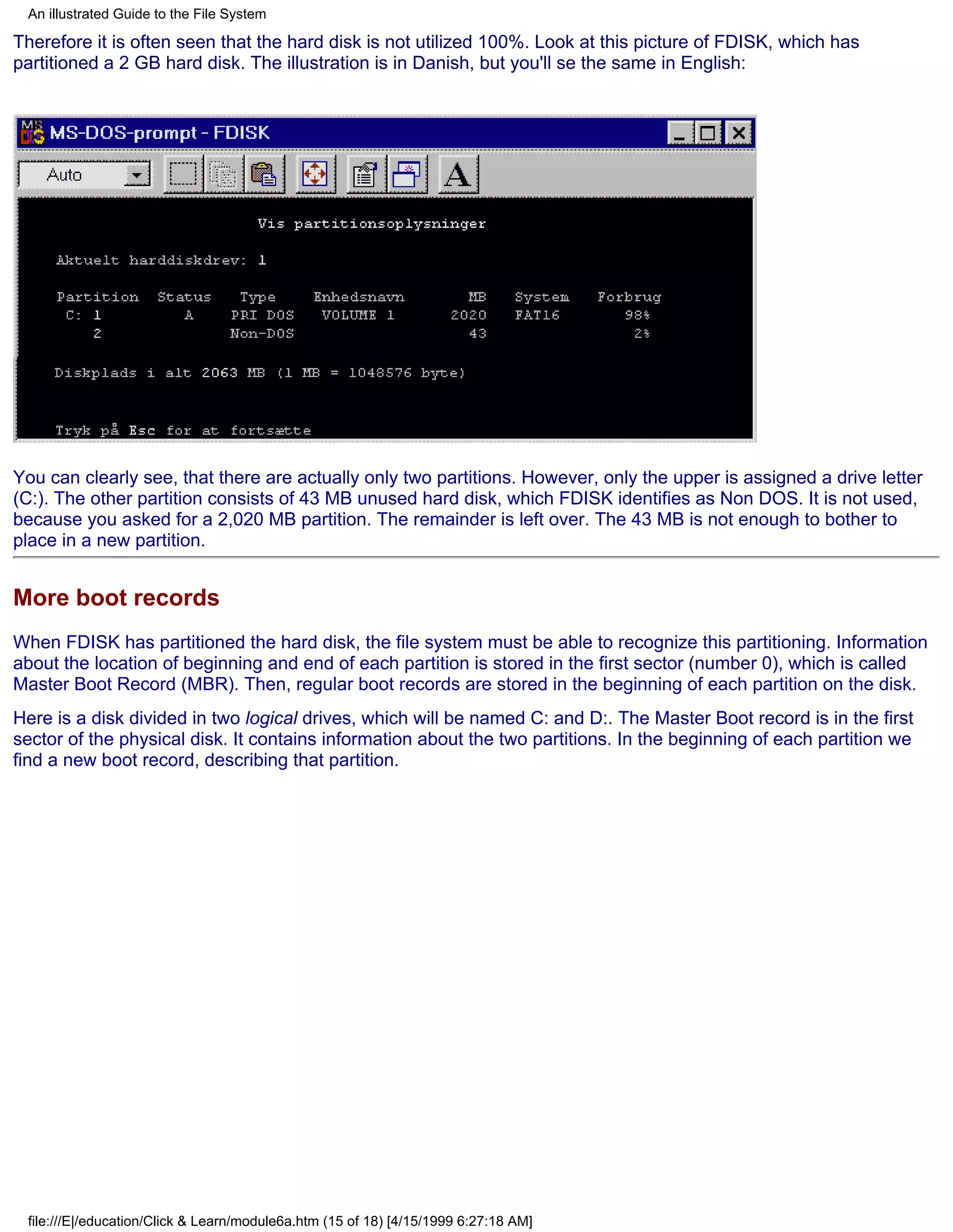 An illustrated Guide to the File System

Therefore it is often seen that the hard disk is not utilized 100%. Look at this picture of FDISK, which has
partitioned a 2 GB hard disk. The illustration is in Danish, but you'll se the same in English:




You can clearly see, that there are actually only two partitions. However, only the upper is assigned a drive letter
(C:). The other partition consists of 43 MB unused hard disk, which FDISK identifies as Non DOS. It is not used,
because you asked for a 2,020 MB partition. The remainder is left over. The 43 MB is not enough to bother to
place in a new partition.


More boot records
When FDISK has partitioned the hard disk, the file system must be able to recognize this partitioning. Information
about the location of beginning and end of each partition is stored in the first sector (number 0), which is called
Master Boot Record (MBR). Then, regular boot records are stored in the beginning of each partition on the disk.
Here is a disk divided in two logical drives, which will be named C: and D:. The Master Boot record is in the first
sector of the physical disk. It contains information about the two partitions. In the beginning of each partition we
find a new boot record, describing that partition.




 file:///E|/education/Click & Learn/module6a.htm (15 of 18) [4/15/1999 6:27:18 AM]
 