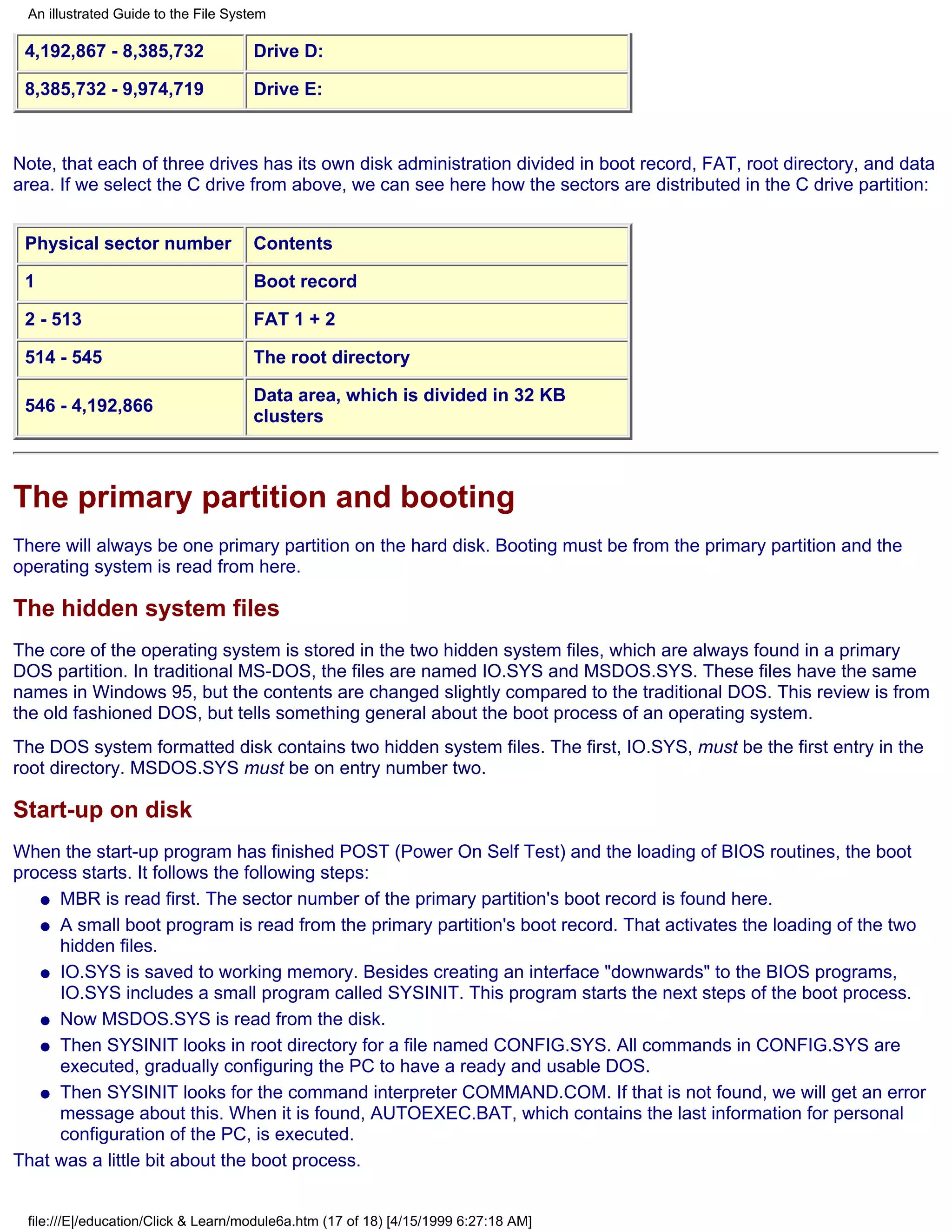 An illustrated Guide to the File System

 4,192,867 - 8,385,732               Drive D:

 8,385,732 - 9,974,719               Drive E:



Note, that each of three drives has its own disk administration divided in boot record, FAT, root directory, and data
area. If we select the C drive from above, we can see here how the sectors are distributed in the C drive partition:


 Physical sector number              Contents

 1                                   Boot record

 2 - 513                             FAT 1 + 2

 514 - 545                           The root directory

                                     Data area, which is divided in 32 KB
 546 - 4,192,866
                                     clusters



The primary partition and booting
There will always be one primary partition on the hard disk. Booting must be from the primary partition and the
operating system is read from here.

The hidden system files
The core of the operating system is stored in the two hidden system files, which are always found in a primary
DOS partition. In traditional MS-DOS, the files are named IO.SYS and MSDOS.SYS. These files have the same
names in Windows 95, but the contents are changed slightly compared to the traditional DOS. This review is from
the old fashioned DOS, but tells something general about the boot process of an operating system.
The DOS system formatted disk contains two hidden system files. The first, IO.SYS, must be the first entry in the
root directory. MSDOS.SYS must be on entry number two.

Start-up on disk
When the start-up program has finished POST (Power On Self Test) and the loading of BIOS routines, the boot
process starts. It follows the following steps:
   q MBR is read first. The sector number of the primary partition's boot record is found here.

   q A small boot program is read from the primary partition's boot record. That activates the loading of the two
     hidden files.
   q IO.SYS is saved to working memory. Besides creating an interface "downwards" to the BIOS programs,
     IO.SYS includes a small program called SYSINIT. This program starts the next steps of the boot process.
   q Now MSDOS.SYS is read from the disk.

   q Then SYSINIT looks in root directory for a file named CONFIG.SYS. All commands in CONFIG.SYS are
     executed, gradually configuring the PC to have a ready and usable DOS.
   q Then SYSINIT looks for the command interpreter COMMAND.COM. If that is not found, we will get an error
     message about this. When it is found, AUTOEXEC.BAT, which contains the last information for personal
     configuration of the PC, is executed.
That was a little bit about the boot process.


 file:///E|/education/Click & Learn/module6a.htm (17 of 18) [4/15/1999 6:27:18 AM]
 