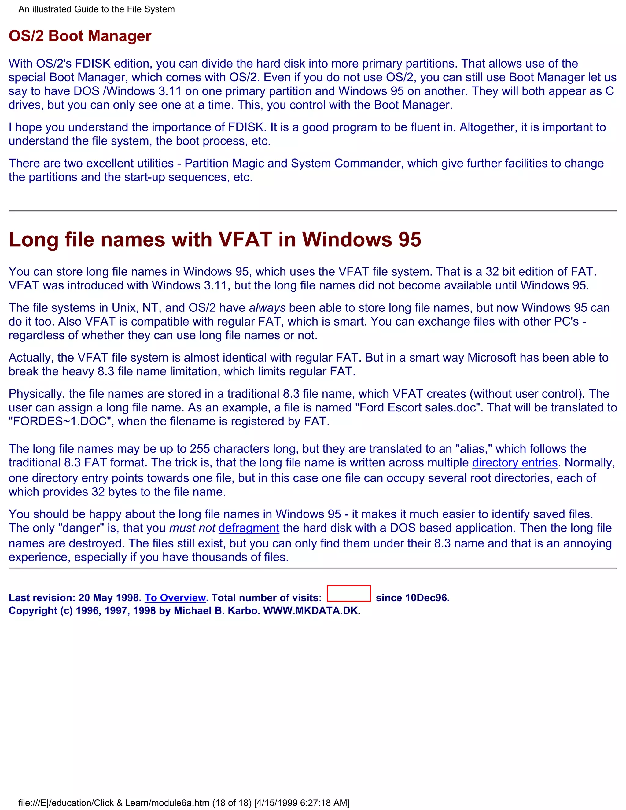 An illustrated Guide to the File System


OS/2 Boot Manager
With OS/2's FDISK edition, you can divide the hard disk into more primary partitions. That allows use of the
special Boot Manager, which comes with OS/2. Even if you do not use OS/2, you can still use Boot Manager let us
say to have DOS /Windows 3.11 on one primary partition and Windows 95 on another. They will both appear as C
drives, but you can only see one at a time. This, you control with the Boot Manager.
I hope you understand the importance of FDISK. It is a good program to be fluent in. Altogether, it is important to
understand the file system, the boot process, etc.
There are two excellent utilities - Partition Magic and System Commander, which give further facilities to change
the partitions and the start-up sequences, etc.




Long file names with VFAT in Windows 95
You can store long file names in Windows 95, which uses the VFAT file system. That is a 32 bit edition of FAT.
VFAT was introduced with Windows 3.11, but the long file names did not become available until Windows 95.
The file systems in Unix, NT, and OS/2 have always been able to store long file names, but now Windows 95 can
do it too. Also VFAT is compatible with regular FAT, which is smart. You can exchange files with other PC's -
regardless of whether they can use long file names or not.
Actually, the VFAT file system is almost identical with regular FAT. But in a smart way Microsoft has been able to
break the heavy 8.3 file name limitation, which limits regular FAT.
Physically, the file names are stored in a traditional 8.3 file name, which VFAT creates (without user control). The
user can assign a long file name. As an example, a file is named "Ford Escort sales.doc". That will be translated to
"FORDES~1.DOC", when the filename is registered by FAT.

The long file names may be up to 255 characters long, but they are translated to an "alias," which follows the
traditional 8.3 FAT format. The trick is, that the long file name is written across multiple directory entries. Normally,
one directory entry points towards one file, but in this case one file can occupy several root directories, each of
which provides 32 bytes to the file name.
You should be happy about the long file names in Windows 95 - it makes it much easier to identify saved files.
The only "danger" is, that you must not defragment the hard disk with a DOS based application. Then the long file
names are destroyed. The files still exist, but you can only find them under their 8.3 name and that is an annoying
experience, especially if you have thousands of files.


Last revision: 20 May 1998. To Overview. Total number of visits:                     since 10Dec96.
Copyright (c) 1996, 1997, 1998 by Michael B. Karbo. WWW.MKDATA.DK.




 file:///E|/education/Click & Learn/module6a.htm (18 of 18) [4/15/1999 6:27:18 AM]
 