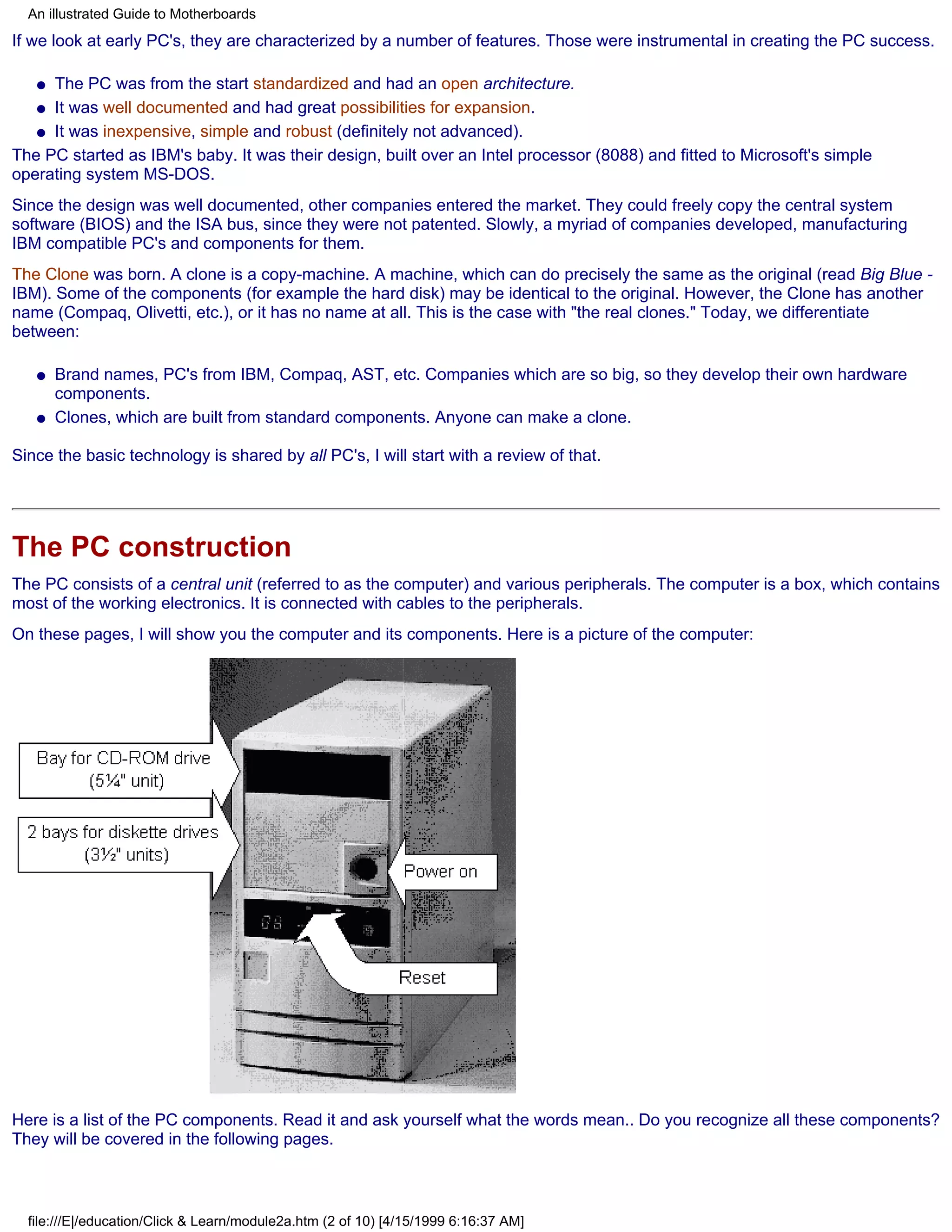 An illustrated Guide to Motherboards
If we look at early PC's, they are characterized by a number of features. Those were instrumental in creating the PC success.

   q The PC was from the start standardized and had an open architecture.
   q It was well documented and had great possibilities for expansion.

   q It was inexpensive, simple and robust (definitely not advanced).

The PC started as IBM's baby. It was their design, built over an Intel processor (8088) and fitted to Microsoft's simple
operating system MS-DOS.
Since the design was well documented, other companies entered the market. They could freely copy the central system
software (BIOS) and the ISA bus, since they were not patented. Slowly, a myriad of companies developed, manufacturing
IBM compatible PC's and components for them.
The Clone was born. A clone is a copy-machine. A machine, which can do precisely the same as the original (read Big Blue -
IBM). Some of the components (for example the hard disk) may be identical to the original. However, the Clone has another
name (Compaq, Olivetti, etc.), or it has no name at all. This is the case with "the real clones." Today, we differentiate
between:

   q   Brand names, PC's from IBM, Compaq, AST, etc. Companies which are so big, so they develop their own hardware
       components.
   q   Clones, which are built from standard components. Anyone can make a clone.

Since the basic technology is shared by all PC's, I will start with a review of that.




The PC construction
The PC consists of a central unit (referred to as the computer) and various peripherals. The computer is a box, which contains
most of the working electronics. It is connected with cables to the peripherals.
On these pages, I will show you the computer and its components. Here is a picture of the computer:




Here is a list of the PC components. Read it and ask yourself what the words mean.. Do you recognize all these components?
They will be covered in the following pages.



  file:///E|/education/Click & Learn/module2a.htm (2 of 10) [4/15/1999 6:16:37 AM]
 