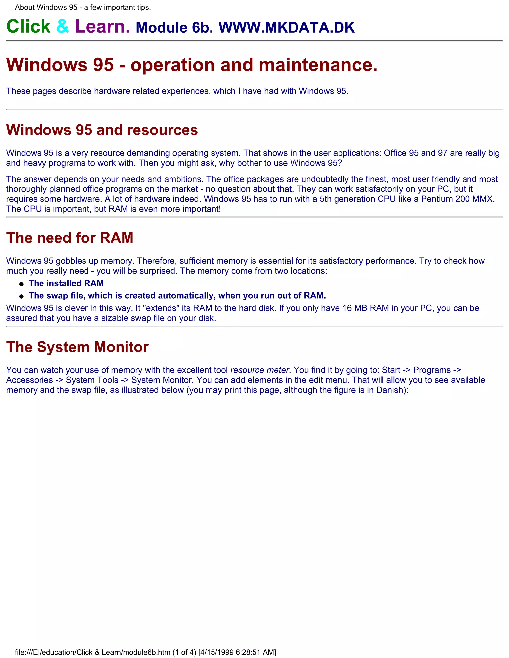 About Windows 95 - a few important tips.


Click & Learn. Module 6b. WWW.MKDATA.DK

Windows 95 - operation and maintenance.
These pages describe hardware related experiences, which I have had with Windows 95.



Windows 95 and resources
Windows 95 is a very resource demanding operating system. That shows in the user applications: Office 95 and 97 are really big
and heavy programs to work with. Then you might ask, why bother to use Windows 95?
The answer depends on your needs and ambitions. The office packages are undoubtedly the finest, most user friendly and most
thoroughly planned office programs on the market - no question about that. They can work satisfactorily on your PC, but it
requires some hardware. A lot of hardware indeed. Windows 95 has to run with a 5th generation CPU like a Pentium 200 MMX.
The CPU is important, but RAM is even more important!


The need for RAM
Windows 95 gobbles up memory. Therefore, sufficient memory is essential for its satisfactory performance. Try to check how
much you really need - you will be surprised. The memory come from two locations:
   q The installed RAM

   q The swap file, which is created automatically, when you run out of RAM.

Windows 95 is clever in this way. It "extends" its RAM to the hard disk. If you only have 16 MB RAM in your PC, you can be
assured that you have a sizable swap file on your disk.


The System Monitor
You can watch your use of memory with the excellent tool resource meter. You find it by going to: Start -> Programs ->
Accessories -> System Tools -> System Monitor. You can add elements in the edit menu. That will allow you to see available
memory and the swap file, as illustrated below (you may print this page, although the figure is in Danish):




  file:///E|/education/Click & Learn/module6b.htm (1 of 4) [4/15/1999 6:28:51 AM]
 