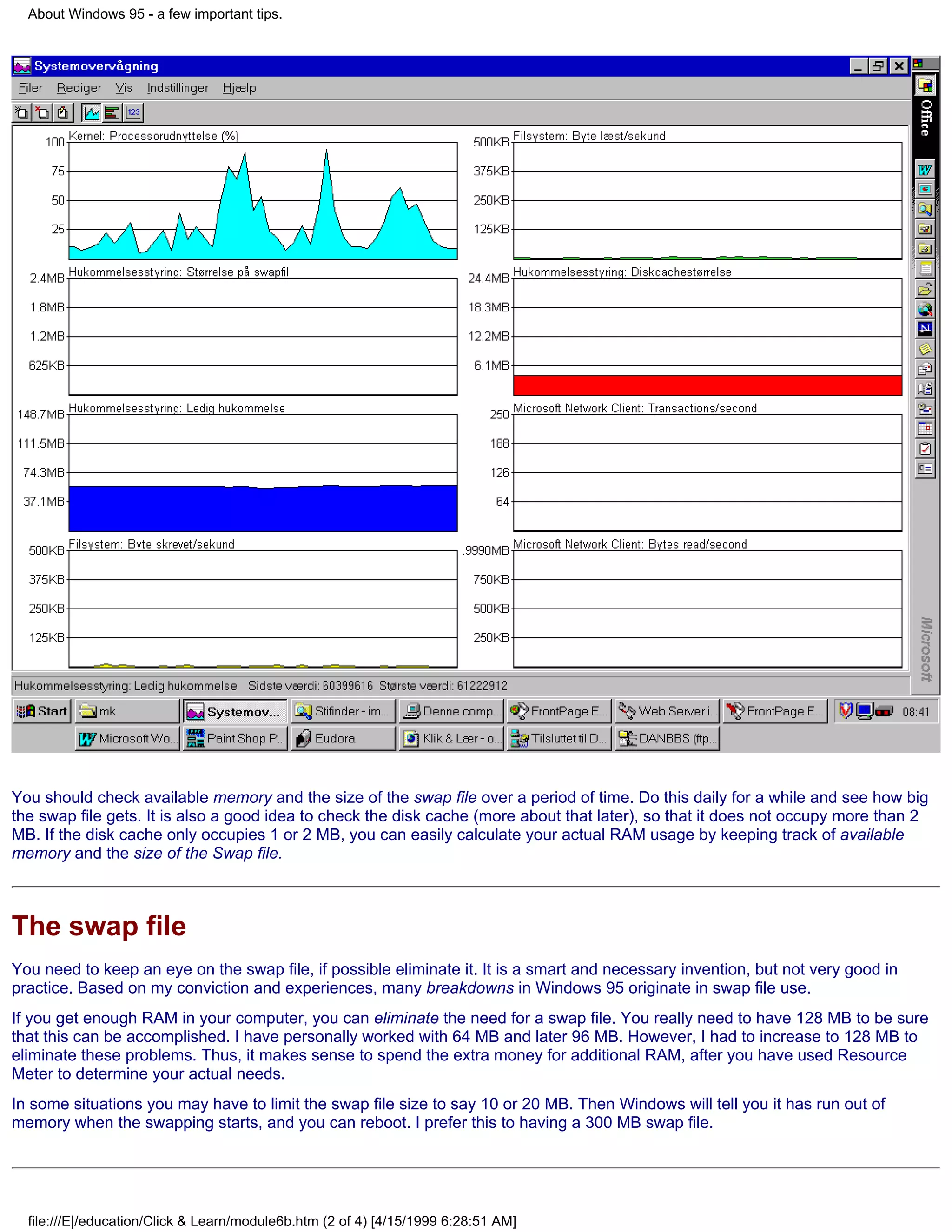 About Windows 95 - a few important tips.




You should check available memory and the size of the swap file over a period of time. Do this daily for a while and see how big
the swap file gets. It is also a good idea to check the disk cache (more about that later), so that it does not occupy more than 2
MB. If the disk cache only occupies 1 or 2 MB, you can easily calculate your actual RAM usage by keeping track of available
memory and the size of the Swap file.



The swap file
You need to keep an eye on the swap file, if possible eliminate it. It is a smart and necessary invention, but not very good in
practice. Based on my conviction and experiences, many breakdowns in Windows 95 originate in swap file use.
If you get enough RAM in your computer, you can eliminate the need for a swap file. You really need to have 128 MB to be sure
that this can be accomplished. I have personally worked with 64 MB and later 96 MB. However, I had to increase to 128 MB to
eliminate these problems. Thus, it makes sense to spend the extra money for additional RAM, after you have used Resource
Meter to determine your actual needs.
In some situations you may have to limit the swap file size to say 10 or 20 MB. Then Windows will tell you it has run out of
memory when the swapping starts, and you can reboot. I prefer this to having a 300 MB swap file.




  file:///E|/education/Click & Learn/module6b.htm (2 of 4) [4/15/1999 6:28:51 AM]
 