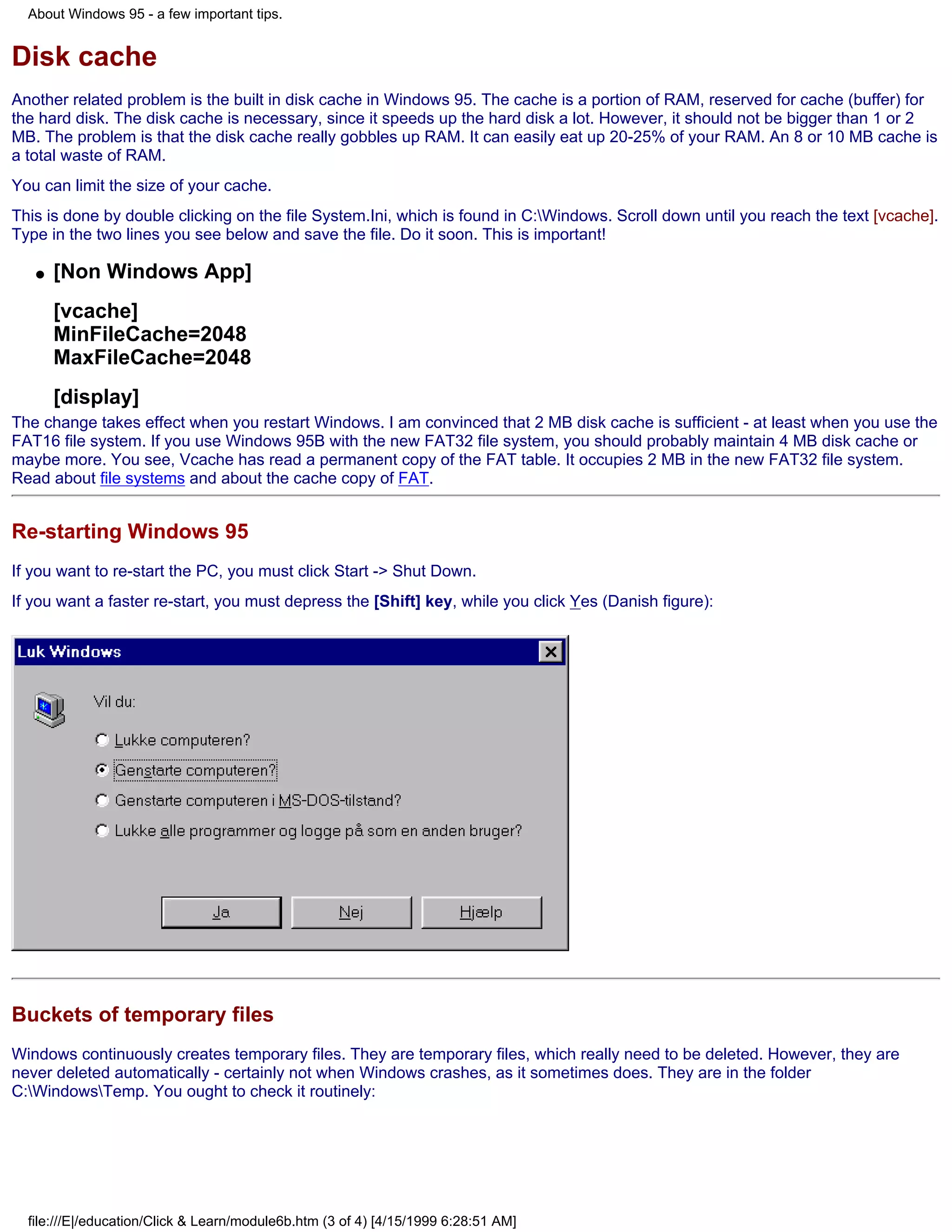 About Windows 95 - a few important tips.


Disk cache
Another related problem is the built in disk cache in Windows 95. The cache is a portion of RAM, reserved for cache (buffer) for
the hard disk. The disk cache is necessary, since it speeds up the hard disk a lot. However, it should not be bigger than 1 or 2
MB. The problem is that the disk cache really gobbles up RAM. It can easily eat up 20-25% of your RAM. An 8 or 10 MB cache is
a total waste of RAM.
You can limit the size of your cache.
This is done by double clicking on the file System.Ini, which is found in C:Windows. Scroll down until you reach the text [vcache].
Type in the two lines you see below and save the file. Do it soon. This is important!

   q   [Non Windows App]
       [vcache]
       MinFileCache=2048
       MaxFileCache=2048
       [display]
The change takes effect when you restart Windows. I am convinced that 2 MB disk cache is sufficient - at least when you use the
FAT16 file system. If you use Windows 95B with the new FAT32 file system, you should probably maintain 4 MB disk cache or
maybe more. You see, Vcache has read a permanent copy of the FAT table. It occupies 2 MB in the new FAT32 file system.
Read about file systems and about the cache copy of FAT.


Re-starting Windows 95
If you want to re-start the PC, you must click Start -> Shut Down.
If you want a faster re-start, you must depress the [Shift] key, while you click Yes (Danish figure):




Buckets of temporary files
Windows continuously creates temporary files. They are temporary files, which really need to be deleted. However, they are
never deleted automatically - certainly not when Windows crashes, as it sometimes does. They are in the folder
C:WindowsTemp. You ought to check it routinely:




  file:///E|/education/Click & Learn/module6b.htm (3 of 4) [4/15/1999 6:28:51 AM]
 