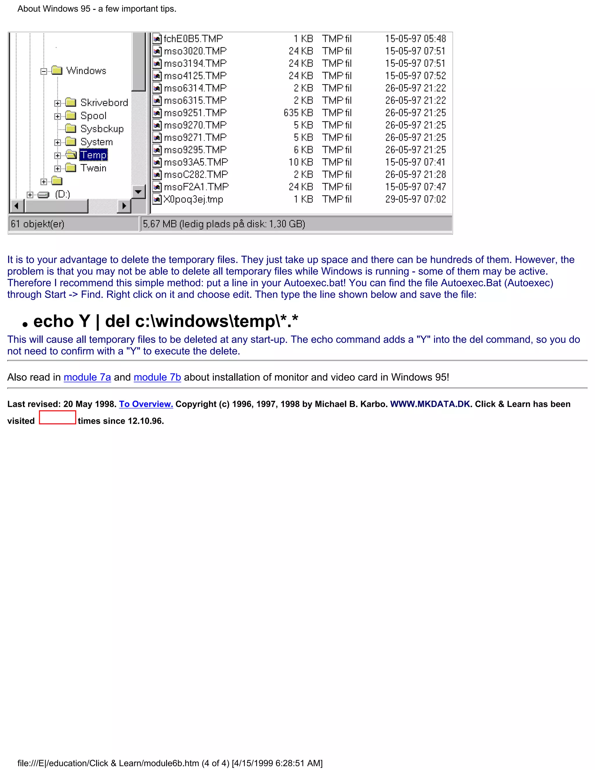 About Windows 95 - a few important tips.




It is to your advantage to delete the temporary files. They just take up space and there can be hundreds of them. However, the
problem is that you may not be able to delete all temporary files while Windows is running - some of them may be active.
Therefore I recommend this simple method: put a line in your Autoexec.bat! You can find the file Autoexec.Bat (Autoexec)
through Start -> Find. Right click on it and choose edit. Then type the line shown below and save the file:

   q   echo Y | del c:windowstemp*.*
This will cause all temporary files to be deleted at any start-up. The echo command adds a "Y" into the del command, so you do
not need to confirm with a "Y" to execute the delete.

Also read in module 7a and module 7b about installation of monitor and video card in Windows 95!

Last revised: 20 May 1998. To Overview. Copyright (c) 1996, 1997, 1998 by Michael B. Karbo. WWW.MKDATA.DK. Click & Learn has been
visited          times since 12.10.96.




  file:///E|/education/Click & Learn/module6b.htm (4 of 4) [4/15/1999 6:28:51 AM]
 