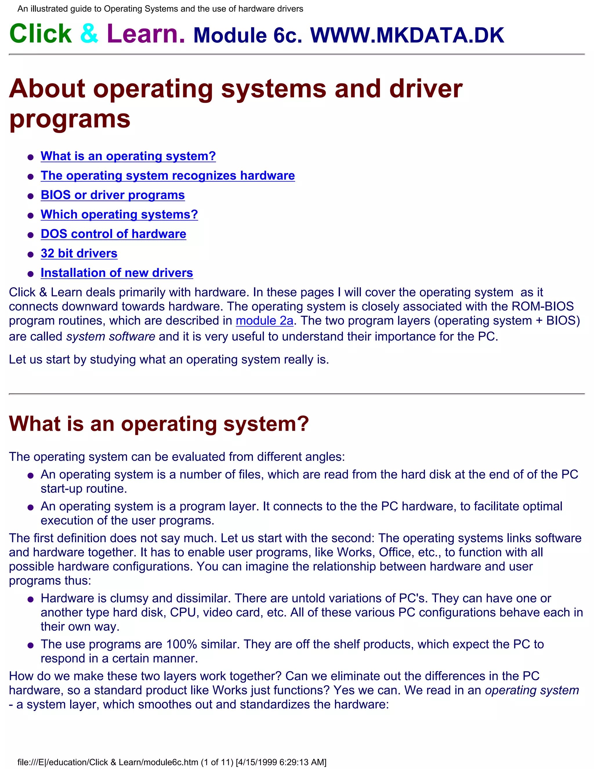 An illustrated guide to Operating Systems and the use of hardware drivers


Click & Learn. Module 6c. WWW.MKDATA.DK

About operating systems and driver
programs
   q   What is an operating system?
   q   The operating system recognizes hardware
   q   BIOS or driver programs
   q   Which operating systems?
   q   DOS control of hardware
   q   32 bit drivers
   q   Installation of new drivers
Click & Learn deals primarily with hardware. In these pages I will cover the operating system as it
connects downward towards hardware. The operating system is closely associated with the ROM-BIOS
program routines, which are described in module 2a. The two program layers (operating system + BIOS)
are called system software and it is very useful to understand their importance for the PC.
Let us start by studying what an operating system really is.




What is an operating system?
The operating system can be evaluated from different angles:
    q An operating system is a number of files, which are read from the hard disk at the end of of the PC
      start-up routine.
    q An operating system is a program layer. It connects to the the PC hardware, to facilitate optimal
      execution of the user programs.
The first definition does not say much. Let us start with the second: The operating systems links software
and hardware together. It has to enable user programs, like Works, Office, etc., to function with all
possible hardware configurations. You can imagine the relationship between hardware and user
programs thus:
    q Hardware is clumsy and dissimilar. There are untold variations of PC's. They can have one or
      another type hard disk, CPU, video card, etc. All of these various PC configurations behave each in
      their own way.
    q The use programs are 100% similar. They are off the shelf products, which expect the PC to
      respond in a certain manner.
How do we make these two layers work together? Can we eliminate out the differences in the PC
hardware, so a standard product like Works just functions? Yes we can. We read in an operating system
- a system layer, which smoothes out and standardizes the hardware:



 file:///E|/education/Click & Learn/module6c.htm (1 of 11) [4/15/1999 6:29:13 AM]
 