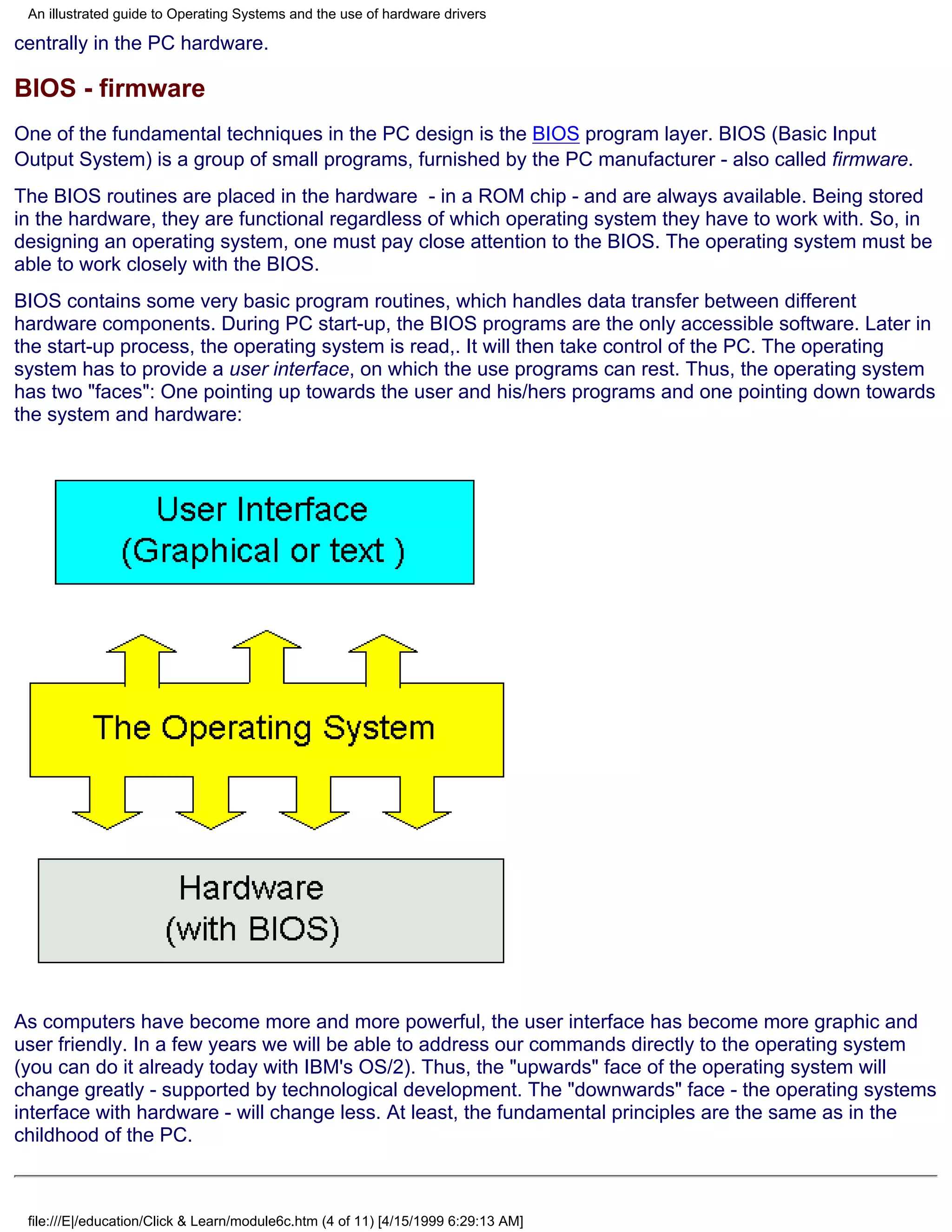 An illustrated guide to Operating Systems and the use of hardware drivers

centrally in the PC hardware.

BIOS - firmware
One of the fundamental techniques in the PC design is the BIOS program layer. BIOS (Basic Input
Output System) is a group of small programs, furnished by the PC manufacturer - also called firmware.
The BIOS routines are placed in the hardware - in a ROM chip - and are always available. Being stored
in the hardware, they are functional regardless of which operating system they have to work with. So, in
designing an operating system, one must pay close attention to the BIOS. The operating system must be
able to work closely with the BIOS.
BIOS contains some very basic program routines, which handles data transfer between different
hardware components. During PC start-up, the BIOS programs are the only accessible software. Later in
the start-up process, the operating system is read,. It will then take control of the PC. The operating
system has to provide a user interface, on which the use programs can rest. Thus, the operating system
has two "faces": One pointing up towards the user and his/hers programs and one pointing down towards
the system and hardware:




As computers have become more and more powerful, the user interface has become more graphic and
user friendly. In a few years we will be able to address our commands directly to the operating system
(you can do it already today with IBM's OS/2). Thus, the "upwards" face of the operating system will
change greatly - supported by technological development. The "downwards" face - the operating systems
interface with hardware - will change less. At least, the fundamental principles are the same as in the
childhood of the PC.



 file:///E|/education/Click & Learn/module6c.htm (4 of 11) [4/15/1999 6:29:13 AM]
 