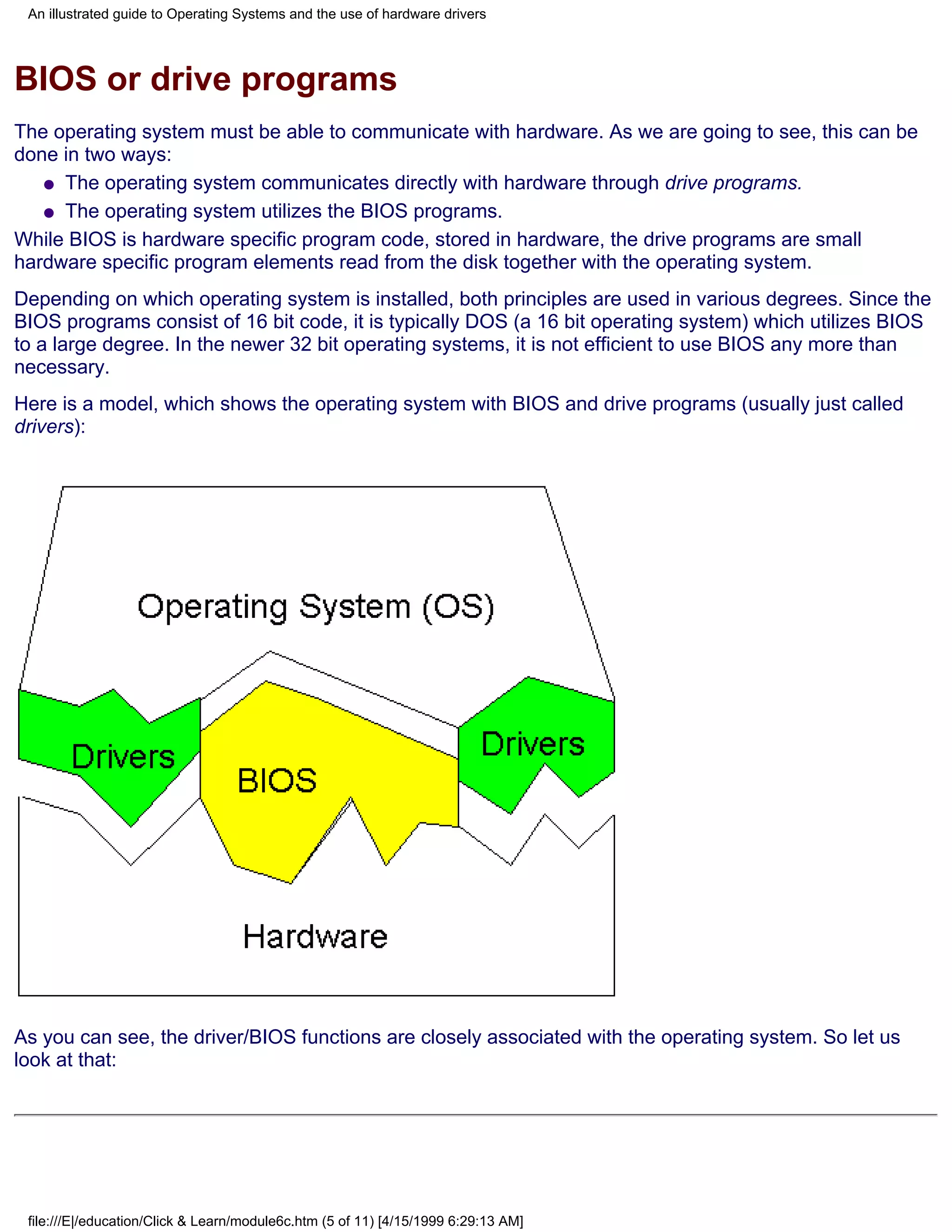 An illustrated guide to Operating Systems and the use of hardware drivers




BIOS or drive programs
The operating system must be able to communicate with hardware. As we are going to see, this can be
done in two ways:
   q The operating system communicates directly with hardware through drive programs.

   q The operating system utilizes the BIOS programs.

While BIOS is hardware specific program code, stored in hardware, the drive programs are small
hardware specific program elements read from the disk together with the operating system.
Depending on which operating system is installed, both principles are used in various degrees. Since the
BIOS programs consist of 16 bit code, it is typically DOS (a 16 bit operating system) which utilizes BIOS
to a large degree. In the newer 32 bit operating systems, it is not efficient to use BIOS any more than
necessary.
Here is a model, which shows the operating system with BIOS and drive programs (usually just called
drivers):




As you can see, the driver/BIOS functions are closely associated with the operating system. So let us
look at that:




 file:///E|/education/Click & Learn/module6c.htm (5 of 11) [4/15/1999 6:29:13 AM]
 
