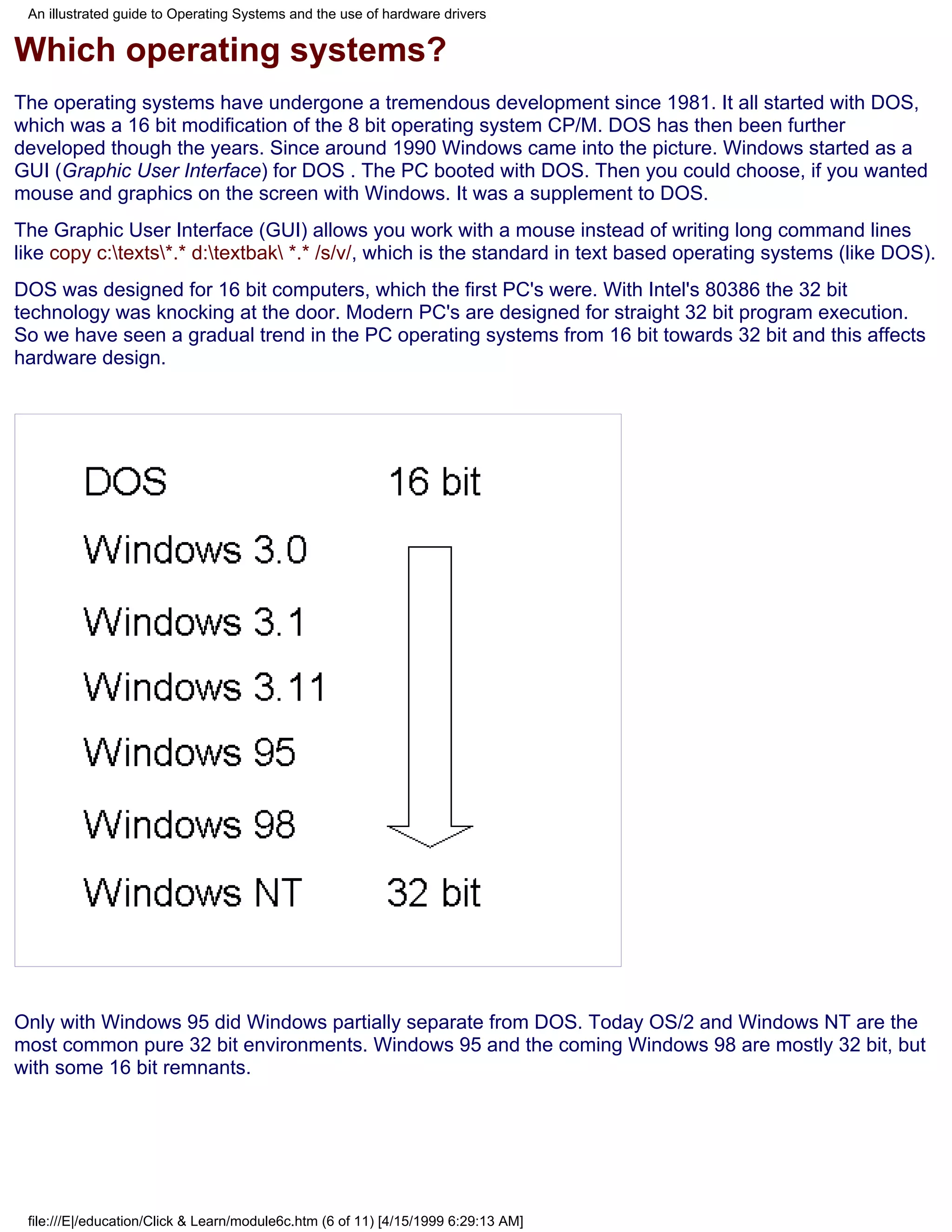 An illustrated guide to Operating Systems and the use of hardware drivers


Which operating systems?
The operating systems have undergone a tremendous development since 1981. It all started with DOS,
which was a 16 bit modification of the 8 bit operating system CP/M. DOS has then been further
developed though the years. Since around 1990 Windows came into the picture. Windows started as a
GUI (Graphic User Interface) for DOS . The PC booted with DOS. Then you could choose, if you wanted
mouse and graphics on the screen with Windows. It was a supplement to DOS.
The Graphic User Interface (GUI) allows you work with a mouse instead of writing long command lines
like copy c:texts*.* d:textbak *.* /s/v/, which is the standard in text based operating systems (like DOS).
DOS was designed for 16 bit computers, which the first PC's were. With Intel's 80386 the 32 bit
technology was knocking at the door. Modern PC's are designed for straight 32 bit program execution.
So we have seen a gradual trend in the PC operating systems from 16 bit towards 32 bit and this affects
hardware design.




Only with Windows 95 did Windows partially separate from DOS. Today OS/2 and Windows NT are the
most common pure 32 bit environments. Windows 95 and the coming Windows 98 are mostly 32 bit, but
with some 16 bit remnants.




 file:///E|/education/Click & Learn/module6c.htm (6 of 11) [4/15/1999 6:29:13 AM]
 