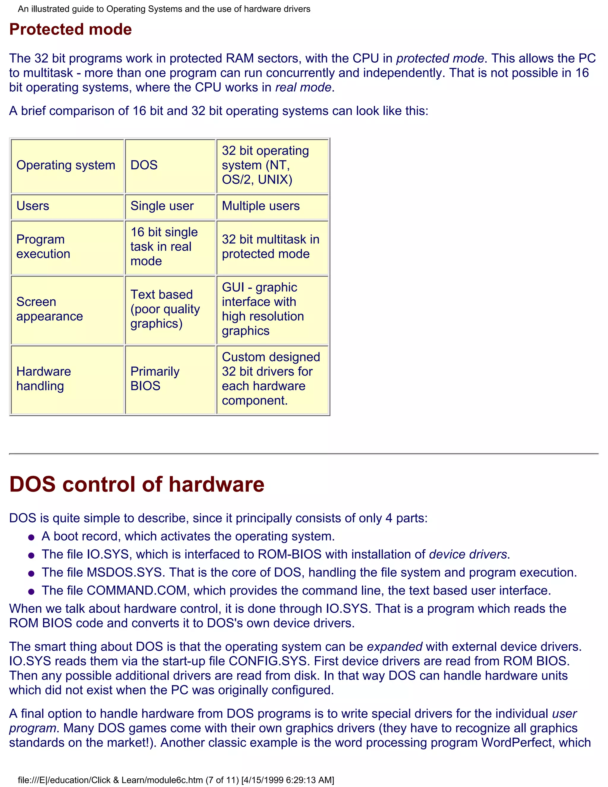 An illustrated guide to Operating Systems and the use of hardware drivers

Protected mode
The 32 bit programs work in protected RAM sectors, with the CPU in protected mode. This allows the PC
to multitask - more than one program can run concurrently and independently. That is not possible in 16
bit operating systems, where the CPU works in real mode.
A brief comparison of 16 bit and 32 bit operating systems can look like this:


                                                    32 bit operating
 Operating system            DOS                    system (NT,
                                                    OS/2, UNIX)

 Users                       Single user            Multiple users

                             16 bit single
 Program                                            32 bit multitask in
                             task in real
 execution                                          protected mode
                             mode

                                                    GUI - graphic
                             Text based
 Screen                                             interface with
                             (poor quality
 appearance                                         high resolution
                             graphics)
                                                    graphics

                                                    Custom designed
 Hardware                    Primarily              32 bit drivers for
 handling                    BIOS                   each hardware
                                                    component.




DOS control of hardware
DOS is quite simple to describe, since it principally consists of only 4 parts:
  q A boot record, which activates the operating system.

  q The file IO.SYS, which is interfaced to ROM-BIOS with installation of device drivers.

  q The file MSDOS.SYS. That is the core of DOS, handling the file system and program execution.

  q The file COMMAND.COM, which provides the command line, the text based user interface.

When we talk about hardware control, it is done through IO.SYS. That is a program which reads the
ROM BIOS code and converts it to DOS's own device drivers.
The smart thing about DOS is that the operating system can be expanded with external device drivers.
IO.SYS reads them via the start-up file CONFIG.SYS. First device drivers are read from ROM BIOS.
Then any possible additional drivers are read from disk. In that way DOS can handle hardware units
which did not exist when the PC was originally configured.
A final option to handle hardware from DOS programs is to write special drivers for the individual user
program. Many DOS games come with their own graphics drivers (they have to recognize all graphics
standards on the market!). Another classic example is the word processing program WordPerfect, which

 file:///E|/education/Click & Learn/module6c.htm (7 of 11) [4/15/1999 6:29:13 AM]
 
