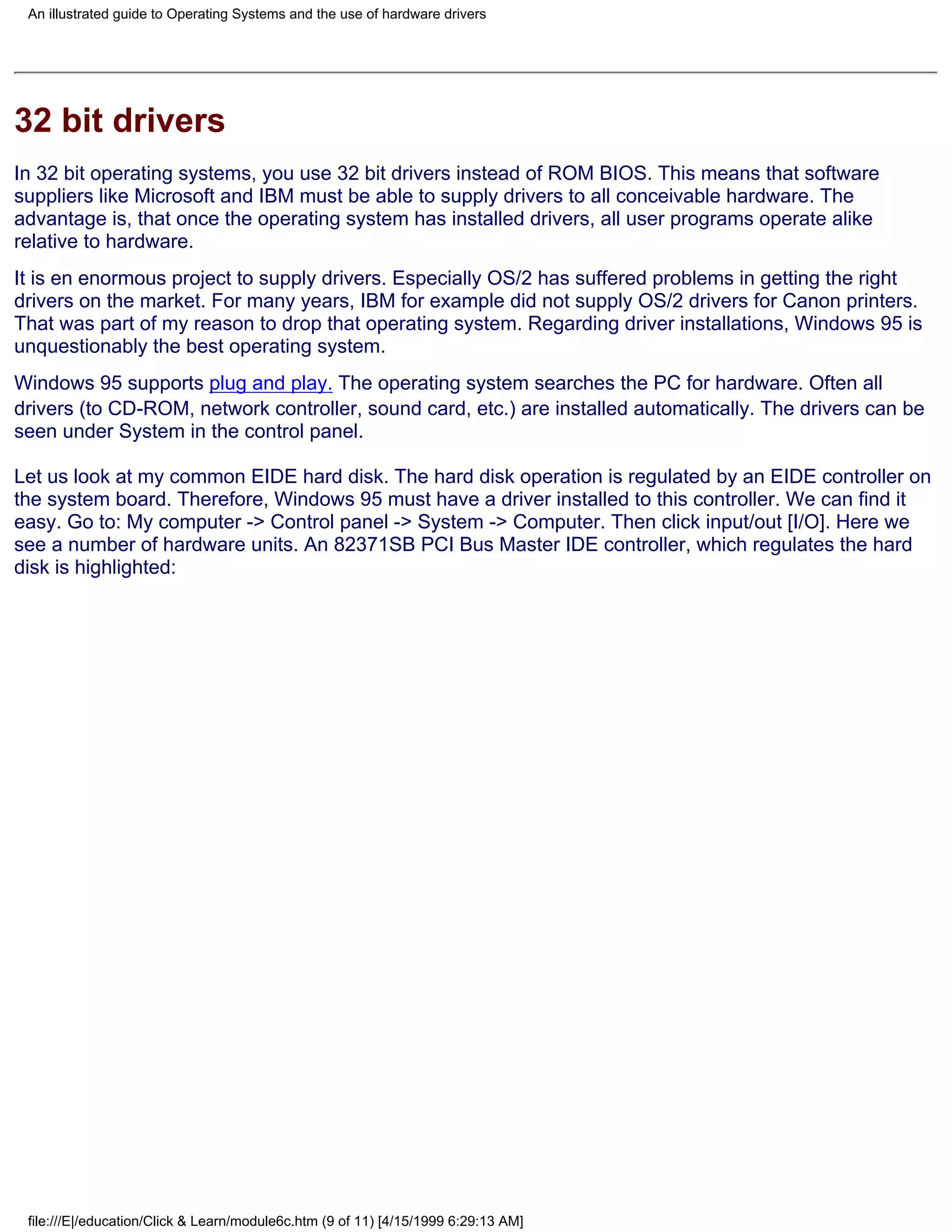 An illustrated guide to Operating Systems and the use of hardware drivers




32 bit drivers
In 32 bit operating systems, you use 32 bit drivers instead of ROM BIOS. This means that software
suppliers like Microsoft and IBM must be able to supply drivers to all conceivable hardware. The
advantage is, that once the operating system has installed drivers, all user programs operate alike
relative to hardware.
It is en enormous project to supply drivers. Especially OS/2 has suffered problems in getting the right
drivers on the market. For many years, IBM for example did not supply OS/2 drivers for Canon printers.
That was part of my reason to drop that operating system. Regarding driver installations, Windows 95 is
unquestionably the best operating system.
Windows 95 supports plug and play. The operating system searches the PC for hardware. Often all
drivers (to CD-ROM, network controller, sound card, etc.) are installed automatically. The drivers can be
seen under System in the control panel.

Let us look at my common EIDE hard disk. The hard disk operation is regulated by an EIDE controller on
the system board. Therefore, Windows 95 must have a driver installed to this controller. We can find it
easy. Go to: My computer -> Control panel -> System -> Computer. Then click input/out [I/O]. Here we
see a number of hardware units. An 82371SB PCI Bus Master IDE controller, which regulates the hard
disk is highlighted:




 file:///E|/education/Click & Learn/module6c.htm (9 of 11) [4/15/1999 6:29:13 AM]
 