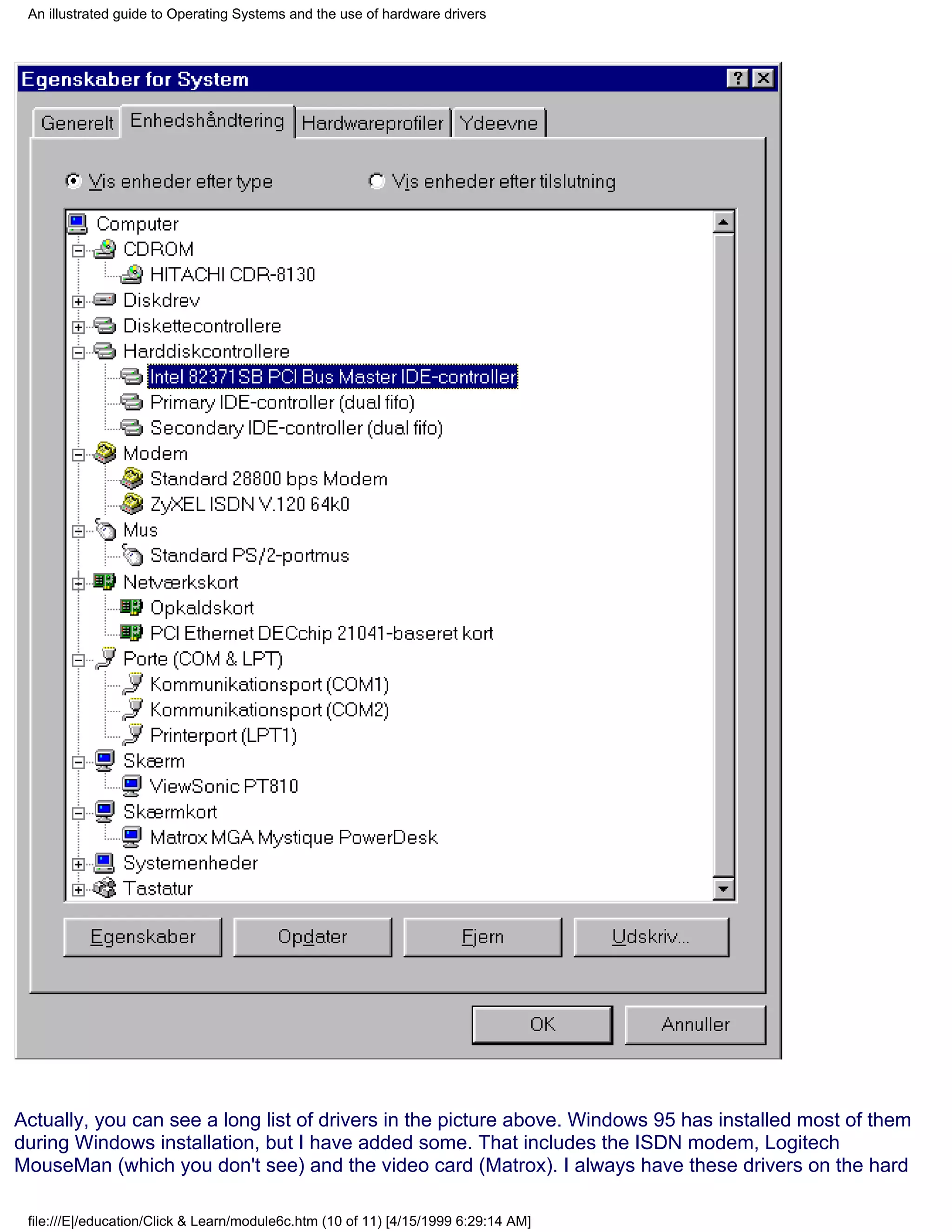 An illustrated guide to Operating Systems and the use of hardware drivers




Actually, you can see a long list of drivers in the picture above. Windows 95 has installed most of them
during Windows installation, but I have added some. That includes the ISDN modem, Logitech
MouseMan (which you don't see) and the video card (Matrox). I always have these drivers on the hard

 file:///E|/education/Click & Learn/module6c.htm (10 of 11) [4/15/1999 6:29:14 AM]
 