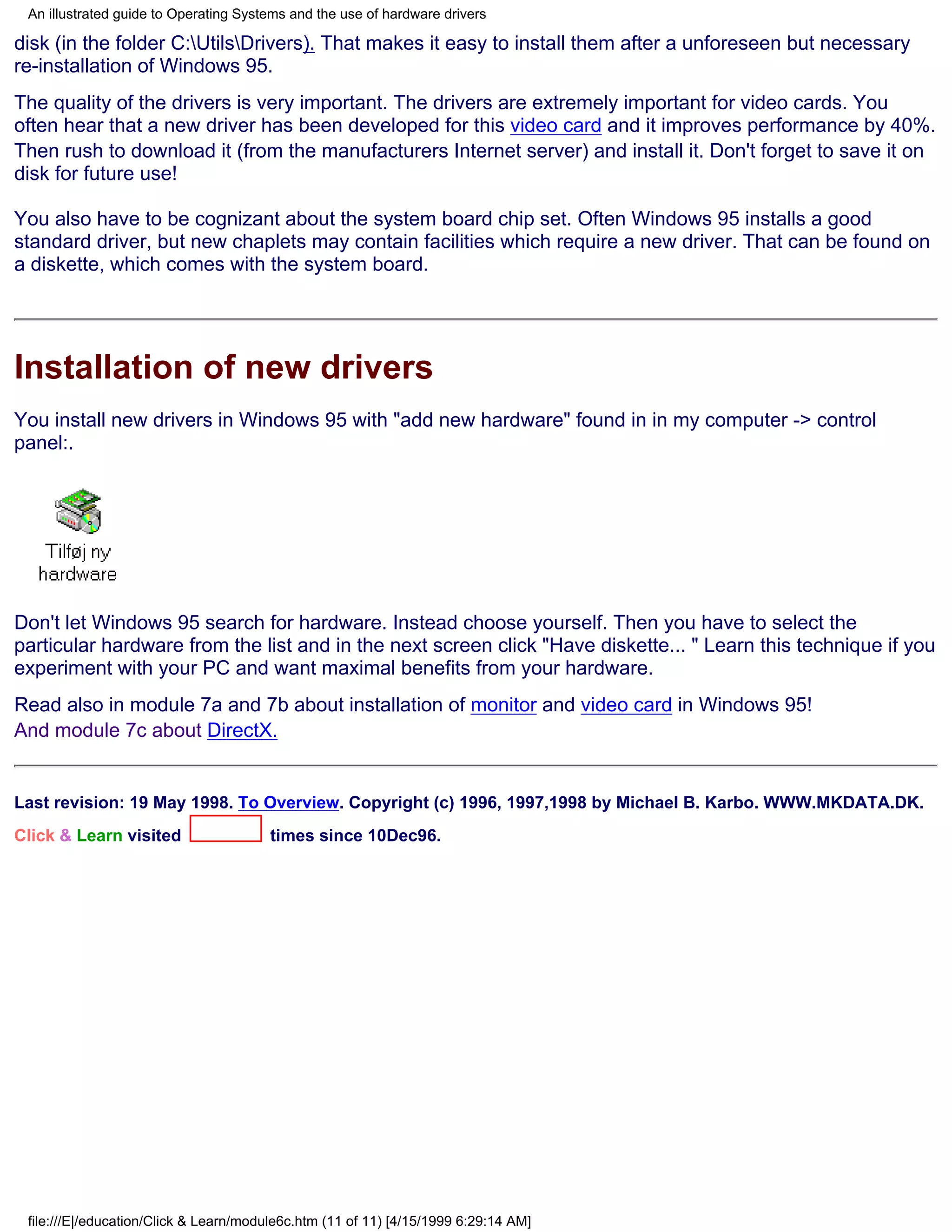 An illustrated guide to Operating Systems and the use of hardware drivers

disk (in the folder C:UtilsDrivers). That makes it easy to install them after a unforeseen but necessary
re-installation of Windows 95.
The quality of the drivers is very important. The drivers are extremely important for video cards. You
often hear that a new driver has been developed for this video card and it improves performance by 40%.
Then rush to download it (from the manufacturers Internet server) and install it. Don't forget to save it on
disk for future use!

You also have to be cognizant about the system board chip set. Often Windows 95 installs a good
standard driver, but new chaplets may contain facilities which require a new driver. That can be found on
a diskette, which comes with the system board.




Installation of new drivers
You install new drivers in Windows 95 with "add new hardware" found in in my computer -> control
panel:.




Don't let Windows 95 search for hardware. Instead choose yourself. Then you have to select the
particular hardware from the list and in the next screen click "Have diskette... " Learn this technique if you
experiment with your PC and want maximal benefits from your hardware.
Read also in module 7a and 7b about installation of monitor and video card in Windows 95!
And module 7c about DirectX.


Last revision: 19 May 1998. To Overview. Copyright (c) 1996, 1997,1998 by Michael B. Karbo. WWW.MKDATA.DK.
Click & Learn visited                  times since 10Dec96.




 file:///E|/education/Click & Learn/module6c.htm (11 of 11) [4/15/1999 6:29:14 AM]
 