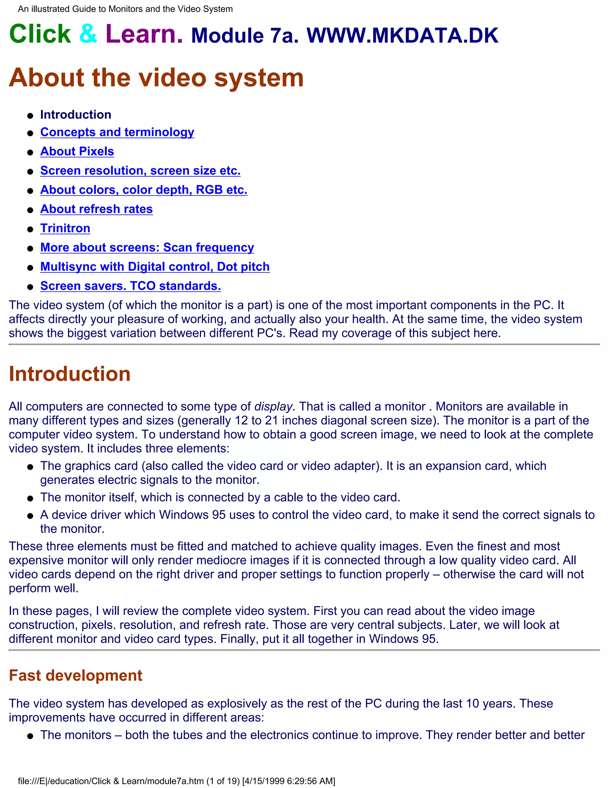 An illustrated Guide to Monitors and the Video System


Click & Learn. Module 7a. WWW.MKDATA.DK
About the video system
   q   Introduction
   q   Concepts and terminology
   q   About Pixels
   q   Screen resolution, screen size etc.
   q   About colors, color depth, RGB etc.
   q   About refresh rates
   q   Trinitron
   q   More about screens: Scan frequency
   q   Multisync with Digital control, Dot pitch
   q   Screen savers. TCO standards.
The video system (of which the monitor is a part) is one of the most important components in the PC. It
affects directly your pleasure of working, and actually also your health. At the same time, the video system
shows the biggest variation between different PC's. Read my coverage of this subject here.


Introduction
All computers are connected to some type of display. That is called a monitor . Monitors are available in
many different types and sizes (generally 12 to 21 inches diagonal screen size). The monitor is a part of the
computer video system. To understand how to obtain a good screen image, we need to look at the complete
video system. It includes three elements:
    q The graphics card (also called the video card or video adapter). It is an expansion card, which
      generates electric signals to the monitor.
    q The monitor itself, which is connected by a cable to the video card.

    q A device driver which Windows 95 uses to control the video card, to make it send the correct signals to
      the monitor.
These three elements must be fitted and matched to achieve quality images. Even the finest and most
expensive monitor will only render mediocre images if it is connected through a low quality video card. All
video cards depend on the right driver and proper settings to function properly – otherwise the card will not
perform well.
In these pages, I will review the complete video system. First you can read about the video image
construction, pixels. resolution, and refresh rate. Those are very central subjects. Later, we will look at
different monitor and video card types. Finally, put it all together in Windows 95.


Fast development
The video system has developed as explosively as the rest of the PC during the last 10 years. These
improvements have occurred in different areas:
   q The monitors – both the tubes and the electronics continue to improve. They render better and better




 file:///E|/education/Click & Learn/module7a.htm (1 of 19) [4/15/1999 6:29:56 AM]
 