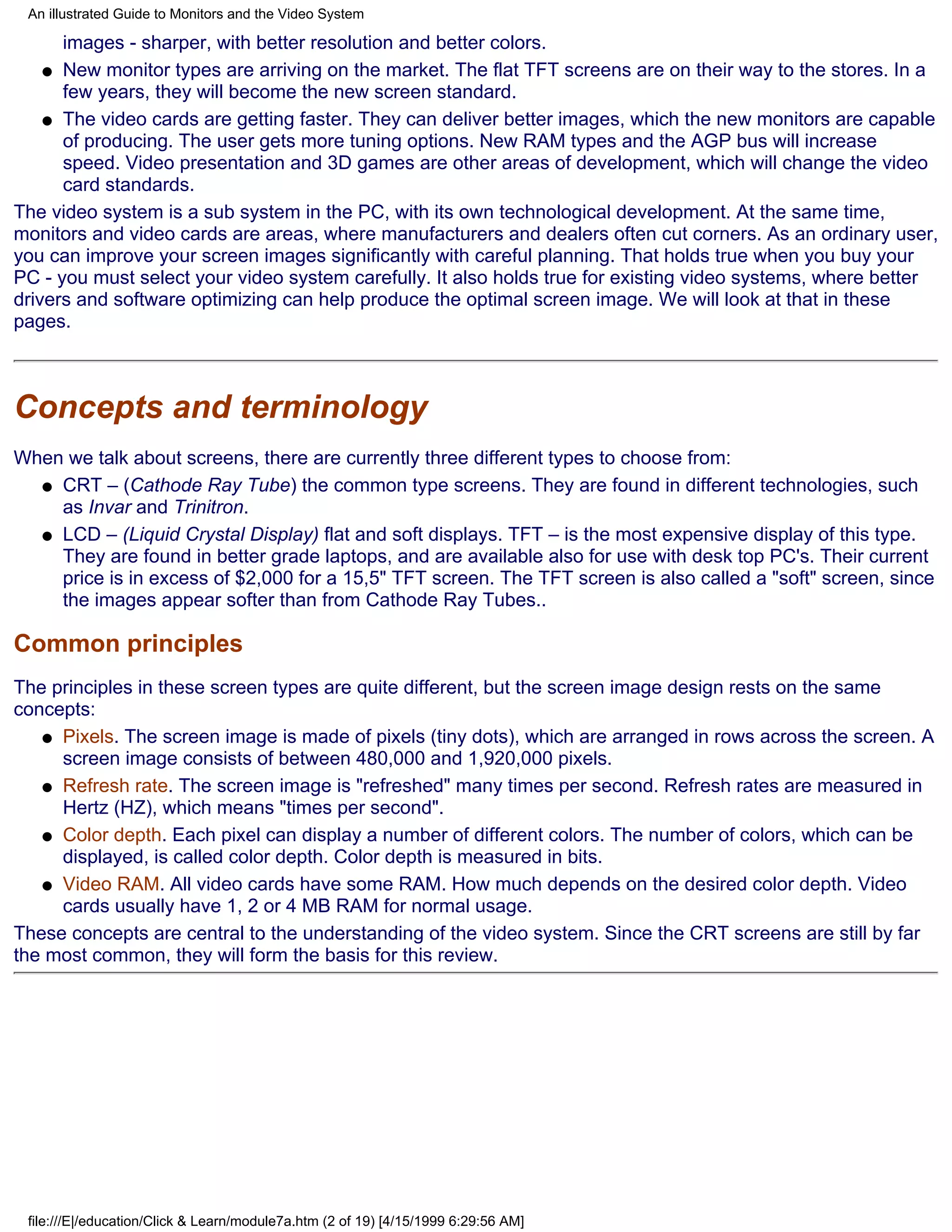 An illustrated Guide to Monitors and the Video System

      images - sharper, with better resolution and better colors.
    q New monitor types are arriving on the market. The flat TFT screens are on their way to the stores. In a
      few years, they will become the new screen standard.
    q The video cards are getting faster. They can deliver better images, which the new monitors are capable
      of producing. The user gets more tuning options. New RAM types and the AGP bus will increase
      speed. Video presentation and 3D games are other areas of development, which will change the video
      card standards.
The video system is a sub system in the PC, with its own technological development. At the same time,
monitors and video cards are areas, where manufacturers and dealers often cut corners. As an ordinary user,
you can improve your screen images significantly with careful planning. That holds true when you buy your
PC - you must select your video system carefully. It also holds true for existing video systems, where better
drivers and software optimizing can help produce the optimal screen image. We will look at that in these
pages.



Concepts and terminology
When we talk about screens, there are currently three different types to choose from:
  q CRT – (Cathode Ray Tube) the common type screens. They are found in different technologies, such
    as Invar and Trinitron.
  q LCD – (Liquid Crystal Display) flat and soft displays. TFT – is the most expensive display of this type.
    They are found in better grade laptops, and are available also for use with desk top PC's. Their current
    price is in excess of $2,000 for a 15,5" TFT screen. The TFT screen is also called a "soft" screen, since
    the images appear softer than from Cathode Ray Tubes..

Common principles
The principles in these screen types are quite different, but the screen image design rests on the same
concepts:
   q Pixels. The screen image is made of pixels (tiny dots), which are arranged in rows across the screen. A
     screen image consists of between 480,000 and 1,920,000 pixels.
   q Refresh rate. The screen image is "refreshed" many times per second. Refresh rates are measured in
     Hertz (HZ), which means "times per second".
   q Color depth. Each pixel can display a number of different colors. The number of colors, which can be
     displayed, is called color depth. Color depth is measured in bits.
   q Video RAM. All video cards have some RAM. How much depends on the desired color depth. Video
     cards usually have 1, 2 or 4 MB RAM for normal usage.
These concepts are central to the understanding of the video system. Since the CRT screens are still by far
the most common, they will form the basis for this review.




 file:///E|/education/Click & Learn/module7a.htm (2 of 19) [4/15/1999 6:29:56 AM]
 
