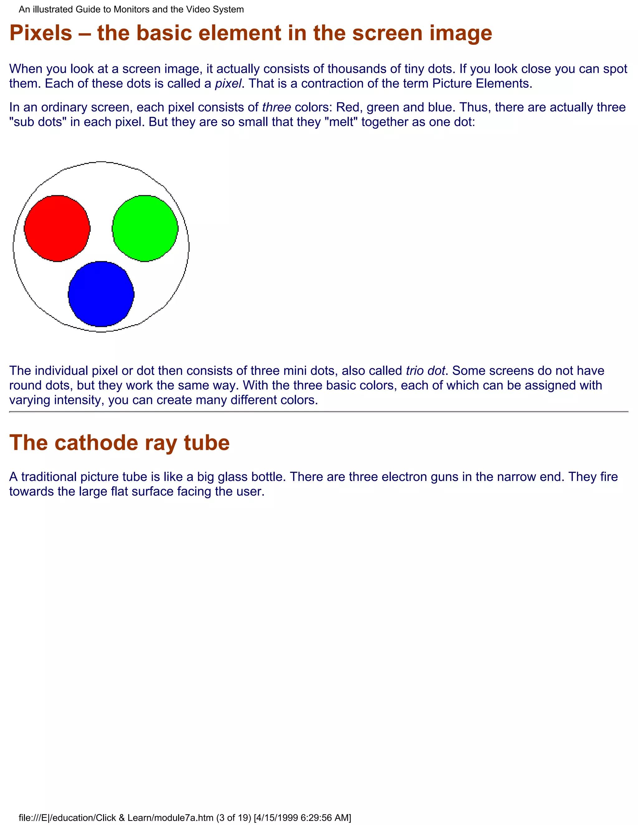 An illustrated Guide to Monitors and the Video System

Pixels – the basic element in the screen image
When you look at a screen image, it actually consists of thousands of tiny dots. If you look close you can spot
them. Each of these dots is called a pixel. That is a contraction of the term Picture Elements.
In an ordinary screen, each pixel consists of three colors: Red, green and blue. Thus, there are actually three
"sub dots" in each pixel. But they are so small that they "melt" together as one dot:




The individual pixel or dot then consists of three mini dots, also called trio dot. Some screens do not have
round dots, but they work the same way. With the three basic colors, each of which can be assigned with
varying intensity, you can create many different colors.


The cathode ray tube
A traditional picture tube is like a big glass bottle. There are three electron guns in the narrow end. They fire
towards the large flat surface facing the user.




 file:///E|/education/Click & Learn/module7a.htm (3 of 19) [4/15/1999 6:29:56 AM]
 