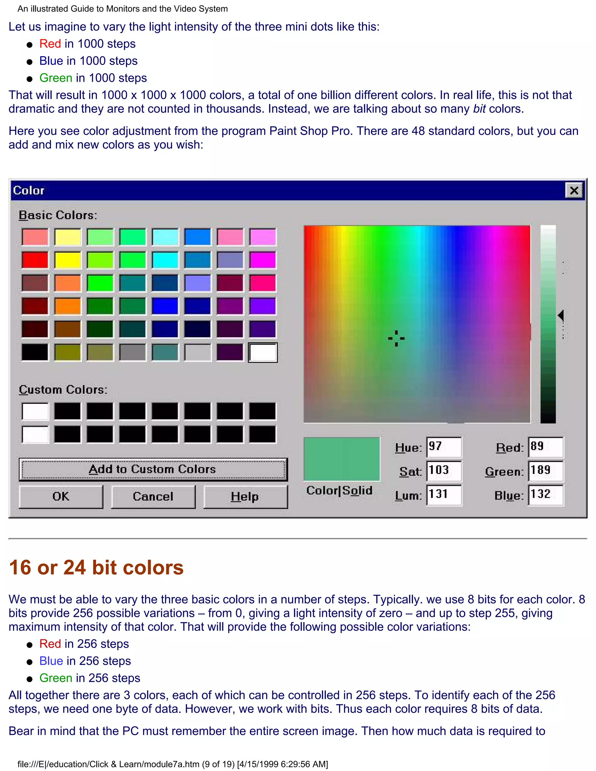 An illustrated Guide to Monitors and the Video System

Let us imagine to vary the light intensity of the three mini dots like this:
   q Red in 1000 steps

   q Blue in 1000 steps

   q Green in 1000 steps

That will result in 1000 x 1000 x 1000 colors, a total of one billion different colors. In real life, this is not that
dramatic and they are not counted in thousands. Instead, we are talking about so many bit colors.
Here you see color adjustment from the program Paint Shop Pro. There are 48 standard colors, but you can
add and mix new colors as you wish:




16 or 24 bit colors
We must be able to vary the three basic colors in a number of steps. Typically. we use 8 bits for each color. 8
bits provide 256 possible variations – from 0, giving a light intensity of zero – and up to step 255, giving
maximum intensity of that color. That will provide the following possible color variations:
    q Red in 256 steps

    q Blue in 256 steps

    q Green in 256 steps

All together there are 3 colors, each of which can be controlled in 256 steps. To identify each of the 256
steps, we need one byte of data. However, we work with bits. Thus each color requires 8 bits of data.
Bear in mind that the PC must remember the entire screen image. Then how much data is required to

 file:///E|/education/Click & Learn/module7a.htm (9 of 19) [4/15/1999 6:29:56 AM]
 