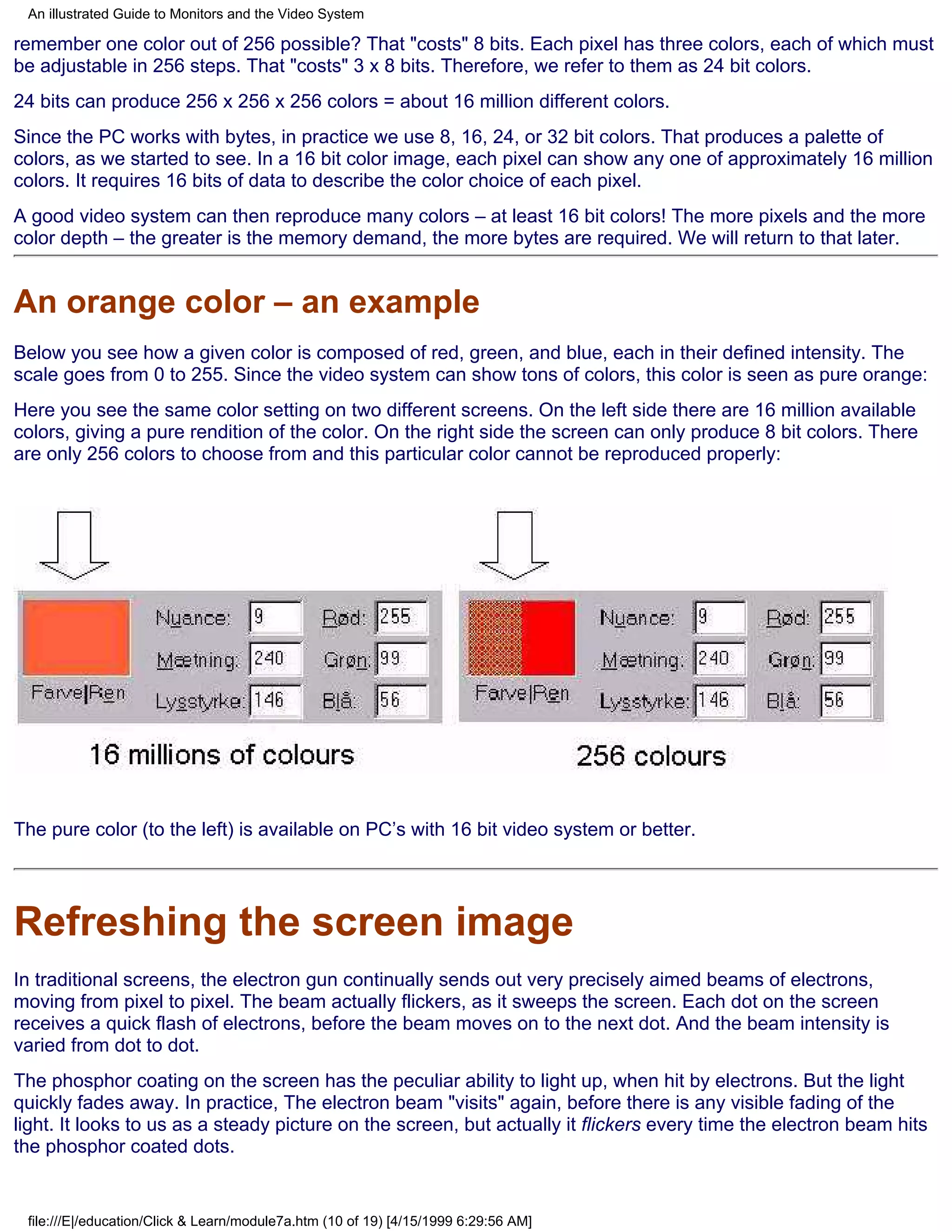 An illustrated Guide to Monitors and the Video System

remember one color out of 256 possible? That "costs" 8 bits. Each pixel has three colors, each of which must
be adjustable in 256 steps. That "costs" 3 x 8 bits. Therefore, we refer to them as 24 bit colors.
24 bits can produce 256 x 256 x 256 colors = about 16 million different colors.
Since the PC works with bytes, in practice we use 8, 16, 24, or 32 bit colors. That produces a palette of
colors, as we started to see. In a 16 bit color image, each pixel can show any one of approximately 16 million
colors. It requires 16 bits of data to describe the color choice of each pixel.
A good video system can then reproduce many colors – at least 16 bit colors! The more pixels and the more
color depth – the greater is the memory demand, the more bytes are required. We will return to that later.


An orange color – an example
Below you see how a given color is composed of red, green, and blue, each in their defined intensity. The
scale goes from 0 to 255. Since the video system can show tons of colors, this color is seen as pure orange:
Here you see the same color setting on two different screens. On the left side there are 16 million available
colors, giving a pure rendition of the color. On the right side the screen can only produce 8 bit colors. There
are only 256 colors to choose from and this particular color cannot be reproduced properly:




The pure color (to the left) is available on PC’s with 16 bit video system or better.




Refreshing the screen image
In traditional screens, the electron gun continually sends out very precisely aimed beams of electrons,
moving from pixel to pixel. The beam actually flickers, as it sweeps the screen. Each dot on the screen
receives a quick flash of electrons, before the beam moves on to the next dot. And the beam intensity is
varied from dot to dot.
The phosphor coating on the screen has the peculiar ability to light up, when hit by electrons. But the light
quickly fades away. In practice, The electron beam "visits" again, before there is any visible fading of the
light. It looks to us as a steady picture on the screen, but actually it flickers every time the electron beam hits
the phosphor coated dots.


 file:///E|/education/Click & Learn/module7a.htm (10 of 19) [4/15/1999 6:29:56 AM]
 