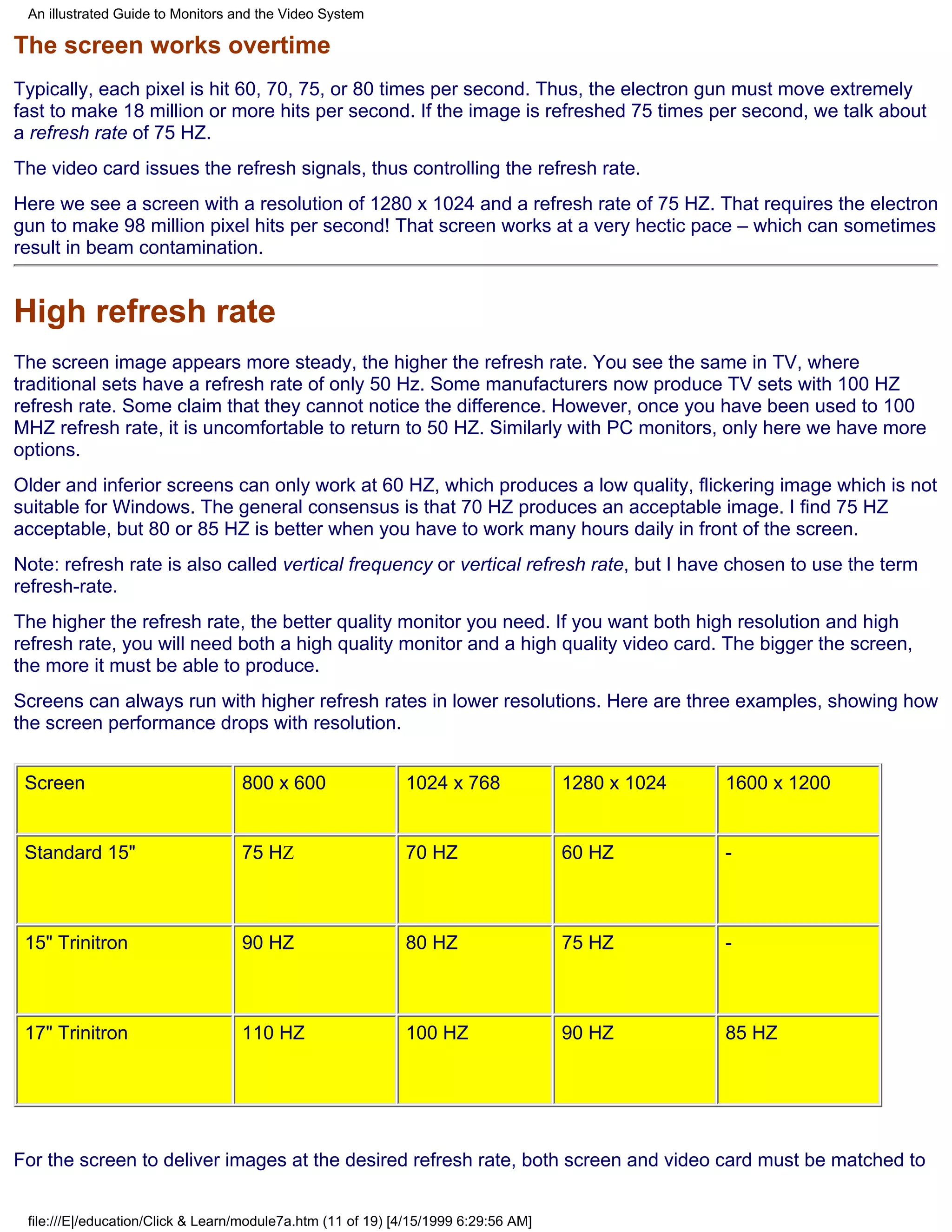 An illustrated Guide to Monitors and the Video System

The screen works overtime
Typically, each pixel is hit 60, 70, 75, or 80 times per second. Thus, the electron gun must move extremely
fast to make 18 million or more hits per second. If the image is refreshed 75 times per second, we talk about
a refresh rate of 75 HZ.
The video card issues the refresh signals, thus controlling the refresh rate.
Here we see a screen with a resolution of 1280 x 1024 and a refresh rate of 75 HZ. That requires the electron
gun to make 98 million pixel hits per second! That screen works at a very hectic pace – which can sometimes
result in beam contamination.


High refresh rate
The screen image appears more steady, the higher the refresh rate. You see the same in TV, where
traditional sets have a refresh rate of only 50 Hz. Some manufacturers now produce TV sets with 100 HZ
refresh rate. Some claim that they cannot notice the difference. However, once you have been used to 100
MHZ refresh rate, it is uncomfortable to return to 50 HZ. Similarly with PC monitors, only here we have more
options.
Older and inferior screens can only work at 60 HZ, which produces a low quality, flickering image which is not
suitable for Windows. The general consensus is that 70 HZ produces an acceptable image. I find 75 HZ
acceptable, but 80 or 85 HZ is better when you have to work many hours daily in front of the screen.
Note: refresh rate is also called vertical frequency or vertical refresh rate, but I have chosen to use the term
refresh-rate.
The higher the refresh rate, the better quality monitor you need. If you want both high resolution and high
refresh rate, you will need both a high quality monitor and a high quality video card. The bigger the screen,
the more it must be able to produce.
Screens can always run with higher refresh rates in lower resolutions. Here are three examples, showing how
the screen performance drops with resolution.


 Screen                            800 x 600                 1024 x 768              1280 x 1024   1600 x 1200


 Standard 15"                      75 HZ                     70 HZ                   60 HZ         -



 15" Trinitron                     90 HZ                     80 HZ                   75 HZ         -



 17" Trinitron                     110 HZ                    100 HZ                  90 HZ         85 HZ




For the screen to deliver images at the desired refresh rate, both screen and video card must be matched to


 file:///E|/education/Click & Learn/module7a.htm (11 of 19) [4/15/1999 6:29:56 AM]
 