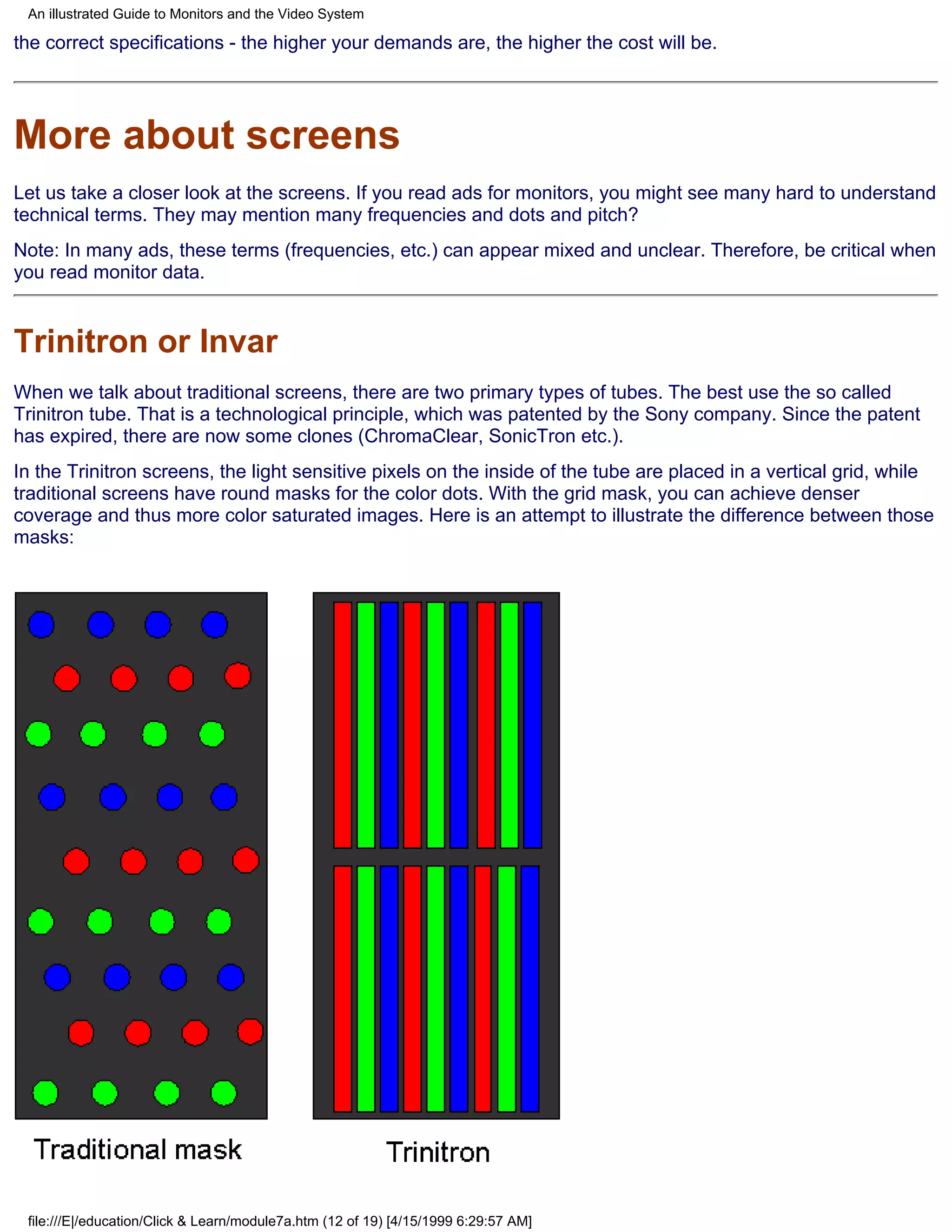 An illustrated Guide to Monitors and the Video System

the correct specifications - the higher your demands are, the higher the cost will be.




More about screens
Let us take a closer look at the screens. If you read ads for monitors, you might see many hard to understand
technical terms. They may mention many frequencies and dots and pitch?
Note: In many ads, these terms (frequencies, etc.) can appear mixed and unclear. Therefore, be critical when
you read monitor data.


Trinitron or Invar
When we talk about traditional screens, there are two primary types of tubes. The best use the so called
Trinitron tube. That is a technological principle, which was patented by the Sony company. Since the patent
has expired, there are now some clones (ChromaClear, SonicTron etc.).
In the Trinitron screens, the light sensitive pixels on the inside of the tube are placed in a vertical grid, while
traditional screens have round masks for the color dots. With the grid mask, you can achieve denser
coverage and thus more color saturated images. Here is an attempt to illustrate the difference between those
masks:




 file:///E|/education/Click & Learn/module7a.htm (12 of 19) [4/15/1999 6:29:57 AM]
 
