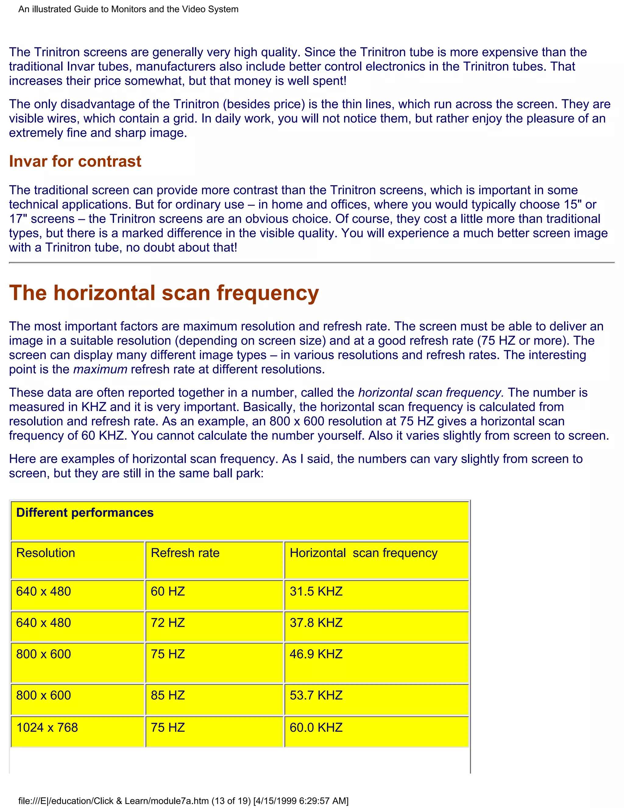 An illustrated Guide to Monitors and the Video System



The Trinitron screens are generally very high quality. Since the Trinitron tube is more expensive than the
traditional Invar tubes, manufacturers also include better control electronics in the Trinitron tubes. That
increases their price somewhat, but that money is well spent!
The only disadvantage of the Trinitron (besides price) is the thin lines, which run across the screen. They are
visible wires, which contain a grid. In daily work, you will not notice them, but rather enjoy the pleasure of an
extremely fine and sharp image.

Invar for contrast
The traditional screen can provide more contrast than the Trinitron screens, which is important in some
technical applications. But for ordinary use – in home and offices, where you would typically choose 15" or
17" screens – the Trinitron screens are an obvious choice. Of course, they cost a little more than traditional
types, but there is a marked difference in the visible quality. You will experience a much better screen image
with a Trinitron tube, no doubt about that!


The horizontal scan frequency
The most important factors are maximum resolution and refresh rate. The screen must be able to deliver an
image in a suitable resolution (depending on screen size) and at a good refresh rate (75 HZ or more). The
screen can display many different image types – in various resolutions and refresh rates. The interesting
point is the maximum refresh rate at different resolutions.
These data are often reported together in a number, called the horizontal scan frequency. The number is
measured in KHZ and it is very important. Basically, the horizontal scan frequency is calculated from
resolution and refresh rate. As an example, an 800 x 600 resolution at 75 HZ gives a horizontal scan
frequency of 60 KHZ. You cannot calculate the number yourself. Also it varies slightly from screen to screen.
Here are examples of horizontal scan frequency. As I said, the numbers can vary slightly from screen to
screen, but they are still in the same ball park:


 Different performances


 Resolution                      Refresh rate                      Horizontal scan frequency


 640 x 480                       60 HZ                             31.5 KHZ

 640 x 480                       72 HZ                             37.8 KHZ

 800 x 600                       75 HZ                             46.9 KHZ


 800 x 600                       85 HZ                             53.7 KHZ

 1024 x 768                      75 HZ                             60.0 KHZ




 file:///E|/education/Click & Learn/module7a.htm (13 of 19) [4/15/1999 6:29:57 AM]
 