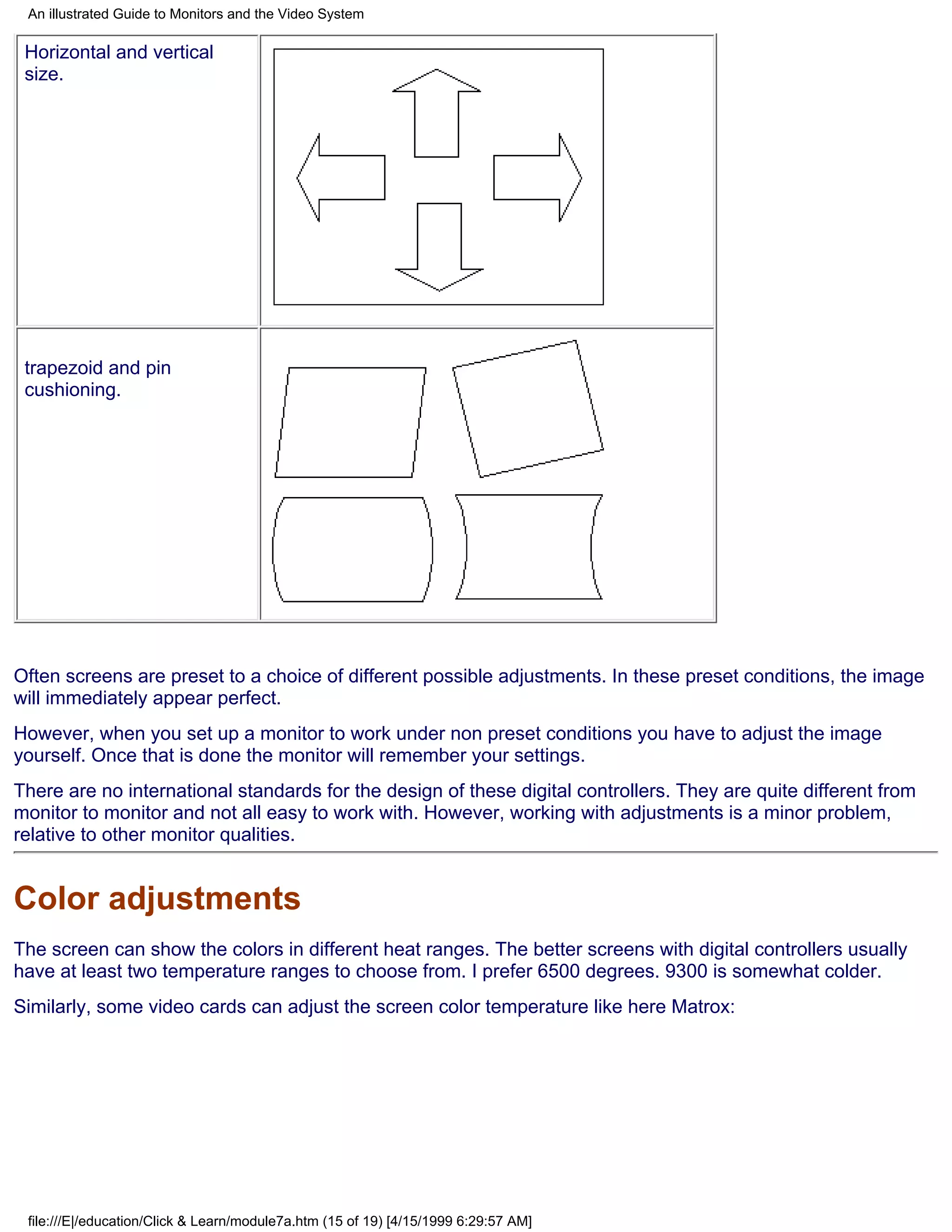 An illustrated Guide to Monitors and the Video System

 Horizontal and vertical
 size.




 trapezoid and pin
 cushioning.




Often screens are preset to a choice of different possible adjustments. In these preset conditions, the image
will immediately appear perfect.
However, when you set up a monitor to work under non preset conditions you have to adjust the image
yourself. Once that is done the monitor will remember your settings.
There are no international standards for the design of these digital controllers. They are quite different from
monitor to monitor and not all easy to work with. However, working with adjustments is a minor problem,
relative to other monitor qualities.


Color adjustments
The screen can show the colors in different heat ranges. The better screens with digital controllers usually
have at least two temperature ranges to choose from. I prefer 6500 degrees. 9300 is somewhat colder.
Similarly, some video cards can adjust the screen color temperature like here Matrox:




 file:///E|/education/Click & Learn/module7a.htm (15 of 19) [4/15/1999 6:29:57 AM]
 