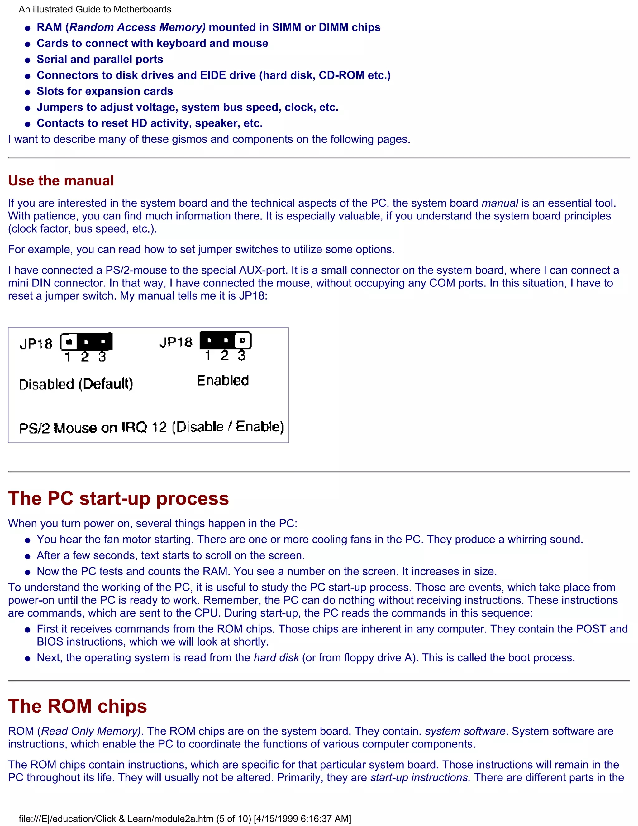 An illustrated Guide to Motherboards
   q  RAM (Random Access Memory) mounted in SIMM or DIMM chips
   q Cards to connect with keyboard and mouse

   q Serial and parallel ports

   q Connectors to disk drives and EIDE drive (hard disk, CD-ROM etc.)

   q Slots for expansion cards

   q Jumpers to adjust voltage, system bus speed, clock, etc.

   q Contacts to reset HD activity, speaker, etc.

I want to describe many of these gismos and components on the following pages.


Use the manual
If you are interested in the system board and the technical aspects of the PC, the system board manual is an essential tool.
With patience, you can find much information there. It is especially valuable, if you understand the system board principles
(clock factor, bus speed, etc.).
For example, you can read how to set jumper switches to utilize some options.
I have connected a PS/2-mouse to the special AUX-port. It is a small connector on the system board, where I can connect a
mini DIN connector. In that way, I have connected the mouse, without occupying any COM ports. In this situation, I have to
reset a jumper switch. My manual tells me it is JP18:




The PC start-up process
When you turn power on, several things happen in the PC:
   q You hear the fan motor starting. There are one or more cooling fans in the PC. They produce a whirring sound.

   q After a few seconds, text starts to scroll on the screen.

   q Now the PC tests and counts the RAM. You see a number on the screen. It increases in size.

To understand the working of the PC, it is useful to study the PC start-up process. Those are events, which take place from
power-on until the PC is ready to work. Remember, the PC can do nothing without receiving instructions. These instructions
are commands, which are sent to the CPU. During start-up, the PC reads the commands in this sequence:
   q First it receives commands from the ROM chips. Those chips are inherent in any computer. They contain the POST and
      BIOS instructions, which we will look at shortly.
   q Next, the operating system is read from the hard disk (or from floppy drive A). This is called the boot process.




The ROM chips
ROM (Read Only Memory). The ROM chips are on the system board. They contain. system software. System software are
instructions, which enable the PC to coordinate the functions of various computer components.
The ROM chips contain instructions, which are specific for that particular system board. Those instructions will remain in the
PC throughout its life. They will usually not be altered. Primarily, they are start-up instructions. There are different parts in the


  file:///E|/education/Click & Learn/module2a.htm (5 of 10) [4/15/1999 6:16:37 AM]
 