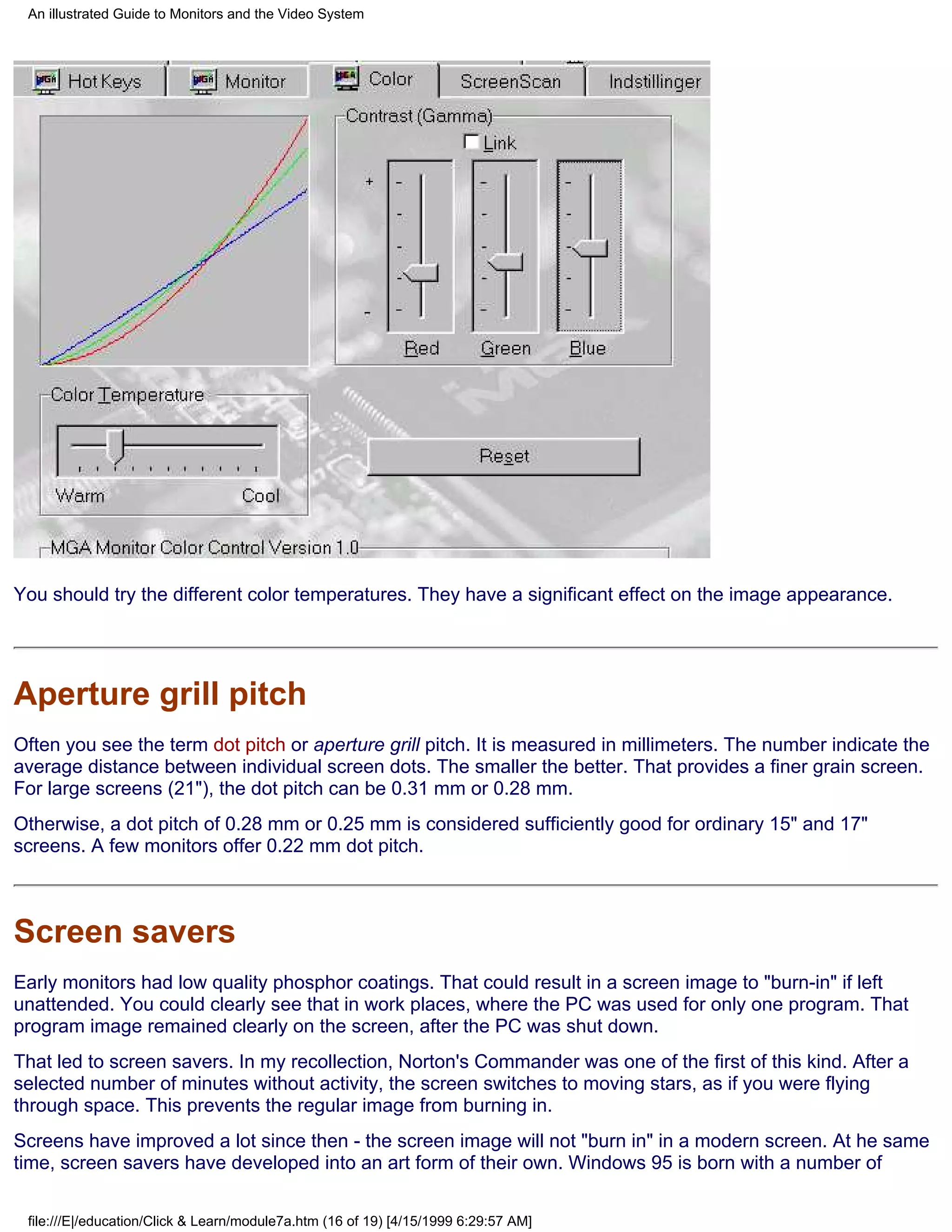 An illustrated Guide to Monitors and the Video System




You should try the different color temperatures. They have a significant effect on the image appearance.




Aperture grill pitch
Often you see the term dot pitch or aperture grill pitch. It is measured in millimeters. The number indicate the
average distance between individual screen dots. The smaller the better. That provides a finer grain screen.
For large screens (21"), the dot pitch can be 0.31 mm or 0.28 mm.
Otherwise, a dot pitch of 0.28 mm or 0.25 mm is considered sufficiently good for ordinary 15" and 17"
screens. A few monitors offer 0.22 mm dot pitch.



Screen savers
Early monitors had low quality phosphor coatings. That could result in a screen image to "burn-in" if left
unattended. You could clearly see that in work places, where the PC was used for only one program. That
program image remained clearly on the screen, after the PC was shut down.
That led to screen savers. In my recollection, Norton's Commander was one of the first of this kind. After a
selected number of minutes without activity, the screen switches to moving stars, as if you were flying
through space. This prevents the regular image from burning in.
Screens have improved a lot since then - the screen image will not "burn in" in a modern screen. At he same
time, screen savers have developed into an art form of their own. Windows 95 is born with a number of

 file:///E|/education/Click & Learn/module7a.htm (16 of 19) [4/15/1999 6:29:57 AM]
 