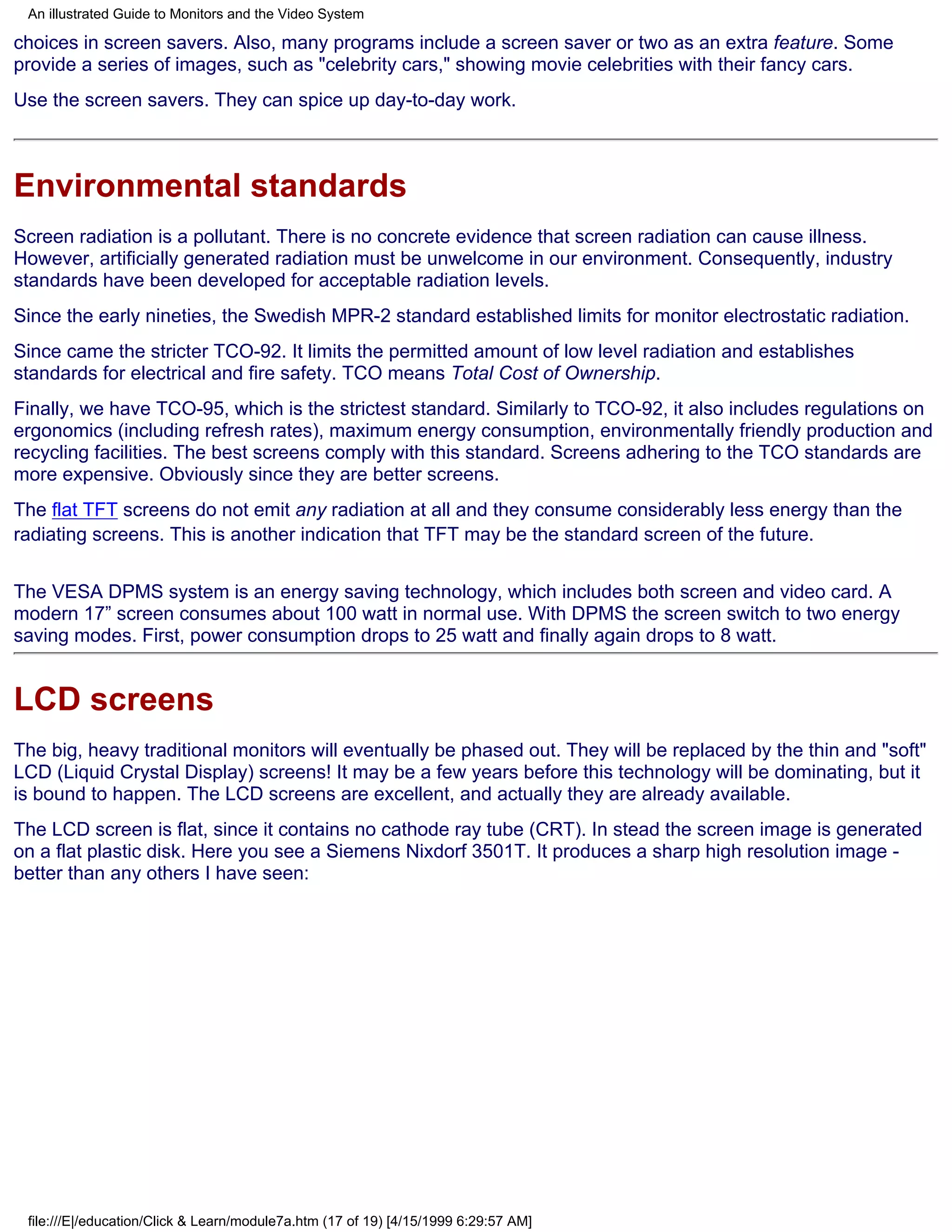 An illustrated Guide to Monitors and the Video System

choices in screen savers. Also, many programs include a screen saver or two as an extra feature. Some
provide a series of images, such as "celebrity cars," showing movie celebrities with their fancy cars.
Use the screen savers. They can spice up day-to-day work.



Environmental standards
Screen radiation is a pollutant. There is no concrete evidence that screen radiation can cause illness.
However, artificially generated radiation must be unwelcome in our environment. Consequently, industry
standards have been developed for acceptable radiation levels.
Since the early nineties, the Swedish MPR-2 standard established limits for monitor electrostatic radiation.
Since came the stricter TCO-92. It limits the permitted amount of low level radiation and establishes
standards for electrical and fire safety. TCO means Total Cost of Ownership.
Finally, we have TCO-95, which is the strictest standard. Similarly to TCO-92, it also includes regulations on
ergonomics (including refresh rates), maximum energy consumption, environmentally friendly production and
recycling facilities. The best screens comply with this standard. Screens adhering to the TCO standards are
more expensive. Obviously since they are better screens.
The flat TFT screens do not emit any radiation at all and they consume considerably less energy than the
radiating screens. This is another indication that TFT may be the standard screen of the future.

The VESA DPMS system is an energy saving technology, which includes both screen and video card. A
modern 17” screen consumes about 100 watt in normal use. With DPMS the screen switch to two energy
saving modes. First, power consumption drops to 25 watt and finally again drops to 8 watt.


LCD screens
The big, heavy traditional monitors will eventually be phased out. They will be replaced by the thin and "soft"
LCD (Liquid Crystal Display) screens! It may be a few years before this technology will be dominating, but it
is bound to happen. The LCD screens are excellent, and actually they are already available.
The LCD screen is flat, since it contains no cathode ray tube (CRT). In stead the screen image is generated
on a flat plastic disk. Here you see a Siemens Nixdorf 3501T. It produces a sharp high resolution image -
better than any others I have seen:




 file:///E|/education/Click & Learn/module7a.htm (17 of 19) [4/15/1999 6:29:57 AM]
 