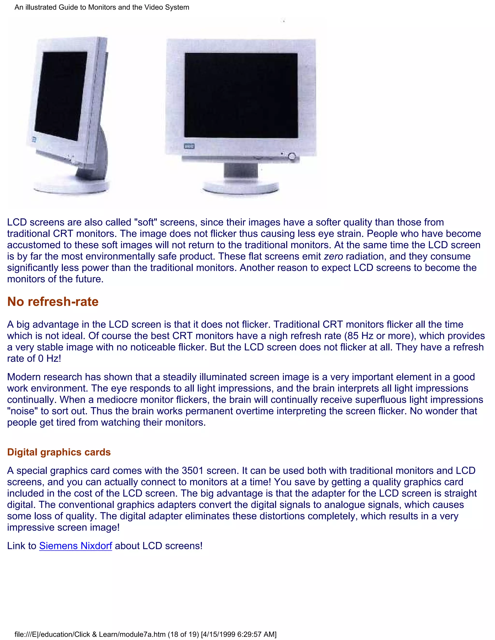 An illustrated Guide to Monitors and the Video System




LCD screens are also called "soft" screens, since their images have a softer quality than those from
traditional CRT monitors. The image does not flicker thus causing less eye strain. People who have become
accustomed to these soft images will not return to the traditional monitors. At the same time the LCD screen
is by far the most environmentally safe product. These flat screens emit zero radiation, and they consume
significantly less power than the traditional monitors. Another reason to expect LCD screens to become the
monitors of the future.

No refresh-rate
A big advantage in the LCD screen is that it does not flicker. Traditional CRT monitors flicker all the time
which is not ideal. Of course the best CRT monitors have a nigh refresh rate (85 Hz or more), which provides
a very stable image with no noticeable flicker. But the LCD screen does not flicker at all. They have a refresh
rate of 0 Hz!
Modern research has shown that a steadily illuminated screen image is a very important element in a good
work environment. The eye responds to all light impressions, and the brain interprets all light impressions
continually. When a mediocre monitor flickers, the brain will continually receive superfluous light impressions
"noise" to sort out. Thus the brain works permanent overtime interpreting the screen flicker. No wonder that
people get tired from watching their monitors.


Digital graphics cards
A special graphics card comes with the 3501 screen. It can be used both with traditional monitors and LCD
screens, and you can actually connect to monitors at a time! You save by getting a quality graphics card
included in the cost of the LCD screen. The big advantage is that the adapter for the LCD screen is straight
digital. The conventional graphics adapters convert the digital signals to analogue signals, which causes
some loss of quality. The digital adapter eliminates these distortions completely, which results in a very
impressive screen image!
Link to Siemens Nixdorf about LCD screens!




 file:///E|/education/Click & Learn/module7a.htm (18 of 19) [4/15/1999 6:29:57 AM]
 