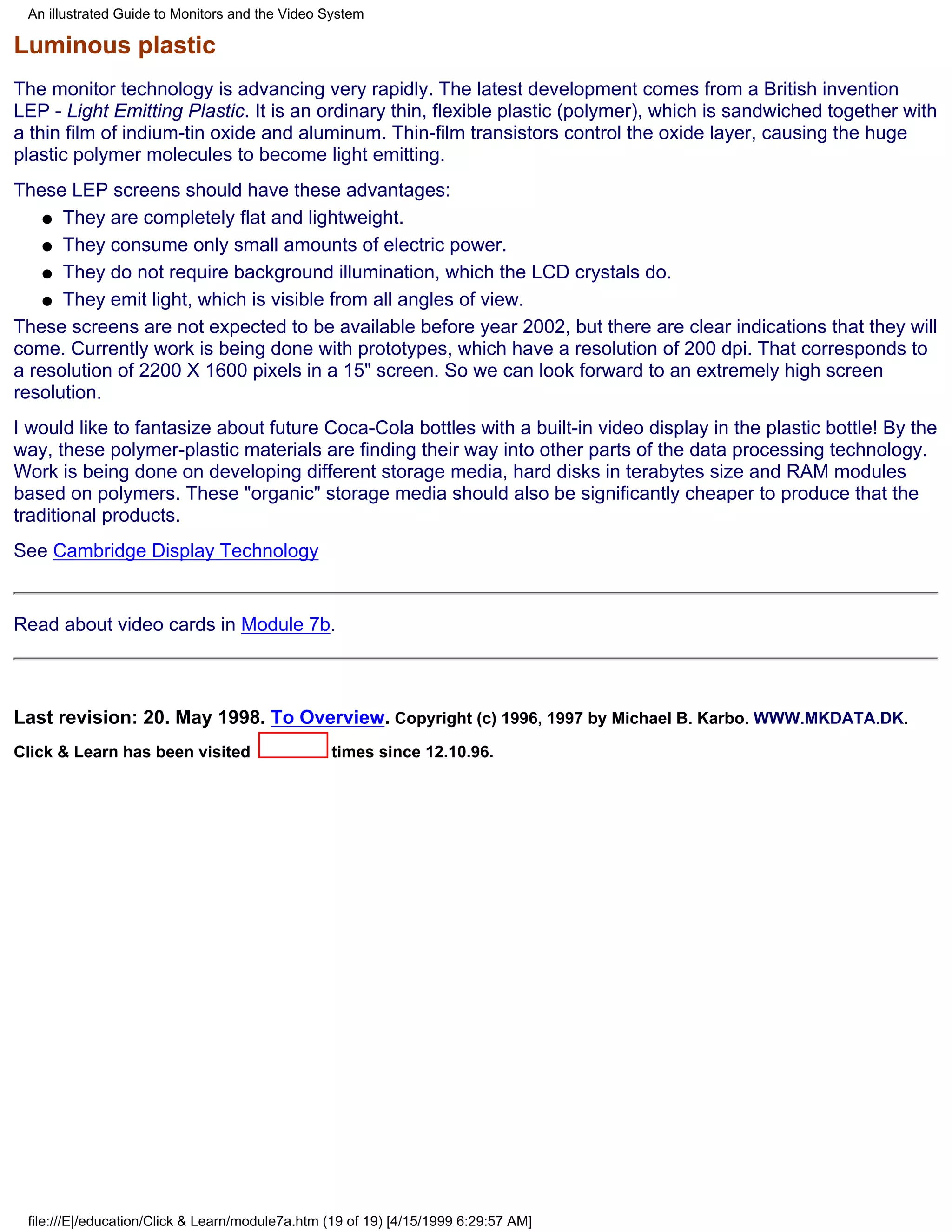 An illustrated Guide to Monitors and the Video System

Luminous plastic
The monitor technology is advancing very rapidly. The latest development comes from a British invention
LEP - Light Emitting Plastic. It is an ordinary thin, flexible plastic (polymer), which is sandwiched together with
a thin film of indium-tin oxide and aluminum. Thin-film transistors control the oxide layer, causing the huge
plastic polymer molecules to become light emitting.
These LEP screens should have these advantages:
    q They are completely flat and lightweight.

    q They consume only small amounts of electric power.

    q They do not require background illumination, which the LCD crystals do.

    q They emit light, which is visible from all angles of view.

These screens are not expected to be available before year 2002, but there are clear indications that they will
come. Currently work is being done with prototypes, which have a resolution of 200 dpi. That corresponds to
a resolution of 2200 X 1600 pixels in a 15" screen. So we can look forward to an extremely high screen
resolution.
I would like to fantasize about future Coca-Cola bottles with a built-in video display in the plastic bottle! By the
way, these polymer-plastic materials are finding their way into other parts of the data processing technology.
Work is being done on developing different storage media, hard disks in terabytes size and RAM modules
based on polymers. These "organic" storage media should also be significantly cheaper to produce that the
traditional products.
See Cambridge Display Technology


Read about video cards in Module 7b.



Last revision: 20. May 1998. To Overview. Copyright (c) 1996, 1997 by Michael B. Karbo. WWW.MKDATA.DK.
Click & Learn has been visited                   times since 12.10.96.




 file:///E|/education/Click & Learn/module7a.htm (19 of 19) [4/15/1999 6:29:57 AM]
 