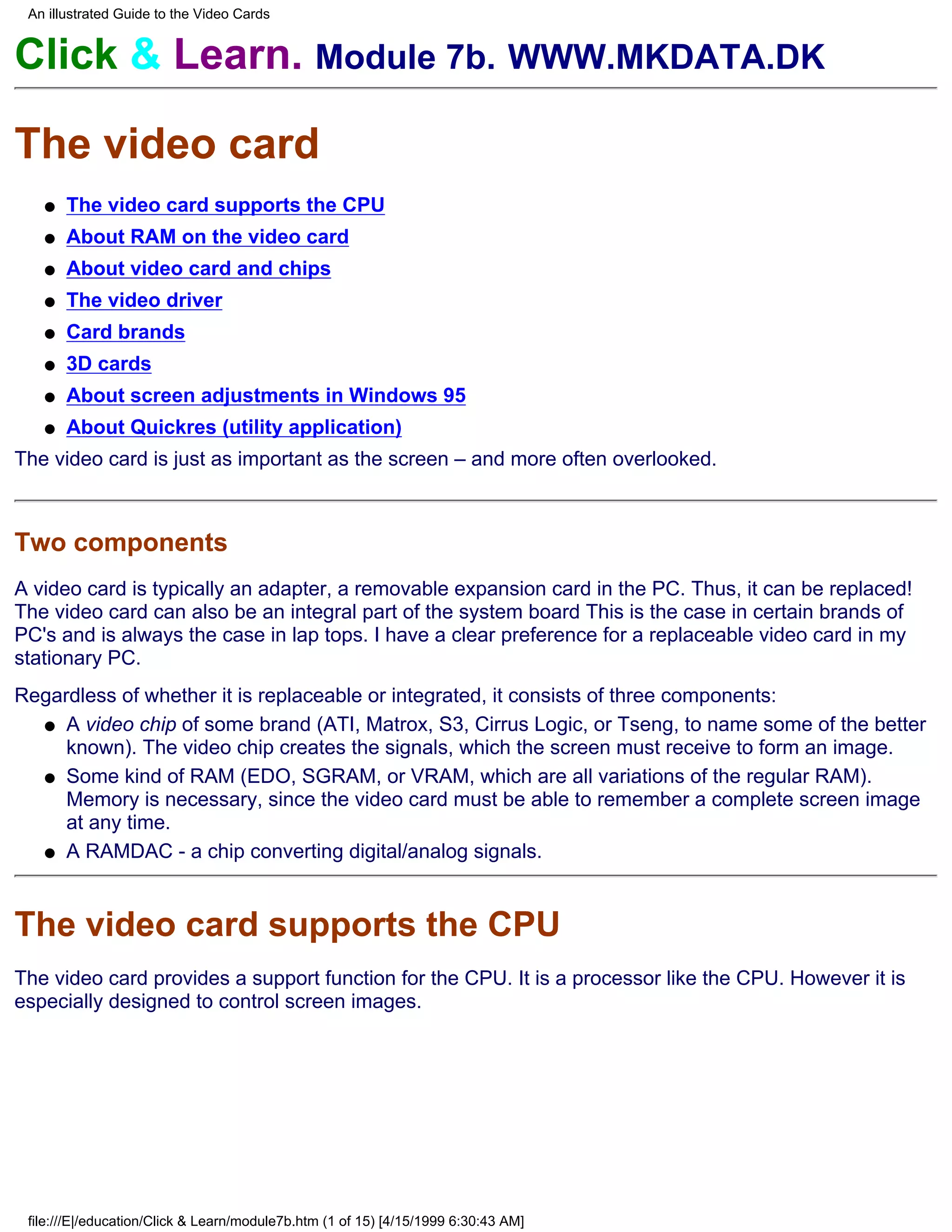 An illustrated Guide to the Video Cards


Click & Learn. Module 7b. WWW.MKDATA.DK

The video card
   q   The video card supports the CPU
   q   About RAM on the video card
   q   About video card and chips
   q   The video driver
   q   Card brands
   q   3D cards
   q   About screen adjustments in Windows 95
   q   About Quickres (utility application)
The video card is just as important as the screen – and more often overlooked.



Two components
A video card is typically an adapter, a removable expansion card in the PC. Thus, it can be replaced!
The video card can also be an integral part of the system board This is the case in certain brands of
PC's and is always the case in lap tops. I have a clear preference for a replaceable video card in my
stationary PC.
Regardless of whether it is replaceable or integrated, it consists of three components:
  q A video chip of some brand (ATI, Matrox, S3, Cirrus Logic, or Tseng, to name some of the better
     known). The video chip creates the signals, which the screen must receive to form an image.
  q Some kind of RAM (EDO, SGRAM, or VRAM, which are all variations of the regular RAM).
     Memory is necessary, since the video card must be able to remember a complete screen image
     at any time.
  q A RAMDAC - a chip converting digital/analog signals.




The video card supports the CPU
The video card provides a support function for the CPU. It is a processor like the CPU. However it is
especially designed to control screen images.




 file:///E|/education/Click & Learn/module7b.htm (1 of 15) [4/15/1999 6:30:43 AM]
 