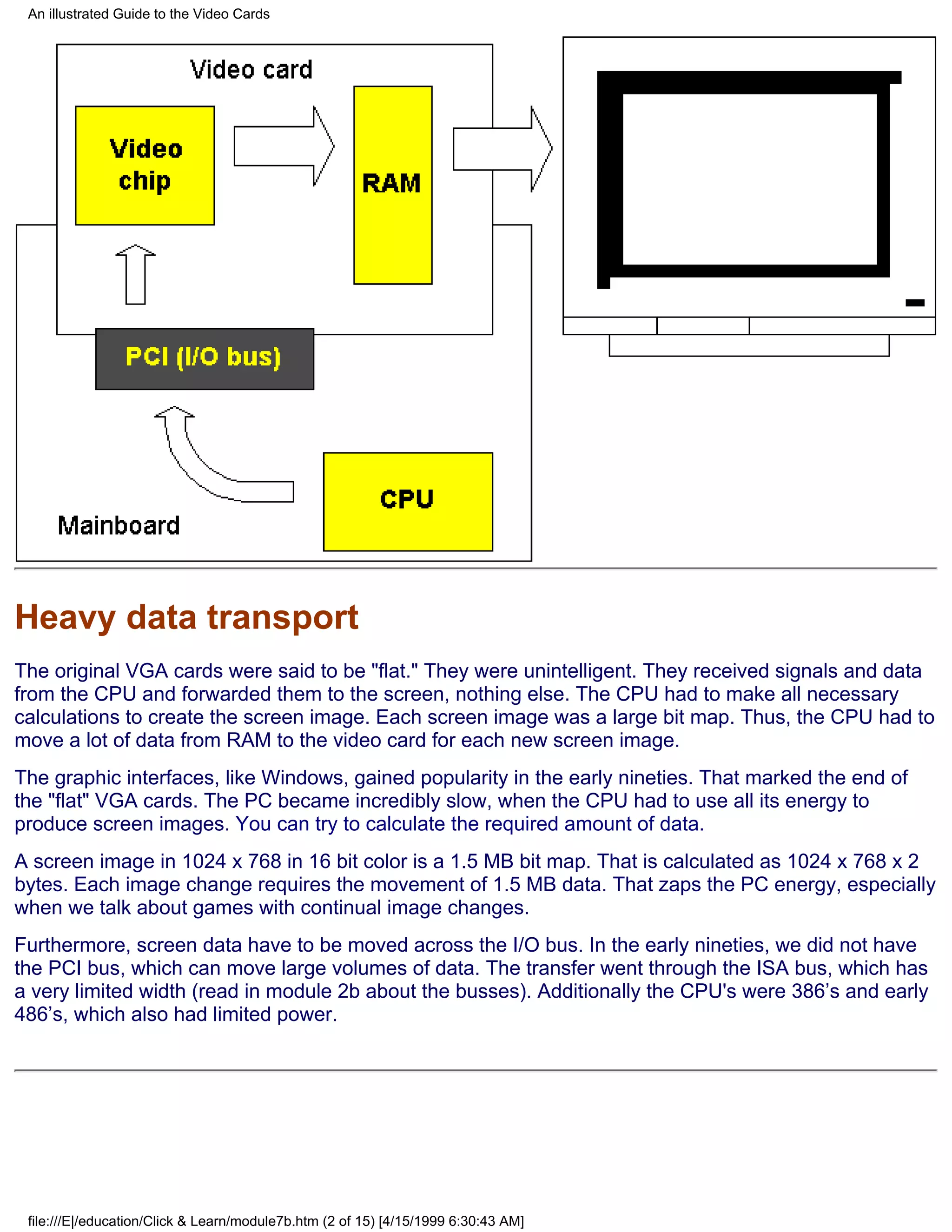 An illustrated Guide to the Video Cards




Heavy data transport
The original VGA cards were said to be "flat." They were unintelligent. They received signals and data
from the CPU and forwarded them to the screen, nothing else. The CPU had to make all necessary
calculations to create the screen image. Each screen image was a large bit map. Thus, the CPU had to
move a lot of data from RAM to the video card for each new screen image.
The graphic interfaces, like Windows, gained popularity in the early nineties. That marked the end of
the "flat" VGA cards. The PC became incredibly slow, when the CPU had to use all its energy to
produce screen images. You can try to calculate the required amount of data.
A screen image in 1024 x 768 in 16 bit color is a 1.5 MB bit map. That is calculated as 1024 x 768 x 2
bytes. Each image change requires the movement of 1.5 MB data. That zaps the PC energy, especially
when we talk about games with continual image changes.
Furthermore, screen data have to be moved across the I/O bus. In the early nineties, we did not have
the PCI bus, which can move large volumes of data. The transfer went through the ISA bus, which has
a very limited width (read in module 2b about the busses). Additionally the CPU's were 386’s and early
486’s, which also had limited power.




 file:///E|/education/Click & Learn/module7b.htm (2 of 15) [4/15/1999 6:30:43 AM]
 