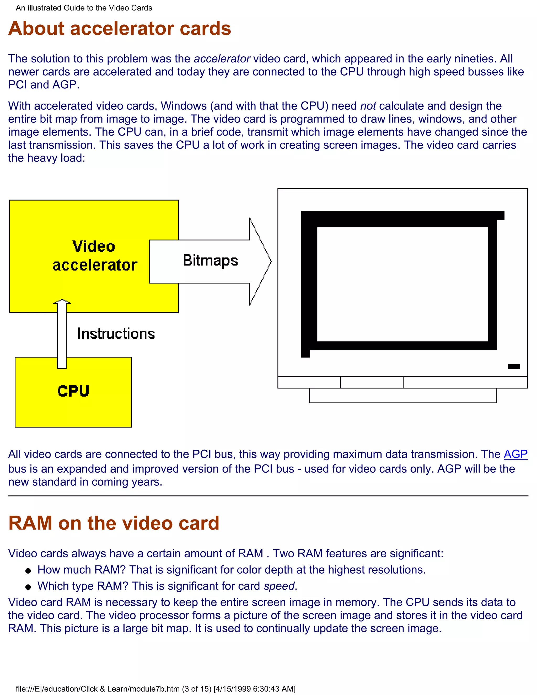 An illustrated Guide to the Video Cards


About accelerator cards
The solution to this problem was the accelerator video card, which appeared in the early nineties. All
newer cards are accelerated and today they are connected to the CPU through high speed busses like
PCI and AGP.
With accelerated video cards, Windows (and with that the CPU) need not calculate and design the
entire bit map from image to image. The video card is programmed to draw lines, windows, and other
image elements. The CPU can, in a brief code, transmit which image elements have changed since the
last transmission. This saves the CPU a lot of work in creating screen images. The video card carries
the heavy load:




All video cards are connected to the PCI bus, this way providing maximum data transmission. The AGP
bus is an expanded and improved version of the PCI bus - used for video cards only. AGP will be the
new standard in coming years.


RAM on the video card
Video cards always have a certain amount of RAM . Two RAM features are significant:
   q How much RAM? That is significant for color depth at the highest resolutions.

   q Which type RAM? This is significant for card speed.

Video card RAM is necessary to keep the entire screen image in memory. The CPU sends its data to
the video card. The video processor forms a picture of the screen image and stores it in the video card
RAM. This picture is a large bit map. It is used to continually update the screen image.




 file:///E|/education/Click & Learn/module7b.htm (3 of 15) [4/15/1999 6:30:43 AM]
 